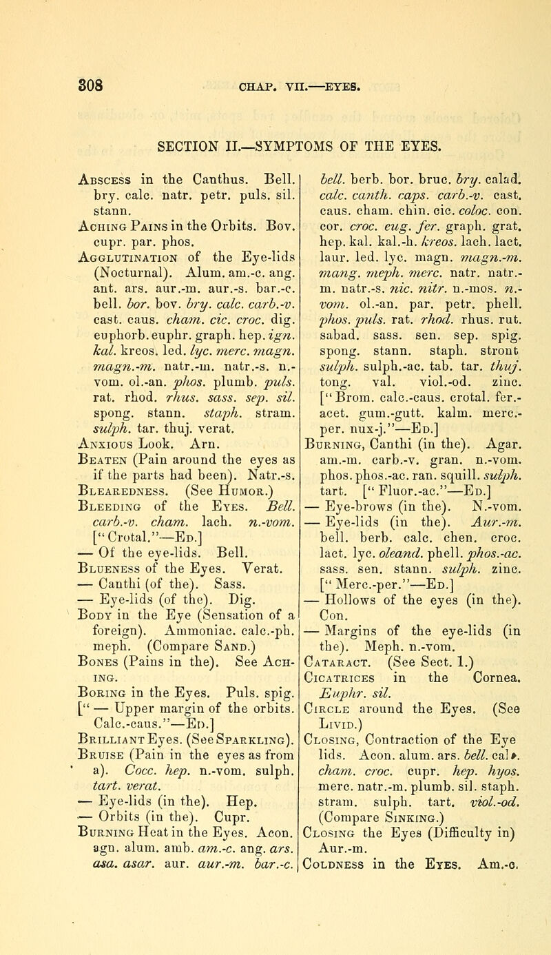 SECTION II.—SYMPTOMS OF THE EYES. Abscess in the Canthus. Bell. bry. calc. natr. petr. puis. sil. stann. Aching Pains in the Orbits. Bov. cupr. par. phos. Agglutination of the Eye-lids (Nocturnal). Alum, am.-c. ang. ant. ars. aur.-m. aur.-s. bar.-c. bell. bor. bov. bry. calc. carb.-v. cast. caus. chayn. etc. croc. dig. euphorb. euphr. graph, hep. ign. kal. kreos. led. lye. mere. magn. magn.-m. natr.-m. natr.-s. n.- vom. ol.-an. pJws. plumb, puis. rat. rhod. rhus. sass. sep. sil. spong. stann. staph, stram. sulph. tar. thuj. verat. Anxious Look. Arn. Beaten (Pain around the eyes as if the parts had been). Natr.-s. Blearedness, (See Humor.) Bleeding of the Eyes. Bell. carb.-v. chant, lach. n.-vom. [Crotal.—Ed.] — Of the eye-lids. Bell. Blueness of the Eyes. Verat, — Canthi (of the). Sass. — Eye-lids (of the). Dig. Body in the Eye (Sensation of a foreign). Ammoniac, calc.-ph. meph. (Compare Sand.) Bones (Pains in the). See Ach- ing. Boring in the Eyes. Puis. spig. [ — Upper margin of the orbits. Calc.-caus.—En.] Brilliant Eyes. (See Sparkling). Bruise (Pain in the eyes as from a). Cocc. hep. n.-vom. sulph. tart, verat. — Eye-lids (in the). Hep. — Orbits (in the). Cupr. Burning Heat in the Eyes. Aeon. agn. alum. amb. am.-c. ang. ars. asa. asar. aur. aur.-m. bar.-c. bell. herb. bor. bruc. hry. calad. calc. canth. caps, carb.-v. cast, caus. cham. chin. oic. coloc. con. cor. croc. eug. fer. graph, grat. hep. kal. kal.-h. kreos. lach. lact. laur. led. lye. magn. magn.-m. Viang, mepjh. mere. natr. natr.- m. natr.-s. nic. nitr. n.-mos. n.- vom. ol.-an. par, petr. phell. phos. puis. rat. rhod. rhus. rut. sabad. sass. sen. sep. spig. spong. stann. staph, stront sulph. sulph,-ac, tab. tar. thuj. tong. val. viol.-od. zinc. [Brom. calc.-caus. crotal. fer.- acet. gum.-gutt. kalm. merc- per. nux-j.—Ed.] Burning, Canthi (in the). Agar, am.-m. carb.-v, gran, n.-vom. phos. phos.-ac. ran. squill, sulph. tart. [ Fluor.-ac.—Ed.] — Eye-brows (in the). N.-vom. — Eye-lids (in the). Aur.-m. bell. berb. calc. chen. croc, lact, lye. oleand. phell. phos.-ac. sass. sen. stann. sulph. zinc. [ Merc.-per.—Ed.] — Hollows of the eyes (in the). Con. — Margins of the eye-lids (in the), Meph, n.-vora. Cataract, (See Sect. 1.) Cicatrices in the Cornea. Euphr. sil. Circle around the Eyes. (See Livid.) Closing, Contraction of the Eye lids. Aeon. alum. ars. bell. cal*. cham. croc. cupr. hep. hyos. mere, natr.-m. plumb, sil. staph. stram. sulph. tart, viol.-od. (Compare Sinking.) Closing the Eyes (Difficulty in) Aur.-m. Coldness in the Eyes. Am.-o.