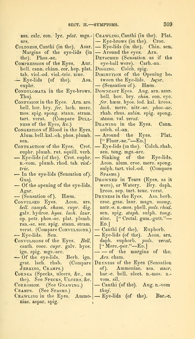 asa. calc. con. lye. 'plat. mgs.- ars. Coldness, Canthi (in the). Asar. Margins of the eye-lids (in the). Phos.-ac. Compression of the Eyes. Aur. bell. cann. chinn. cor. hep. plat. tab. viol.-od. viol.-trie. zinc. — Eye-lids (of the). Asa. euphr. Condylomata in the Eye-brows. Thuj. Confusion in the Eyes. Arn. ars. bell. bor. bry. fer. lach. mere. mos. spig. spong. stann. stram. tart, verat. (Compare Dull- ness of the Eyes, &c.) Congestion of Blood in the Eyes. Alum. bell.kal.-ch. phos. plumb. sen. Contraction of the Eyes. Crot. euphr. plumb, rut. squill, verb. — Eye-lids (of the). Crot. euphr. n.-vom. plumb, rhod. tab. viol.- tric. •— In the eye-lids (Sensation of). Guaj. '— Of the opening of the eye-lids. Agar. — (Sensation of). Hasm. Convulsed Eyes. Aeon. ars. bell, catnph. cham. cupr. dig. galv. hydroc. hyos. lach. laur. op. petr. phos.-ac. plat, plumb. ran.-sc. sec. spig. stann. stram. verat. (Compare Convulsions.) •— Eye-lids. Sen. Convulsions of the Eyes. Bell. canth. cocc. cupr. galv. hyos. ign. spig. mgs.-arc. •— Of the eye-lids. Berb. ign. grat. lach. rhab. (Compare Jerking, Cramps.) Cornea (Specks, ulcers, &c., on the). See Specks, Ulcers, &c. Corrosion. (See Gnawing.) Cramps. (See Spasms.) Crawling in the Eyes. Ammo- niac, aspar. spig. Crawling,Canthi (in the). Plat. — Eye-brows (in the). Croc. — Eye-lids (in the). Chin. sen. — Around the eyes. Arn. Detached (Sensation as if the eye-ball were). Carb.-an. Digging. Colch. spig. Diminution of the Opening be- tween the Eye-lids. A*jrar, — (Sensation of). Haam. Downcast Eyes. Ang. arn. asar. bell. bov. bry. chin. con. eye. fer. haem. hyos. iod. kal. kreos. lach. mere, nitr.-ac. phos.-ac. rhab. rhus. sabin. spig. spong. stann. val. verat. Drawing in the Eyes. Cann. colch. ol.-an. — Around the Eyes. Plat. [ Fluor.-ac.—Ed.] — Eye-lids (m the). Colch. rhab. sen. tong. mgs.-arc. — Sinking of the Eye-lids. Aeon. alum. croc. mere, spong. sulph. tart, viol.-od. (Compare Spasms.) Drowned in Tears (Eyes, as it were), or Watery. Bry. daph. kreos. sep. tart. teuc. verat. Dryness in the Eyes. Asa. berb. croc. gran. laur. magn. mang. natr.-s. n.-mos. -^V^.puls. rhod, sen. spig. staph, sulph. tong. zinc, [ Crotal. gum.-gutt.— Ed.] — Canthi (of the), Euphorb. — Eye-lids (of the). Aeon. ars. daph. euphorb. puis, verat. [ Merc.-per.—Ed.] of the margins of the. Ars. cham. Dryness of the Eyes (Sensation of). Ammoniac, asa. asar. bar.-c. bell, elect, n.-moa. n.- vom. sil. — Canthi (of the). Ang. n.-vom thvj. — Eye-lids (of the). Bar.-c.