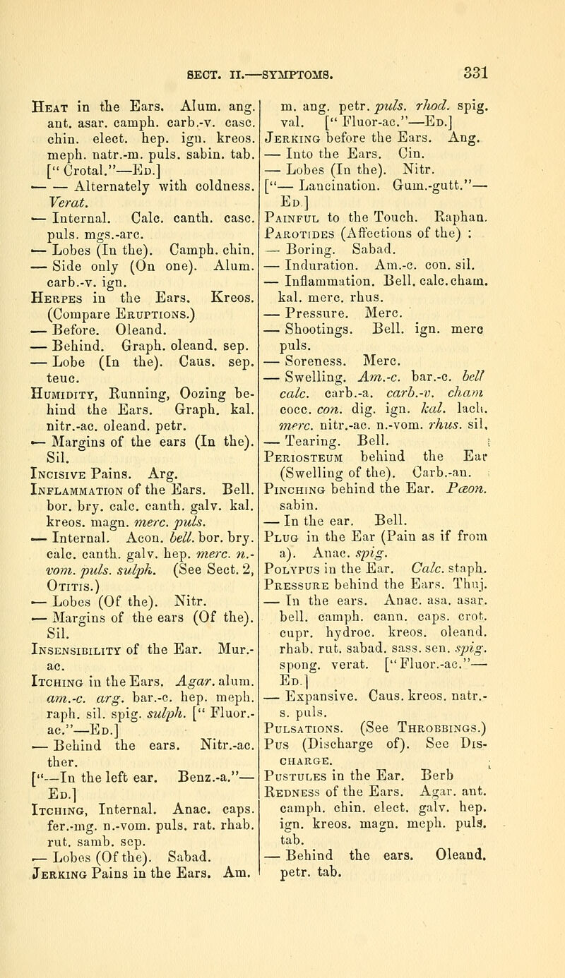 Heat in tlie Ears. Alum. ang. ant, asar. camph. cai'b.-v. case. chin, elect, hep. igu. kreos. meph. natr.-m. puis, sabin. tab. [ Crotal.—Ed.] • Alternately with coldness. Verat. •— Internal, Calc. canth. case. puis, mgs.-are. ■— Lobes (In the). Camph. chin. — Side only (On one). Alum, carb.-v. ign. Herpes in the Ears. Kreos. (Compare Eruptions.) — Before, Oleand, — Behind. Graph, oleand, sep. — Lobe (En the). Cans, sep. teuc. Humidity, Running, Oozing be- hind the Ears, Graph, kal. nitr.-ac. oleand. petr. — Margins of the ears (In the). Sil. Incisive Pains. Arg, Inflammation of the Ears. Bell. bor. bry. cale. canth. galv. kal. kreos. magn. mere. puis. — Internal. Aeon. bell. bor. bry. calc, canth. galv. hep. mere, n.- vom. puis, sulph. (See Sect. 2, Otitis.) — Lobes (Of the). Nitr. '— Margins of the ears (Of the). Sil. Insensibility of the Ear. Mur.- ac. Itching in the Ears. Agar. alum. am.-c. arg. bar.-c, hep. meph. raph, sil. spig. sul2oh. [ Fluor.- ac.—Ed.] '— Behind the ears. Nitr.-ac. ther. [—In the left ear. Benz.-a.— Ed.] Itching, Internal. Anac. caps. fer.-mg. n.-vom. puis. rat. rhab. rut. samb. sep. ^Lobos(Ofthe). Sabad. Jerking Pains in the Ears. Am. m. ang. petr. puis, rhocl. spig. val. [ Fluor-ac.—Ed.] Jerking before the Ears. Ang. — Into the Ears. Cin. — Lobes (In the). Nitr. [— Lancination. Gum.-gutt.— Ed] Painful to the Touch. Raphan. Parotides (Affections of the) : — Boring. Sabad. — Induration. Am.-c. con. sil. — Inflammation. Bell. calc. cham. kal. mere. rhus. — Pressure. Merc. — Shootings. Bell. ign. mere puis. — Soreness. Mere, — Swelling. Am.-c. bar.-c. hell calc. carb.-a. carb.-v. cham cocc. con. dig. ign. kal. lacli. mere, nitr.-ac. n.-vom. rhus. sil, — Tearing. Bell. ; Periosteum behind the Eai* (Swelling of the). Carb.-an. Pinching behind the Ear. Pceon. sabin. — In the ear. Bell. Plug in the Ear (Pain as if from a). Anac. spig. Polypus in the Ear. Calc. staph. Pressure behind the Ears. Thuj. — In the ears. Anac. asa. asar. bell, camph. cann. caps. crot. cupr. hydroc. kreos. oleand. rhab. rut. sabad. sass. sen. sjoig. spong. verat. [ Fluor.-ac.— Ed.] — Expansive. Cans, kreos. natr.- s. puis. Pulsations. (See Throbbings.) Pus (Discharge of). See Dis- charge. ; Pustules in the Ear. Berb Redness of the Ears. Agar. ant. camph. chin, elect, galv. hep. ign. kreos. magn. meph. pula. tab. — Behind the ears. Oleand. petr. tab.