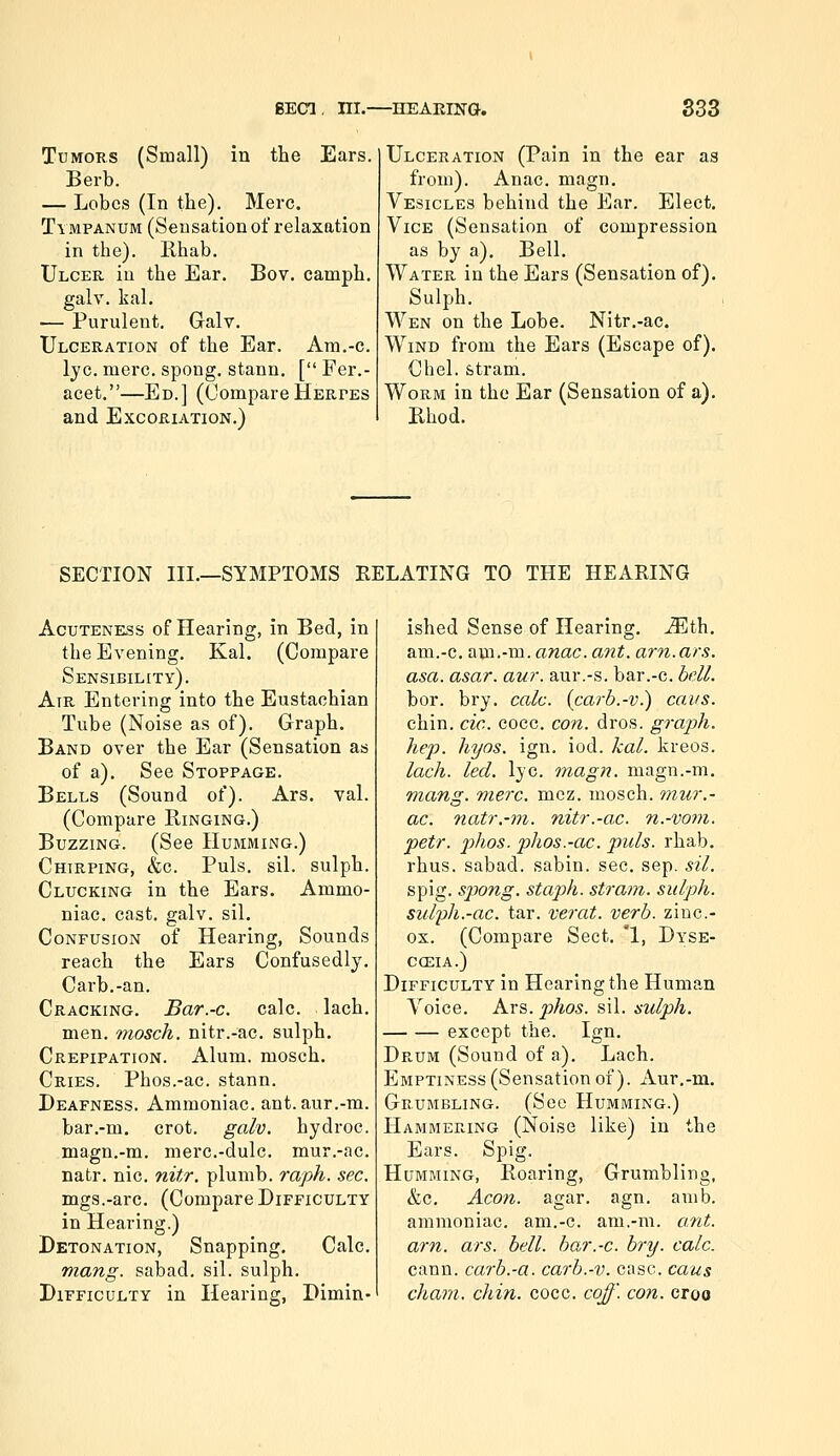 Tumors (Small) in the Ears. Berb. — Lobes (In the). Merc. Tympanum (Sensation of relaxation in the). Rhab. Ulcer in the Ear. Bov. camph. galv. kal. ■— Purulent, Graly. Ulceration of the Ear. Am.-c. lye. mere, spong, stann. [ Fer.- acet.—Ed.] (CompareHeRrES and Excoriation.) Ulceration (Pain in the ear as from). Anac. magn. Vesicles behind the Ear. Elect. Vice (Sensation of compression as by a). Bell. Water in the Ears (Sensation of). Sulph. Wen on the Lobe. Nitr.-ac. Wind from the Ears (Escape of). Chel. stram. Worm in the Ear (Sensation of a). Rhod. SECTION III.—SYMPTOMS RELATING TO THE HEARING Acuteness of Hearing, in Bed, in the Evening. Kal. (Compare Sensibility). Air Entering into the Eustachian Tube (Noise as of). Graph. Band over the Ear (Sensation as of a). See Stoppage. Bells (Sound of). Ars. val. (Compare Ringing.) Buzzing. (See Humming.) Chirping, &c. Puis. sil. sulph. Clucking in the Ears. Ammo- niac, cast, galv. sil. Confusion of Hearing, Sounds reach the Ears Confusedly. Carb.-an. Cracking. Bar.-c. calc. lach. men. 9nosch. nitr.-ac. sulph. Crepipation. Alum, mosch. Cries. Phos.-ac. stann. Deafness. Ammoniac, ant. aur.-m. bar.-m. crot. galv. hydroc. magn.-m. merc.-dulc. mur.-ac. natr. nic. nitr. plumb, raph. sec. mgs.-arc. (Compare Difficulty in Hearing.) Detonation, Snapping, Calc. mang. sabad. sil. sulph. Difficulty in Hearing, Dimin- ished Sense of Hearing. M.i\\. am.-c. am.-m. anac. ant. am. ars. asa. asar. aur. aur.-s. bar.-c. hell, bor. bry. calc. {carb.-v.) cans. chin. cic. cocc. con. dros. graph. hep. hyos. ign. iod. kal. kreos. lach. led. lye. inagn. magn.-m. mang. mere. mcz. mosch. mur.- ac. natr.-m. nitr.-ac. n.-voni. petr. phos. phos.-ac. puis, rhab, rhus. sabad. sabin. sec. sep. sil. spig. spang, staph, stram. sulph. sulpli.-ac. tar. verat. verb, zinc- ox. (Compare Sect. '1, Dyse- cceia.) Difficulty in Hearing the Human Voice. Ars. phos. sil. sulph. except the. Ign. Drum (Sound of a). Lach. Emptiness (Sensation of). iVur.-m. Grumbling. (See Humming.) Hammering (Noise like) in the Ears. Spig. Humming, Roaring, Grumbling, &c. Aeon. agar. agn. amb. ammoniac, am,-c. am.-m. ant. am. ars. bell, bar.-c. bry. calc. cann. carb.-a. carb.-v. case, cans cham. chin. cocc. coff. con. croo