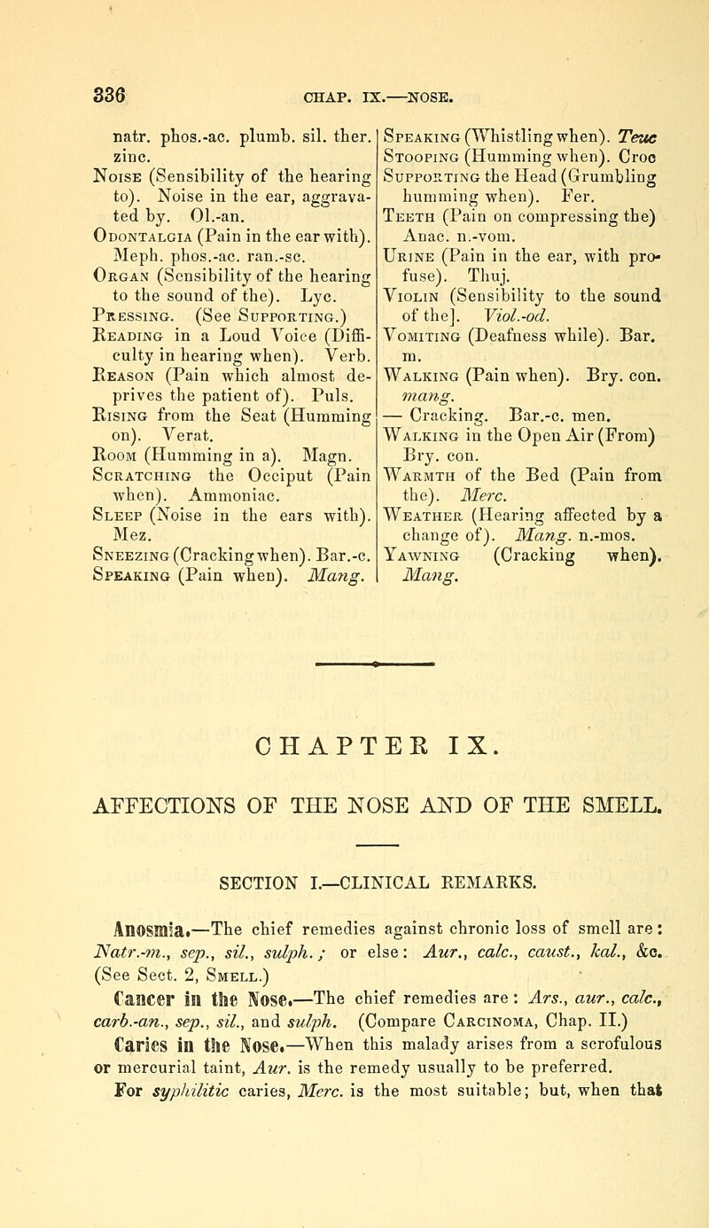 natr. phos.-ac. plumb, sil. ther. zinc. Noise (Sensibility of tbe hearing to). Noise in the ear, aggrava- ted by. 01.-an. Odontalgia (Pain in the ear with). Meph. phos.-ac. ran.-sc. OuGAN (Sensibility of the hearing to the sound of the). Lye. Pressing. (See Supporting.) Beading in a Loud Voice (Diffi- culty in hearing when). Verb. Keason (Pain which almost de- prives the patient of). Puis. Rising from the Seat (Humming on). Verat. Room (Humming in a). Magn. Scratching the Occiput (Pain when). Ammoniac. Sleep (Noise in the ears with). Mez. Sneezing (Cracking when). Bar.-c. Speaking (Pain when). Mang. Speaking (Whistling when). Teue Stooping (Humming when). Croc Suppor.ting the Head (Grumbling humming when). Per. Teeth (Pain on compressing the) Anac. n.-vom. Urine (Pain in the ear, with pro- fuse). Thuj. Violin (Sensibility to the sound of the]. Viol.-od. Vomiting (Deafness while). Bar. m. Walking (Pain when). Bry. con. ma7^g. — Cracking. Bar,-c. men. Walking in the Open Air (From) Bry. con. Warmth of the Bed (Pain from the). Merc. Weather (Hearing affected by a change of). Mang. n.-mos. Yawning (Cracking when). Ma7ig. CHAPTER IX. AFFECTIONS OF THE NOSE AND OF THE SMELL. SECTION I.—CLINICAL REMARKS, Anosmia*—The chief remedies against chronic loss of smell are: Natr.-7n., sep., sil., sulph.; or else: Aur., calc, caust., kal., &c. (See Sect. 2, Smell.) Caacer in the NosCi—The chief remedies are: Ars., aur., calc, carb.-an., sep., sil., and sulph. (Compare Carcinoma, Chap. II.) Caries in the Nose.—When this malady arises from a scrofulou.s or mercurial taint, Aur. is the remedy usually to be preferred. For syphilitic caries, Merc, is the most suitable; but, when that