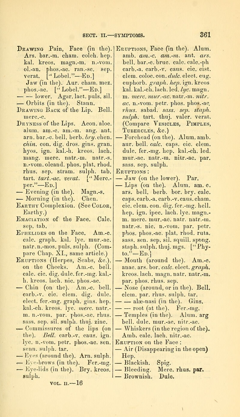 Drawing Pain, Face (in the). Ars. bar.-m. cham. colch. hep. kal. kreos. magn.-m. n.-vom. ol.-an. phos.-ac. ran.-sc. sep. verat, [Lobel.—Ed.] Jaw (in the). Aur. cham. mez. phos.-ac. [Lobel,—Ed.] • lower. Agar. lact. puis. sil. — Orbits (in the). Stann, Drawing Back of the Lip. Bell. merc.-c. Dryness of the Lips. Aeon. aloe, alum, am.-c. am.-m. ang. ant. arn. bar.-c. bell. berb. <';?•?/. chen. chm. con, dig. dros. gins, gran, hyos. ign, kal.-h. kreos. lach. mang. mere, natr.-m. natr.-s. n.-vom. oleand. phos. plat. rhod. rhus, sep. stram. sulph. tab. tart, tart.-ac. verat. [ Merc- per.—Ed.] — Evening (in the). Magn,-s, — Morning (in the). Chen. Earthy Complexion. (See Color, Earthy.) Emaciation of the Face. Calc. sep. tab. Ephelides on the Face. Am.-c. calc. graph, kal. lye. mur.-ac. natr.n.-mos. puis, sulph. (Com- pare Chap. XL, same article.) Eruptions (Herpes, Scabs, &c.), on the Cheeks. Am.-c. bell, calc. cic. dig. dulc.fer.-mg. kal,- h. kreos. lach. nic, phos.-ac. — Chin (on the). Am.-c. bell, carb.-v. cic. clem. dig. dulc. elect, fer.-mg. graph, gins. hep. kal.-ch. kreos. lye. were, natr.- m. n.-vom. par. phos.-ac. rhus. sass. sep. sil. sulph. thuj. zinc. — Commissures of the lips (on the). Bell, carb.-v. caus. ign. lye. n.-vom. petr, phos.-ac. sen. senn. sulph. tar. — P^yps (around the). Arn. sulph. '— Eye-brows (in the). Fer.-mg. -— Eye-lids (in the). Bry. kreos. sulph. vol. u.—16 Eruptions, Face (in the). Alum, amb. am.-c. am.-m. ant. ars. bell, bar.-c. bruc. calc. calc.-ph carb.-a. carb.-v. caus. cic. cist, clem, coloc. con. dulc. elect, eug. euphorb. graph, hep. ign. kreos kal. kal.-ch. lach. led. lye. magn. m. mere, mur.-ac. natr.-m. nitr. ac. n.-vora. petr. phos. phos.-ac. rhus. sabad. sass. sej). staph, sulph. tart. thuj. valer. verat. (Compare Vesicles, Pimples, Tubercles, &c.) — Forehead (on the). Alum. amb. aur. bell. calc. caps. cic. clem, dulc. fer.-mg. hep, kal.-ch. led. mur.-ac. natr.-m. nitr.-ac. par. sass. sep. sulph. Eruptions : — Jaw (on the lower). Par. — Lips (on the). Alum. am. c. ars. bell, berb. bor. bry. calc. caps, carb.-a. carb.-v. caus. cham. cic. clem. con. dig. fer.-mg. hell, hep. ign. ipec. lach. lye. magn.- m. mere, mur.-ac. natr. natr.-m, natr.-s. nic, n.-vom. par. petr. phos. phos.-ac. plat. rhod. ruta. sass. sen. sep. sil. squill, spong. staph, sulph. thuj. mgs. [ Phy- to.—Ed.] — Mouth (around the). Am.-c. anac. ars. bor. calc. elect, graph. kreos. lach. magn. natr, natr.-m. par. phos. rhus. sep, — Nose (around, or in the). Bell. clem. par. rhus. sulph. tar, alae-nasi (in the). Gins. root (at the). Fer.-mg. — Temples (in the). Alum, arg bell. dulc. mur.-ac. nitr.-ac. — Whiskers (in the region of the). Amb. calc. lach. nitr.-ac. Eruption on the Face : — Air (Disappearing in the open) Hep. — Blackish. Spig. — Bleeding. Merc. rhus. par. — Brownish, Dulc.