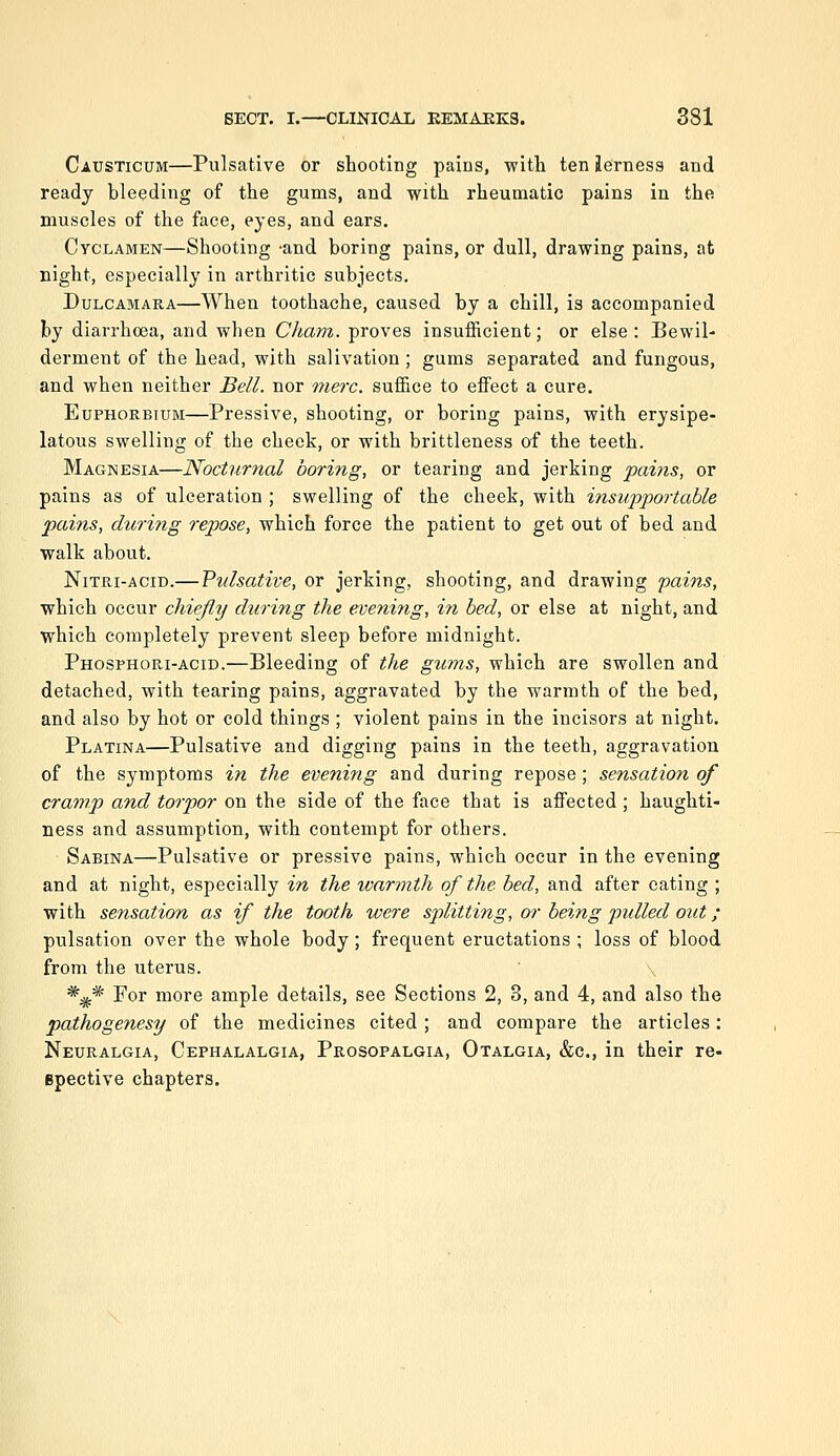 Causticum—Pulsative or shooting pains, with ten Jerness and ready bleeding of the gums, and with rheumatic pains in the muscles of the face, eyes, and ears. Cyclamen—Shooting -and boring pains, or dull, drawing pains, at night, especially in arthritic subjects. Dulcamara—When toothache, caused by a chill, is accompanied by diarrhoea, and when Cham, proves insufficient; or else : Bewil- derment of the head, with salivation; gums separated and fungous, and when neither Bell, nor mere, suffice to effect a cure. EuPHORBiuM—Pressive, shooting, or boring pains, with erysipe- latous swelling of the cheek, or with brittleness of the teeth. Magnesia—Nocturnal boring, or tearing and jerking pains, or pains as of ulceration ; swelling of the cheek, with insupportable pains, during repose, which force the patient to get out of bed and walk about. Nitri-acid.— Pulsative, or jerking, shooting, and drawing pains, which occur chiejly during the evening, in bed, or else at night, and which completely prevent sleep before midnight. Phosphori-acid.—Bleeding of the gums, which are swollen and detached, with tearing pains, aggravated by the warmth of the bed, and also by hot or cold things ; violent pains in the incisors at night. Platina—Pulsative and digging pains in the teeth, aggravation of the symptoms in the evening and during repose; sensation of cramp and torpor on the side of the face that is affected; haughti- ness and assumption, with contempt for others. Sabina—Pulsative or pressive pains, which occur in the evening and at night, especially in the war?nth of the bed, and after eating ; with sensation as if the tooth were splitting, w being pulled out; pulsation over the whole body; frequent eructations ; loss of blood from the uterus. *^* For more ample details, see Sections 2, 3, and 4, and also the pathogenesy of the medicines cited ; and compare the articles: Neuralgia, Cephalalgia, Prosopalgia, Otalgia, &c., in their re- Bpective chapters.