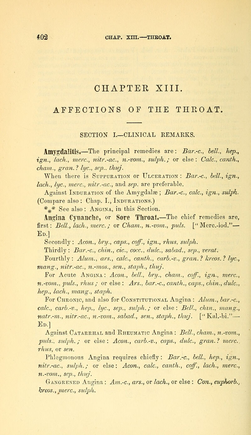 CHAPTER XIII. AFFECTIOITS OF THE THEOAT. SECTION I.—CLINICAL REMARKS. AmygdaMtiSi—The principal remedies are: Bar.-c, bell., hep., ign., lach., mere, nitr.-o.c., n.-vom., sulph.; or else: Calc, canth., chani., gran. ? lye, sep., tliuj. When there is Suppuration or Ulceration : Bar.-c, bell., ign., lach., lye, mere, nitr.-ac, and sep. are preferable. Against Induration of the Amygdalse ; Bar.-e, cale, ign., sulph. (Compare also : Chap. I., Indurations.) *;^* See also : Angina, in this Section. Angina Cymaaclie, or Sore TSiroati—The chief remedies are, first: Bell., lach., mere; or Cham., n.-vom., puis. [ Merc.-iod.— Ed.] Secondly: Aeon., bry., caps., coff., ign., rhus, sulph. Thirdly: Bar.-e, chin., cie, coce, clule, sabad., sep., verat. Fourthly: Alum., ars., cale, canth., carb.-v., gran.? kreos.? lye, rnang., nitr.-ac, n.-mos., sen., staph., thuj. For Acute Angina: Aeon., bell., bry., chavi., coff., ign., mere, n.-vom., puis., rhus ; or else : Ars., bar.-e, canth., caps., chin., dule, hep., lach., mang., staph. For Chronic, and also for Constitutional Angina : Aluin., bar.-e, cale, carb.-v., hep., lye, sep., sulph.; or else: Bell., chin., mang., natr.-vi., nitr.-ac, n.-vom., sabad., sen., stap)h., thuj. [ Kal,-bi.— Ed.] Against Catarrhal and Eheumatic Angina : Bell., cham., n.-vom., pids., sulph.; or else: Aeon., carb.-v., caps., diile, gran.? mere, rhtis, or sen. Phlegmonous Angina requires chiefly : Bar.-e, bell., hep., ign., nitr.-ae, sulph.; or else: Aeon., cale, canth., coff., lach., mere, n.-i'om., Sep., thuj. Gangrened Angina : Am,.-e, ars., or lach., or else : Con., euphorb., loreos., piere, sidph.