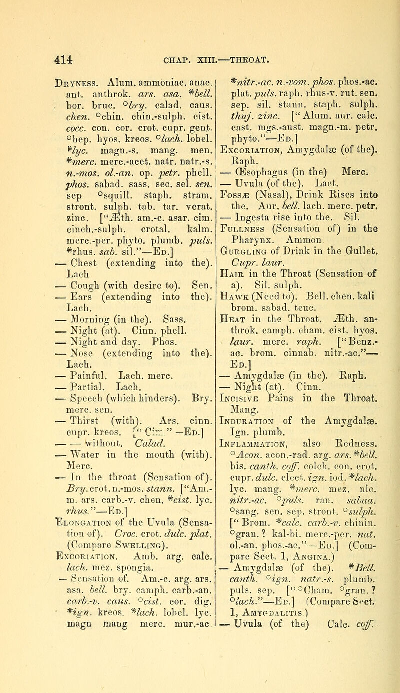 Dryness. Alum, ammoniac, anac. ant. anthrok. ais. asa. *beU. I bor. bruc. °bry. calad. caus. cken. °chin. chin.-sulph. cist. cocc. con. cor. crot. cupr. gent. °hep. hyos. kreos. °lach. lobel. ^lyc. magn.-s, mang. men. *merc. merc.-acet. natr. natr.-s. n.-mos. ol.-an. op. petr. pbell. phos. sabad. sa&s. sec. sel. sen. sep °squill. stapb. stram. stront, sulpb. tab. tar. verat. zinc. [^th. am.-c. asar. cim. cinch.-sulpb. crotal. kalm. mere.-per. pbyto. plumb, j'jm/a. *rhus. sab. sil.—Ed.] — Chest (extending into the). Lacb — Cough (with desire to). — Ears (extending into Lach. — Morning (in the). Sass. — Night (at). Cinn. pbell, — Night and day. Phos. — Nose (extending into Lach. — Painful. Lach. mere. — Partial. Lach, — Speech (which binders), mere. sen. — Thirst (with). Ars. cinn. cupr. kreos. ['' Cin  —Ed.] without. Calad. — Water in the mouth (with). Merc. — In the throat (Sensation of). Bry.cxot.'n.-xixo^. stann. [Am.- m. ars. carb.-v. chen. ^cist. lye. rhus.'—Ed.] Elongation of the Uvula (Sensa- tion of). Croc. crot. dulc. plat. (Compare Swelling). Excoriation. Amb. arg, calc. lach. mez. spongia. — Sensation of. Am.-c. arg. ars. asa. bell. bry. canipb. carb.-an. carb.-v. caus. °cist. cor. dig. ' *ign. kreos. *lach. lobel. lye. magn mang mere, mur.-ac Sen. the). the). Bry. *nitr.-ac. n.-vom. phos. phos.-ac. plat. j5m/5. rapb. rhus-v. rut. sen. sep. sil. stann. staph, sulph. thuj. zinc. [ Alum. aur. calc. cast, mgs.-aust. magn.-m. petr. pbyto.—Ed.] Excoriation, Amygdala (of the). Eapb. — QHsopbagus (in the) Merc. — Uvula (of the). Lact. FosSiE (Nasal), Drink Rises into the. Aur. bell. lach. mere. petr. — Ingesta rise into the. Sil. Fullness (Sensation of) in the Pharynx. Ammon Gurgling of Drink in the Gullet. Cupr. laur. Hair in the Throat (Sensation of a). Sil. sulpb. Hawk (Need to). Bell. chen. kali brom. sabad. teuc. Heat in the Throat. Mih.. an- throk. campb. cham. cist. hyos. U^ur. mere. raph. [Benz.- ac. brom. cinnab. nitr.-ac.— Ed.] — Amygdalae (in the). Raph. — Night (at). Cinn. Incisive Pains in the Throat. Mang. Induration of the Amygdalae. Ign. plumb. Inflammation, also Redness. '^Acon. acon.-rad. arg. ars.^bell. bis. canth. coff. colch. con. crot. cupr. dulc. elect, ign.. iod. *lach. lye. mang. ^vterc. mez. nic. nitr.-ac. °puls. ran. sabaa. °sang. sen. sep. stront. ^sulph. [ Brom. *calc. carb.-v. chinin. °gran. ? kal-bi. merc.-per. nat. ol.-an. phos.-ac.—Ed.] (Com- pare Sect. 1, Angina.) — Amygdala (of the). *Bell. canth. ^ign. natr.-s. plumb, puis. sep. [°Cham. °gran. ? '^lach.—Ed.] fCompare St^ct. 1, Amygdalitis.) — Uvula (of the) Calc coff.