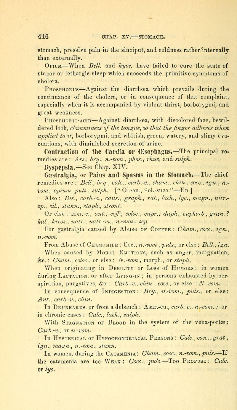 stomach, pressive pain in the sinciput, and coldness rather'internally than externally. Opium—When Bell, and hyos. have failed to cure the state of stupor or lethargic sleep which succeeds the primitive symptoms of cholera. Phosphorus—Against the diarrhoea which prevails during the continuance of the cholera, or in consequence of that complaint, especially when it is accompanied by violent thirst, borborygmi, and great weakness. Phosphoric-acid—Against diarrhoea, with discolored face, bewil- dered look, claviminess of the tongue, so that the finger adheres when ai^plied to it, borborygmi, and whitish, green, watery, and slimy eva- cuations, with diminished secretion of urine. Contraction of the Cardia or (Esophagus.—The principal re- mcdies are : Ars., bry., n.-vom., phos., rhus, and sulph. Dyspepsia.—See Chap. XIV. Gastralgia, or Pains and Spasms in the Stomach.—The chief remedies are : Bell., hry., calc, carb.-v., chain., chin., cocc, ign., n.- vom., opium, pids., suljjh. [ Ol.-an., °ol.-succ.—En.] Also : Bis., carb.-a., caus., graph., rat., lach., lye, magn., nitr.- sp.. sil., stann., staph., stront. Or else : Am.-c, ant., coff., coloc, cupr., daph., eupkorb., gran. ? hal., kreos., natr., natr.-m., n.-mos., sep. For gastralgia caused by Abuse of Coffee : Cham., cocc, ign., n.-vom. From Abuse of Chamomile : Coc, n.-vom., puis., or else : Bell., ign. When caused by Moral Emotions, such as anger, indignation, &c.: Cham., coloc, or else : N.-vom., morph., or staph. When originating in Debility or Loss of Humors ; in women during Lactation, or after Lying-in ; in persons exhausted by per- spiration, purgatives, &c.: Carb.-v., chin., cocc, or else: N.-vom. In consequence of Indigestion: Bry., n.-vom., puis., or else: Ant., carb.-v., chin. In Drunkards, or from a debauch : Asar.-eu., carb.-v., n.-vom.; or in chronic cases : Calc, lach., sulph. With Stagnation of Blood in the system of the vena-portse: Carb.-v., or n.-vom. In Hysterical or Hypochondriacal Persons : Calc, cocc, grot., ign., magn., n.-vom'., stann. In women, during the Catamenia: Cham., cocc, n.-vom., puis.—If the catamenia are too Weak : Cocc, puis.—Too Profuse : Calc. or lye.