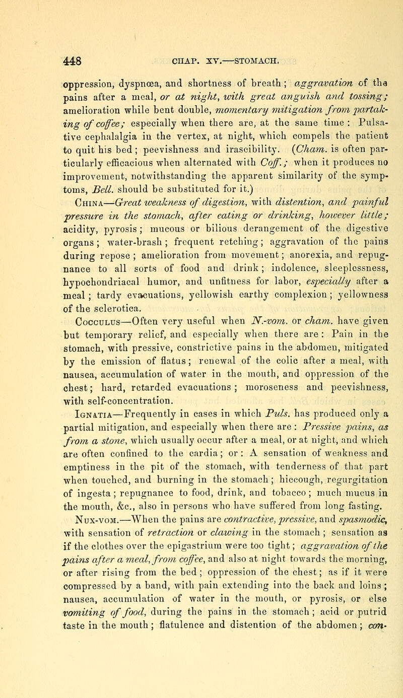 oppression, dyspnoea, and shortness of breath ; o.ggravation of tlia pains after a meal, or at night, with great anguish and tossing; amelioration while bent double, momentary mitigation from j^cirtak- ing of coffee; especially when there are, at the same time: Pulsa- tive cephalalgia in the vertex, at night, which compels the patient to quit his bed; peevishness and irascibility. {Chatn. is often par- ticularly efficacious when alternated with Caff.; when it produces no improvement, notwithstanding the apparent similarity of the symp- toms, Bell, should be substituted for it.) China—Great weakness of digestion, with distention, and painful presstire in the stomach, after eating or drinking, however little; acidity, pyrosis; mucous or bilious derangement of the digestive organs ; water-brash ; frequent retching; aggravation of the pains during repose ; amelioration from movement; anorexia, and repug- nance to all sorts of food and drink; indolence, sleeplessness, hypochondriacal humor, and unfitness for labor, especially after a meal ; tardy evacuations, yellowish earthy complexion; yellowness of the sclerotica. CoccuLUS—Often very useful when N.-vom. or cham. have given but temporary relief, and especially when there are : Pain in the stomach, with pressive, constrictive pains in the abdomen, mitigated by the emission of flatus; renewal of the colic after a meal, with nausea, accumulation of water in the mouth, and oppression of the chest; hard, retarded evacuations ; moroseness and peevishness, with self-concentration. IGN4.TIA—Frequently in cases in which Puis, has produced only a partial mitigation, and especially when there are : Pressive 2Jains, as from a stone, which usually occur after a meal, or at night, and which are often confined to the cardia; or : A sensation of weakness and emptiness in the pit of the stomach, with tenderness of that part when touched, and burning in the stomach; hiccough, regurgitation of ingesta; repugnance to food, drink, and tobacco; much mucus iu the mouth, &c., also in persons who have suffered from long fasting. Nux-voM.—When the pains are contractive, pressive, and spasmodic^ with sensation of retraction or clawing in the stomach ; sensation as if the clothes over the epigastrium were too tight; aggravation of the pains after a meal, fro^n coffee, and also at night towards the morning, or after rising from the bed; oppression of the chest; as if it were compressed by a band, with pain extending into the back and loins ; nausea, accumulation of water in the mouth, or pyrosis, or else vomiting of food, during the pains in the stomach ; acid or putrid taste in the mouth; flatulence and distention of the abdomen; cx/ri'