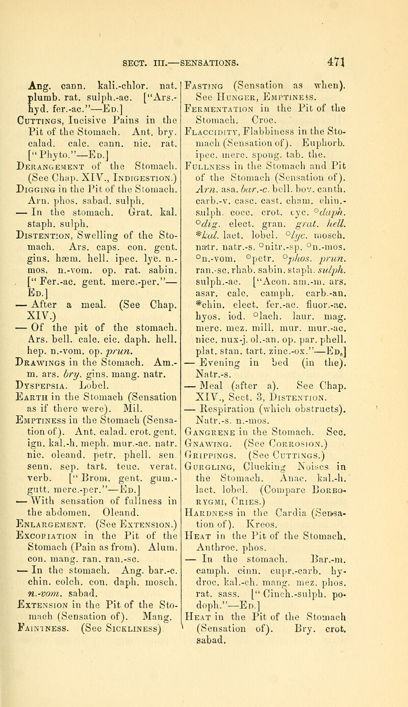 Ang. cann. kali.-clilor. nat. plumb, rat. su]ph.-ac. [Ars.- hyd. fer.-ac.—Ed.] Cuttings, Incisive Pains in the Pit of the Stomach. Ant. bry. calad. calc. cann, nic. rat. [Phyto.—Ed.J Derangement of the Stomach. (See Chap. XIV., Indigestion.) Digging in the Pit of the Stomach. Arn. phos. sabad. sulph. — In the stomach. Grat. kal. staph, sulph. Distention, Swelling of the Sto- mach. Ars. caps. con. gent, gins. hgem. hell. ipec. lye. n.- mos. n.-vom. op. rat. sabin. [ Fer.-ac. gent, merc.-per.— Ed.] — After a meal. (See Chap. XIV.) — Of the pit of the stomach. Ars. bell. calc. cic. daph. hell, hep. n.-vom. op. prun. Drawings in the Stomach. Am.- m. ars. bry. gins. mang. natr. Dyspepsia. Lobel. Earth in the Stomach (Sensation as if there were). Mil. Emptiness in the Stomach (Sensa- tion of). Ant. calad. crot. gent. ign, kal.-h. meph. mur.-ac. natr. nic. oleand. petr. phell. sen. senn. sep. tart. teuc. verat. verb. [ Brom. gent, gum.- gutt. merc.-per.—Ed.] ■— With sensation of fullness in the abdomen, Oleand. Enlargement. (See Extension.) Excoeiation in the Pit of the Stomach (Pain as from). Alum. con. mang. ran, ran.-sc. ■— In the stomach. Ang. bar.-c. chin. Golch. con. daph. mosch. n.-vom. sabad. Extension in the Pit of the Sto- niMGh (Sensation of). Mang. Faintness. (See Sickliness) Fasting (Sensation aa when). See Hunger, Emptinebs. Fermentation in the Pit of the Stomach. Croc. Flaccidjty, Flabbiness in the Sto- mach (Sensation of). Euphorb. ipec. mere, spong. tab. the. Fullness in the Stomach and Pit of the Stomach (Sensation of). Arn. asa. bar.-c. bell. bov. canth. carb.-v. case. cast. cham. phin.- s.ulph. cocc. crot. eye. '^daqm. °clig. elect, gran. grat. hell. *^kal. laet. lobel. °lyc. mosch. natr. natr.-s. °nitr.-sp. °n.-mos. °n.-vom, °petr. °phos. prun. ran.-sc. rhab. sabin. staph, suljih. sulph.-ac. [Aeon, ani.-m. ars. asar. calc. camph. carb.-an. *chin. elect, fer.-ac. fluor.-ac. hyos. iod. °lach. laur. mag. mere. mez. mill. mur. mur.-ac. nice, nux-j. ol.-an. op. par. phell, plat. Stan. tart, zinc.-os.—Ed,] — Evening in bed (in the). Natr.-s. — Meal (after a). See Chap. XIV., Sect. 3, Distention. — Kespiration (which obstructs). Natr.-s. n.-mos. Gangrene in the Stomach. Sec. Gnawing. (See Cop.,rosion.) Grippings. (See Cuttings.) Gurgling, Clucking Noises in the Stomach. Anae. kal.-h. laet. lobel. (Compare Dop^bo- RYGMi, Cries.) Hardness in the Card la (Sensa- tion of). Kreos. Heat in the Pit of the Stomach. Anthroc. phos. — In the stomach. Bar.-m. camph. cinn. cupr.-carb. hy- droc. kal.-ch. mang. mez. phos. rat. sass. [ Cinch.-sulph. po- doph.—Ed.] Heat in the Pit of the Stomach (Sensation of). Bry. crot. sabad.