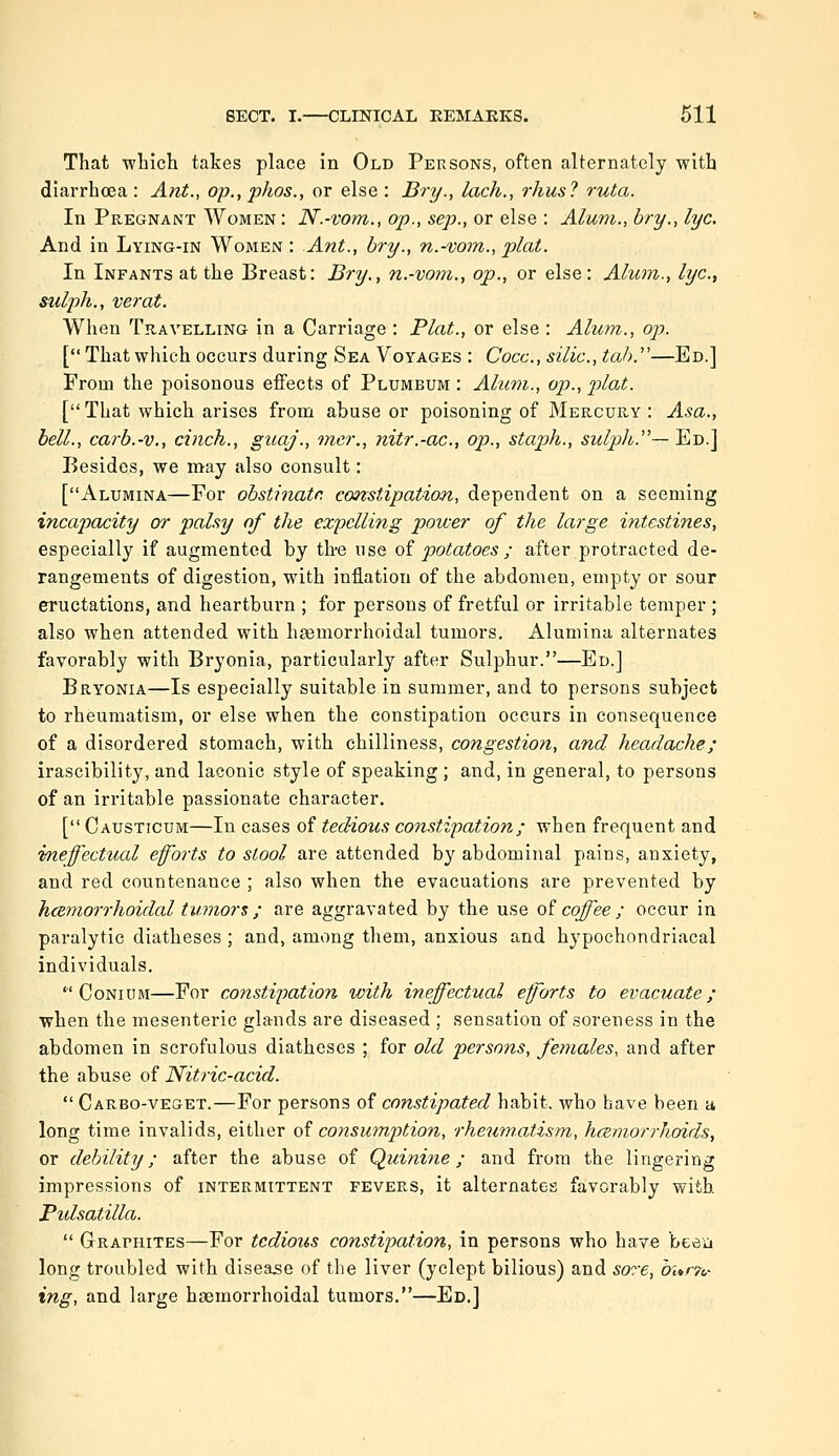 That -which takes place in Old Persons, often alternately with diarrhoea : Ant., op., phos., or else : Bry., lach., rhus? ruta. In Pregnant Women: N.-vom., op., sep., or else : Alum., bry., lye. And in Lying-in Women: Ant., bry., n.-vom., plat. In Infants at the Breast: Bry., n.-vom., op., or else: Alum., lye, stilph., verat. When Travelling in a Carriage : Plat., or else : Alum., op. [*' That which occurs during Sea Voyages : Cocc, silic, tab.''—Ed.] From the poisonous effects of Plumbum : Alum., op., plat. [ That which arises from abuse or poisoning of Mercury : Asa., hell., carb.-v., cinch., guaj., tner., nitr.-ac, op., staph., sulph.''— Ed.] Besides, we may also consult: [Alumina—For obstinate constipation, dependent on a seeming incajyacity or palsy of the expelling power of the large intestines, especially if augmented by tire use oi potatoes ; after protracted de- rangements of digestion, with inflation of the abdomen, empty or sour eructations, and heartburn ; for persons of fretful or irritable temper ; also when attended with hfBmorrhoidal tumors. Alumina alternates favorably with Bryonia, particularly after Sulphur.—Ed.] Bryonia—Is especially suitable in summer, and to persons subject to rheumatism, or else when the constipation occurs in consequence of a disordered stomach, with chilliness, congestion, and headache; irascibility, and laconic style of speaking ; and, in general, to persons of an irritable passionate character. [ Causticum—In cases of tedious constipation; when frequent and ifneffectual eforts to stool are attended by abdominal pains, anxiety, and red countenance ; also when the evacuations are prevented by hcBmorrhoidal tumors ; are aggravated by the use aicoffee; occur in paralytic diatheses ; and, among them, anxious and hypochondriacal individuals. '■'Conium—For constipation xvith ineffectual efforts to evacuate; when the mesenteric glands are diseased ; sensation of soreness in the abdomen in scrofulous diatheses ; for old persons, females, and after the abuse ol Nitric-acid.  Carbo-veget.—For persons of constipated habit, who have been a long time invalids, either of consumption, rheumatism, hceniorrhoids, or debility; after the abuse of Quinhie; and from the lingering impressions of intermittent fevers, it alternates favorably with. Pidsatilla.  Graphites—For tedious constipation, in persons who have beea long troubled with disease of the liver (yclept bilious) and sore, hur'fc ing, and large haemorrhoidal tumors.—Ed.]