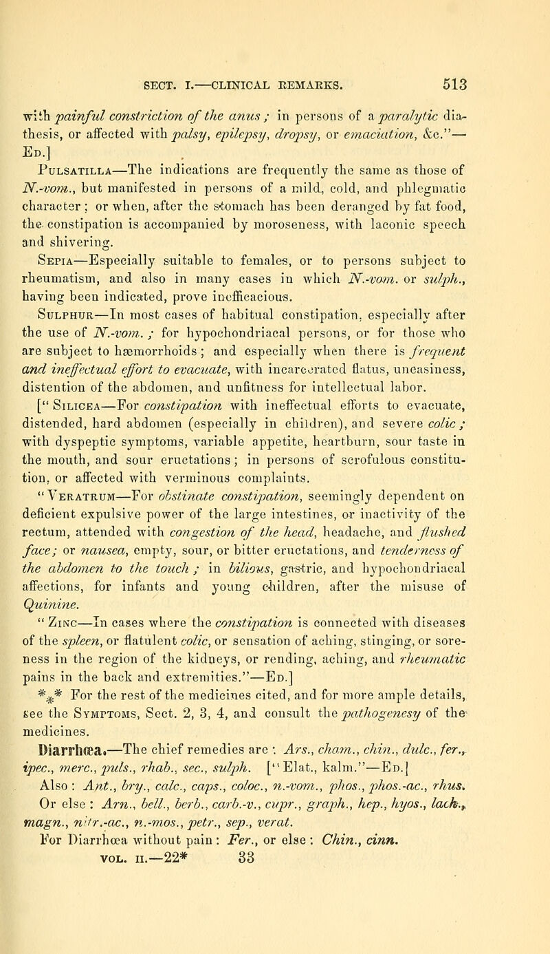 vfi^'Ja painful constriction of the anus ; in persons of 2i paralytic dia- thesis, or affected y^'iih. palsy, epilepsy, dropsy, or ernaciation, &e.—• Ed.] Pulsatilla—The indications are frequently the same as those of N.-voni., but manifested in persons of a mild., cold, and phlegmatic character ; or when, after the s-tomach has been deranged by fat food, the. constipation is accompanied by moroseuess, with laconic speech and shivering. Sepia—Especially suitable to female-s, or to persons subject to rheumatism, and also in many cases in which N.-vom. or sulph., having been indicated, prove inefficacious. Sulphur—In most cases of habitual constipation, especially after the use of N.-vom. ; for hypochondriacal persons, or for those who are subject to hsemorrhoids ; and especiall}' when there is frequent and ineffectual effort to evacuate, with incarcvirated flatus, uneasiness, distention of the abdomen, and unfitness for intellectual labor. [ SiLiCEA—For constipation with ineffectual efforts to evacuate, distended, hard abdomen (especially in children), and severe colic ; with dyspeptic symptoms, variable appetite, heartburn, sour taste iu the mouth, and sour eructations; in persons of scrofulous constitu- tion, or affected with verminous complaints. Veratrum—For obstinate constipation, seemingly dependent on deficient expulsive power of the large intestines, or inactivity of the rectum, attended with congestion of the head, headache, and flushed face; or nausea, empty, sour, or bitter eructations, and tenderness of the ahdomen to the touch ; in bilioits, gastric, and hypochondriacal affections, for infants and young cliildren, after the misuse of Quhiine.  Zinc—In cases where the constipation is connected with diseases of the spleen, or flatulent colic, or sensation of aching, stinging, or sore- ness in the region of the kidneys, or rending, aching, and rheumatic pains in the back and extremities.—Ed.] *^* For the rest of the medicines cited, and for more ample details, Kee the Symptoms, Sect. 2, 3, 4, and consult the pathogenesy of the medicines. Djarrlicea»—The chief remedies are •. Ars., chayn., chin., didc, fer.,. ipec, mere, puis., rhab., sec, sulpih. [Elat., kalm.—Ed.| Also : Ant., bry., calc, caps., coloc, n.-vom., phos., phos.-ac, rhus^ Or else : Am., bell., berb., carb.-v., cvpr., graph., hep., hyos., lach.f, magn., nifr.-ac, n.-mos., p)etr., sep., verat. For Diarrhoea without pain : Fer., or else : Chin., cinn. VOL. iL—22* 33