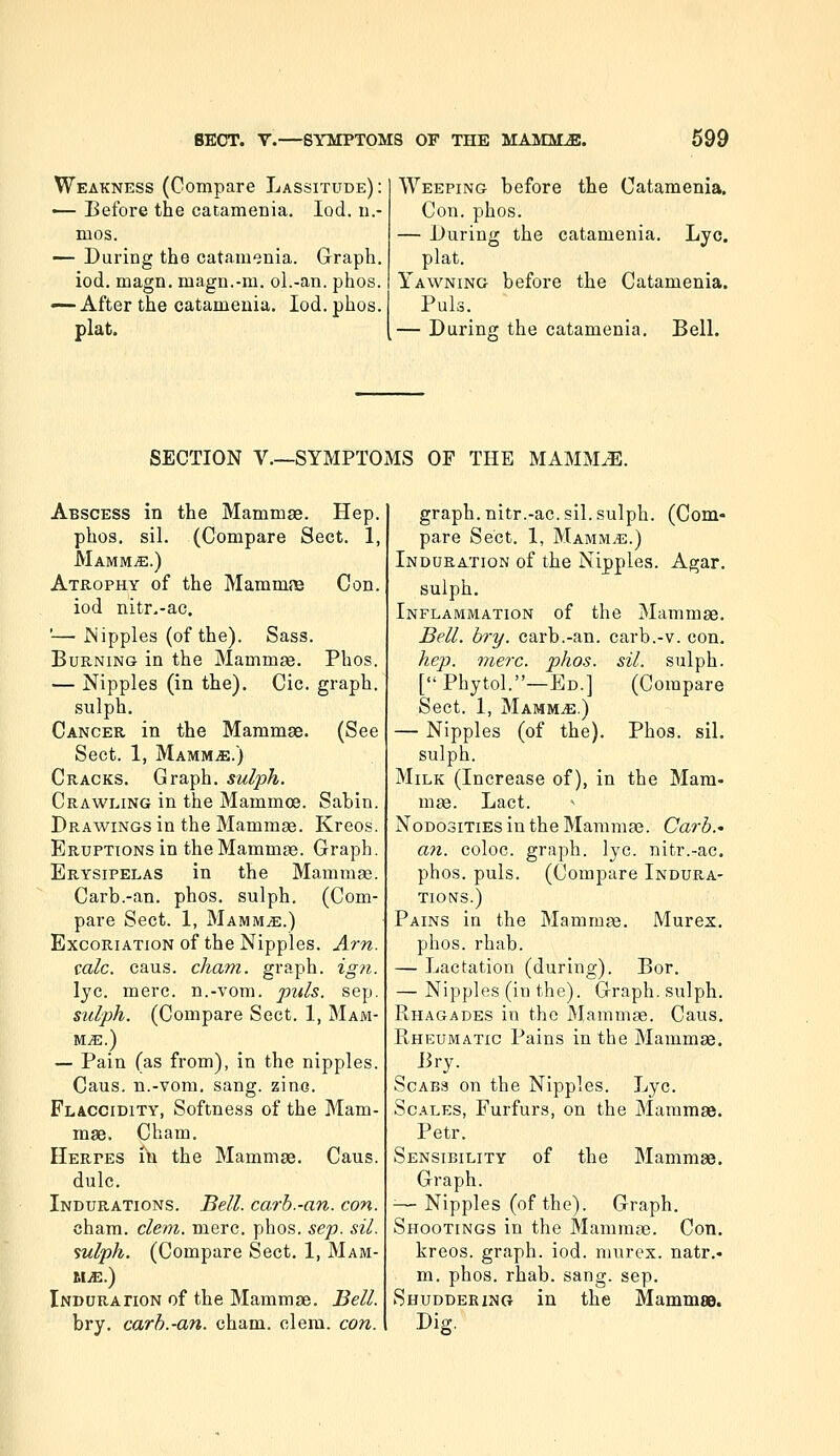 Weakness (Compare Lassitude) : •— Before the catamenia. lod. u.- mos. — During the catamenia. Graph, iod. magn. magn.-m. ol.-an. phos. — After the catameuia. Iod. phos. plat. Weeping before the Catamenia. Con. phos. — During the catamenia. Lye. plat. Yawning before the Catamenia. Puis. — Durino; the catamenia. Bell. SECTION v.—SYMPTOMS OF THE MAMM^. Abscess in the Mammas. Hep. phos. sil. (Compare Sect. 1, MAMMiE.) Atrophy of the Mammne Con. iod nitr.-ac. '— Nipples (of the). Sass. Burning in the Mammae. Phos. — Nipples (in the). Cic. graph, sulph. Cancer in the Mammae. (See Sect. 1, Mammae.) Cracks. Graph, sulph. Crawling in the Mammoe. Sabin. Drawings in the Mammae. Kreos. Eruptions in the Mammae. Graph. Erysipelas in the Mammae. Carb.-an. phos. sulph. (Com- pare Sect. 1, MAMMiE.) Excoriation of the Nipples. Am. talc. caus. cliam. graph, igji. lye. mere, n.-vom. puis. sep. sulph. (Compare Sect. 1, Mam- mae.) — Pain (as from), in the nipples. Caus. n.-vom. sang. zino. Flaccidity, Softness of the Mam- mae. Cham. Herpes in the Mammae. Caus. dulc. Indurations. Bell, carb.-an. con. cham. clem. mere. phos. sep. sil. sulph. (Compare Sect. 1, MAM- MiE.) Induraiion of the Mammae. Bell. bry. carb.-an. cham. clem. con. graph, nitr.-ac. sil. sulph. (Com- pare Sect. 1, Mamm^.) Indura.tion of the Nipples. Agar. sulph. Inflammation of the Mammae. Bell. bry. carb.-an. carb.-v. con. hep), mere. phos. sil. sulph. [Phytol.—Ed.] (Compare Sect. 1, MammjE.) — Nipples (of the). Phos. sil. sulph. Milk (Increase of), in the Mam- mge. Lact. ^ Nodosities in the Mammae. Carb.- an. coloc. graph, lye. nitr.-ac. phos. puis. (Compare Indura- tions.) Pains in the Mammaj. Murex. phos. rhab. — Lactation (during). Bor. — Nipples (in the). Graph, sulph. Rhagades in the Mammae. Caus. Rheumatic Pains in the Mammae. Bry. Scabs on the Nipples. Lye. Scales, Furfurs, on the Mammae. Petr. Sensibility of the Mammae. Graph. -—Nipples (of the). Graph. Shootings in the MamraaB. Con. kreos. graph, iod. murex. natr.- m. phos. rhab. sang. sep. Shuddering in the MammsD. Dig.