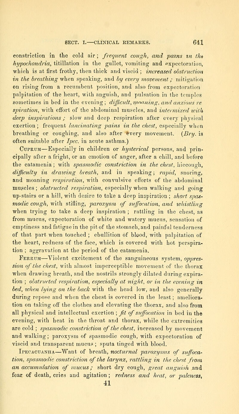 constriction in the cold air; frequent co2igh, and pains in tlu hypochondria, titillation in the gullet, vomiting and fxpectoration, which is at first frothy, then thick and viscid ; increased obstruction in the breathing when speaking, and by every movement; mitigation on rising from a recumbent position, and also from expectoration palpitation of the heart, with anguish, and pulsation in the temples sometimes in bed in the evening; difficult,meaning, and anxious re sjnration, with effort of the abdominal muscles, and intermixed with deep inspirations; slow and deep respiration after every physical exertion; frequent lancinating pains in the chest, especially when breathing or coughing, and also after fevery movement. {Bry. is often suitable after Ipec. in acute asthma.) Cuprum—Especially in children or hysterical persons, and prin- cipally after a fright, or an emotion of anger, after a chill, and before the catamenia; with sjjasmodic constriction in the chest, h\(i(iO'a.<^\, difficulty in dratoing breath, and in speaking; rajyid, snoring, and moaning respiration, with convulsive efforts of the abdominal muscles; obstructed respiration, especially when walking and going up-stairs or a hill, with desire to take a deep inspiration ; short spas- modic cough, with stifling, paroxys77i of suffocation, and ivJdstling when trying to take a deep inspiration ; rattling in the chest, as from mucus, expectoration of white and watery mucus, sensation of emptiness and fatigue in the pit of the stomach, and painful tenderness of that part when touched ; ebullition of blood, with palpitation of the heart, redness of the face, which is covered with hot perspira- tion ; aggravation at the period of the catamenia. Ferrum—Violent excitement of the sanguineous system, oppres- sion of the chest, with almost imperceptible movement of the thorax when drawing breath, and the nostrils strongly dilated during expira- tion ; obstructed respiration, especially at night, or in the evening in bed, ivhen lying on the back with the head low, and also generally during repose and when the chest is covered in the least; ameliora- tion on taking off the clothes and elevating the thorax, and also from all physical and intellectual exertion ; fit of suffocation in bed in the evening, with heat in the throat and thorax, while the extremities are cold ; spasmodic constriction of the chest, increased by movement and walking; paroxysm of spasmodic cough, with expectoration of viscid and transparent mucus ; sputa tinged with blood. Ipecacuanha—Want of breath, nocturnal paroxysms of suffoca- tion, spasmodic constriction of the larynx, rattling in the chest from an accumidation of mucus; short dry cough, great anguish and fear of death, cries and agitation; redness and heat, or paleness^ 41