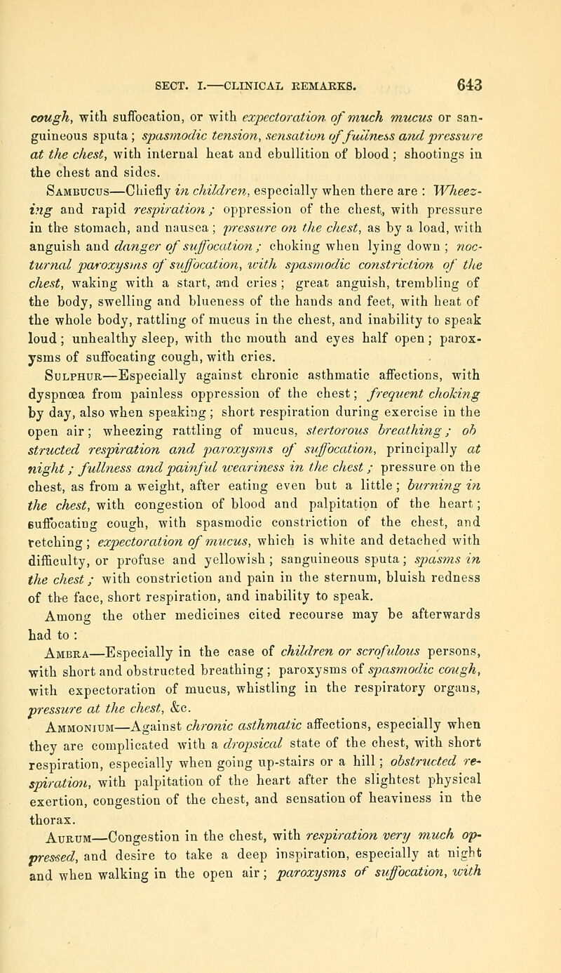 cough, with suffocation, or with expectoration of much mucus or san- guineous sputa; spasmodic tension, sensation of fullness and pressure at the chest, with internal heat and ebullition of blood ; shootings in the chest and sides. Sambucus—Chiefly in children, especially when there are : Wheez- ing and rapid respiration; oppression of the chest., with pressure in the stomach, and nausea ; 'pressure on the chest, as by a load, with anguish and danger of suffocation ; choking when lying down ; noc- turnal paroxysms of suffocation, ivith spasmodic constriction of the chest, waking with a start, a-nd cries ; great anguish, trembling of the body, swelling and blueness of the hands and feet, with heat of the whole body, rattling of mucus in the chest, and inability to speak loud; unhealthy sleep, with the mouth and eyes half open; parox- ysms of suffocating cough, with cries. Sulphur—Especially against chronic asthmatic affections, with dyspnoea from painless oppression of the chest; frequent choking by day, also when speaking ; short respiration during exercise in the open air; wheezing rattling of mucus, stertorous breathing; oh structed respiration and paroxysms of suffocation, principally at night; fullness and painful weariness in the chest ; pressure on the chest, as from a weight, after eating even but a little ; burning in the chest, with congestion of blood and palpitation of the heart; suffocating cough, with spasmodic constriction of the chest, and retching; expectoration of mucus, which is white and detached with difficulty, or profuse and yellowish ; sanguineous sputa; spasms in the chest; with constriction and pain in the sternum, bluish redness of the face, short respiration, and inability to speak. Among the other medicines cited recourse may be afterwards had to : Ambra—Especially in the case of children or scrofulous persons, with short and obstructed breathing ; paroxysms of spasmodic cough, with expectoration of mucus, whistling in the respiratory organs, pressure at the chest, &c. Ammonium—Against chronic asthmatic affections, especially when they are complicated with a dropsical state of the chest, with short respiration, especially when going up-stairs or a hill; obstructed re- spiration, with palpitation of the heart after the slightest physical exertion, congestion of the chest, and sensation of heaviness in the thorax. AuRUM—Congestion in the chest, with respiration very much op- vres'Sed, and desire to take a deep inspiration, especially at night and when walking in the open air; paroxysms of suffocation, with