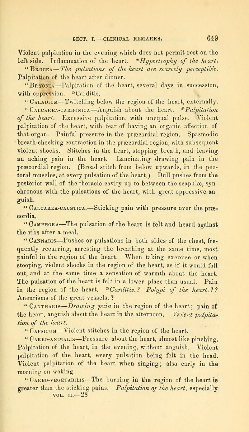 Violent palpitation in the evening which does not permit rest on the left side. Inflammation of the heart, ^Hypertrophy of the heart.  Brucea—The pulsations of the heart are scarcely perceptible. Palpitation of tlie heart after dinner.  Bryonia—Palpitation of the heart, several days in succession, with oppression. °Carditis.  Caladium—Twitching below the region of the heart, externally.  Calcarea-carbonica—Anguish about the heart. ^PalpitaUon of the heart. Excessive palpitation, with unequal pulse. Violent palpitation of the heart, with fear of having an organic affection of that organ. Painful pressure in the prascordial region. Spasmodic •breath-checking contraction in the prsecordial region, with subsequent violent shocks. Stitches in the heart, stopping breath, and leaving an aching pain in the heart. Lancinating drawing pain in the praecordial region. (Broad stitch from below upwards, in the pec- toral muscles, at every pulsation of the heart.) Dull pushes from the posterior wall of the thoracic cavity up to between the scapuliB, syn chronous with the pulsations of the heart, with great oppressive an guish.  Calcarea-caustica.—Sticking pain with pressure over the prge- Gordia,  Camphora—The pulsation of the heart is felt and heard against the ribs after a meal. Cannabis—Pushes or pulsations in both sides-of the chest, fre- quently recurring, arresting the breathing at the same time, most painful in the region of the heart. When taking exercise or when stooping, violent shocks in the region of the heart, as if it would fall out, and at the same time a sensation of warmth about the heart. The pulsation of the heart is felt in a lower place than usual. Pain in the region of the heart. '^Carditis.? Polypi of the heart.?? Aneurisms of the great vessels. ?  Cantharis—Draining pain in the region of the heart; pain of the heart, anguish about the heart in the afternoon. Vio'ent palpita- tion of the heart.  Capsicum—Violent stitches in the region of the heart.  Carbo-animalis—Pressure about the heart, almost like pinching. Palpitation of the heart, in the evening, without an,2:uish. Violent palpitation of the heart, every pulsation being felt in the head. Violent palpitation of the heart when singing; also early in the morning on waking.  Carbo-vegetabilis—The burning in the region of the heart is greater than the sticking pains. Palpitation oj the heart, especially VOL. II.—28