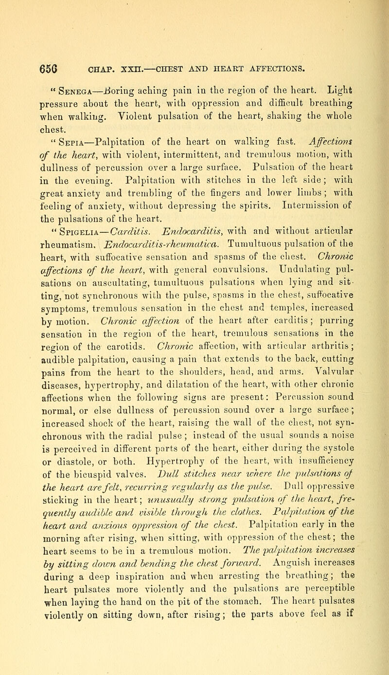  Senega—iJoring aching pain in the region of the heart. Light pressure about the heart, with oppression and difficult breathing when walking. Violent pulsation of the heart, shaking the whole chest.  Sepia—Palpitation of the heart on walking fast. Affections of the heart, with violent, intermittent, and tremulous motion, with dullness of percussion over a large surface. Pulsation of the heart in the evening. Palpitation with stitches in the left side; with great anxiety and trembling of the fingers and lower limbs ; with feeling of anxiety, without depressing the spirits. Intermission of the pulsations of the heart.  Spigelia—Carditis. Endocarditis, with and without articular rheumatism. Endocarditis-rheumatica. Tumultuous pulsation of the heart, with suffocative sensation and spasms of the chest. Chronic affections of the heart, with general convulsions. Undulating pul- sations on auscultating, tumultuous pulsations when lying and sit' tine, not synchronous with the pulse, spasms in the chest, suffocative symptoms, tremulous sensation in the chest and temples, increased by motion. Chronic affection of the heart after carditis ; purring sensation in the region of the heart, tremulous sensations in the region of the carotids. Chronic affection, with articular arthritis; audible palpitation, causing a pain that extends to the back, cutting pains from the heart to the shoulders, head, and arms. Valvular diseases, hypertrophy, and dilatation of the heart, with other chronic affections when the following signs are present: Percussion sound normal, or else dullness of percussion sound over a large surface; increased shock of the heart, raising the wall of the chest, not syn- chronous with the radial pulse ; instead of the usual sounds a noise is perceived in different ports of the heart, either during the systole or diastole, or both. Hypertrophy of the heart, with insufficiency of the bicuspid valves. Dull stitches near where the pulsations of the heart are felt, recurring regularly as the 'pulse. Dull oppressive sticking in the heart; unusually strong pulsation of the heart, fre- quently audible and visible through the clothes. Palpitation of the heart and anxious oppression of the chest. Palpitation early in the morning after rising, when sitting, with oppression of the chest; the heart seems to be in a tremulous motion. TliC palpitation increases by sitting down and bending the chest forward. Anguish increases during a deep inspiration and when arresting the breathing; the heart pulsates more violently and the pulsations are perceptible when laying the hand on the pit of the stomach. The heart pulsates violently on sitting down, after rising; the parts above feel as if