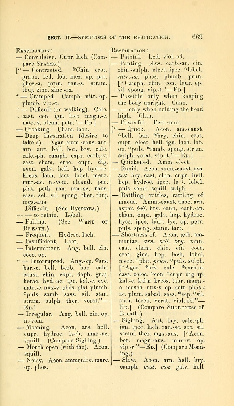 RESriRATION : — Convulsive. Cupr. lach. (Com- pare Spasms.) [ — Contracted. *Chin. crot. graph, led. lob. mez. op. par. phos.-a. prun. ran.-s. stram. thuj. zinc. zinc.-ox. *' — Cramped. Camph. nitr. op. plumb, vip.-t. ' — Difficult (on walking). Calc. . cast. con. ign. lact. magn.-c. natr.-s. olean. pctr.—Ed.] — Croaking. Cham. lach. — Deep inspiration (desire to take a). Agar, amm.-caus. ant. arn, aur. bell. bor. bry. calc. calc.-ph. camph. caps, carb.-v. cast, cham, croc, cupr, dig. evon. galv. hell. hep. hydroc. kreos. lach. lact. lobel. mere, mur.-ac. n.-vom. oleand. par. plat. poth. ran. ran.-sc, rhus. sass. sel. sil. spong. ther. thuj. mgs.-aus. Difficult, (See Dyspncea.) to retain, Lobel. — Failing. (See Want of Breath.) — Frequent. Hydroc. lach. — Insufficient, Lact, — Intermittent. Ang. bell, cin. cocc. op,  — Interrupted, Ang.-sp. *ars. bar,-c, bell. berb. bor. calc. caust. chin, cupr, daph. guaj. herac, hyd.-ac. ign. kal.-c. eye. natr.-c. nux-v. phos. plat, plumb. ^puls. samb. sass. sil. stan. stram. sulph. ther. verat.— Ed.] 1— Irregular, Ang. bell. cin. op. n.-vom, — Moaning. Aeon. ars. bell, cupr. hydroc. lach. mur.-ac. squill. (Compare Sighing.) — Mouth open (with the). Aeon, squill, — Noisy. Aeon, ammoniac, mere, op, phos. Respiration : — Painful. Led. viol.-od. — Panting. Arn. cavb.-an. cin. chin.-sulph. elect, ipec. °lobel. nitr.-ac. phos. plumb, prun. [ Camph. chin. con. la.ur. op. sil. spong. vip.-t.—Ed.] — Possible only when keeping the body upright. Cann. only when holding the head high. Chin, — Powerful. Ferr.-mur. [ — Quick, Aeon, am.-caust. °bell, bar. *bry. chin. crot. cupr. elect, hell. ign. lach. lob. op. °puls. *samb. spong. stram. sulph. verat. vip.-t.—Ed.] — Quickened. Amm. elect. — Rapid. Aeon. amm.-caust. asa. bell. bry. cast. chin. cupr. hell, hep. hydroc. ipec. la-f. lobel. puis. samb. squill, sulph. — Rattling, rattles, rattling of mucus. Amm.-caust. anac, arn, aspar. bell. bry. cann, carb.-an. cham. cupr. galv, hep. hydroc. hyos. ipec. laur. lye. op, petr. puis, spong. stann. tart. — Shortness of. Aeon, aeth. am- moniac, am. bell. bry. cann, cast. cham. chin. cin. cocc. crot, gins. hep. lach, lobel, mere, °plat. prun. puis, sulph. [Agar. *ars. calc. *carb.-a. east, coloc. °con, °cupr. dig. ip. kal.-c. kalm. kreos. laur. magn.- c. mosch. nux-v. op. petr. plios.- ac. plum, sabad. sass. *sep. °sil. stan. tereb. verat. viol.-od.— Ed.] (Compare Shortness of Breath.) — Sighing. Ant. bry. calc.-ph. ign. ipec. lach. ran.-sc. sec. sil. stram. ther. mgs.-aus, [''Aeon, bor. magn.-aus. mur.-v. op. vip.-r.—Ed.] (Com}.are Moan- ing.) — Slow. Aeon, arn, bell. bry. camph, cast. con. galv. hell