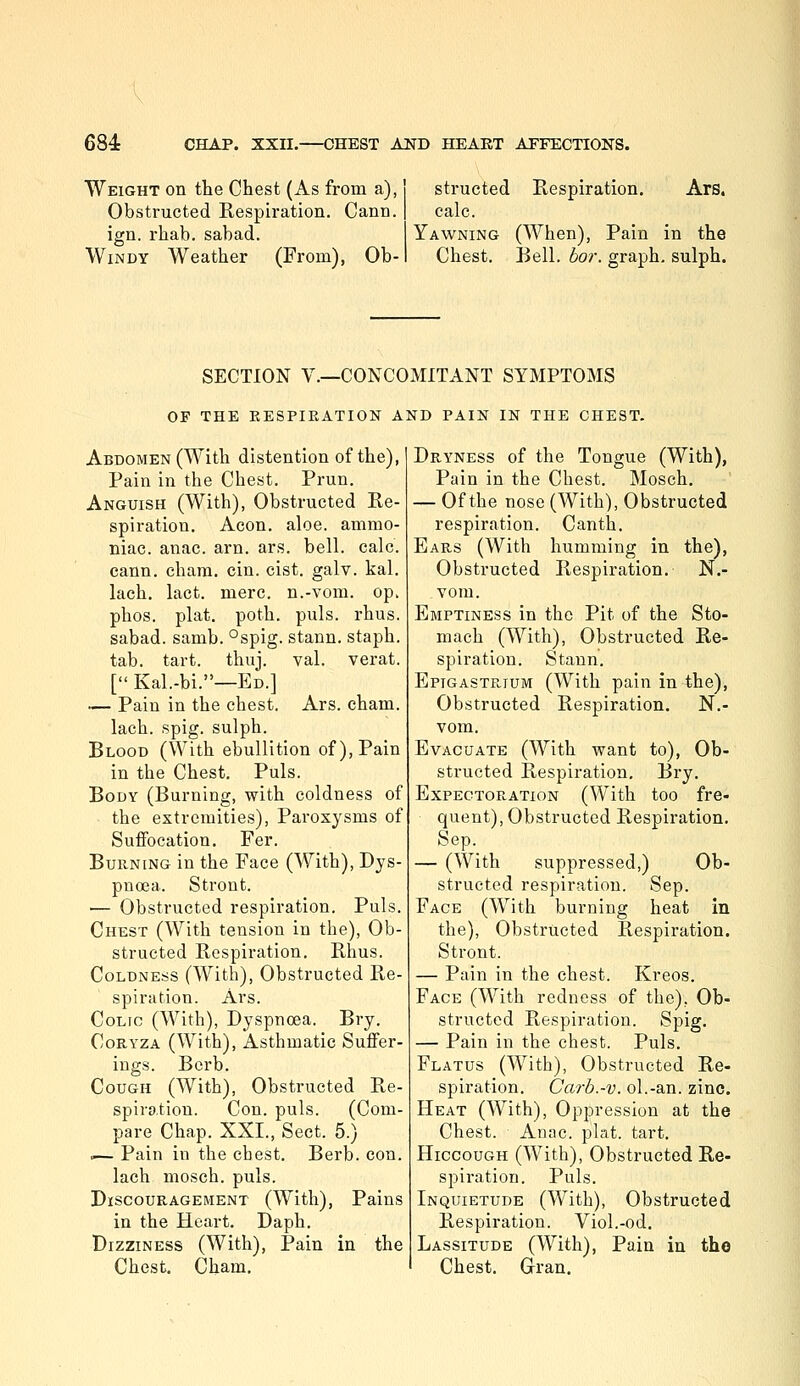 Weight on the Chest (As from a), Obstructed Respiration. Cann. ign. rhab. sabad. Windy Weather (From), Ob- structed Respiration. Ars. calc. Yawning (When), Pain in the Chest. Bell. hor. graph, sulph. SECTION v.—CONCOMITANT SYMPTOMS OP THE EESPIEATION AND PAIN IN THE CHEST. Abdomen (With distention of the), Pain in the Chest. Prun. Anguish (With), Obstructed Re- spiration. Aeon. aloe, ammo- niac, anac. arn. ars. bell. calc. cann. chara. cin. cist. galv. kal. lach. lact. mere, n.-vom. op. phos. plat, poth. puis. rhus. sabad. samb. °spig. stann. staph, tab. tart. thuj. val. verat. [ Kal.-bi.—Ed.] — Pain in the chest. Ars. cham. lach. spig. sulph. Blood (With ebullition of). Pain in the Chest. Puis. Body (Burning, with coldness of ■ the extremities), Paroxysms of Suffocation. Per. Burning in the Face (With), Dys- pnoea. Stront. — Obstructed respiration. Puis. Chest (With tension in the). Ob- structed Respiration. Rhus. Coldness (With), Obstructed Re- spiration. Ars. Colic (With), Dyspnoea. Bry, CoRYZA (With), Asthmatic Suffer- ings. Bcrb. Cough (With), Obstructed Re- spiration. Con. puis. (Com- pare Chap. XXI., Sect. 5.) ■— Pain in the cbest. Berb. con. lach mosch. puis. Discouragement (With), Pains in the Heart. Daph. Dizziness (With), Pain in the Chest. Cham, Dryness of the Tongue (With), Pain in the Chest, Mosch, — Of the nose (With), Obstructed respiration. Canth. Ears (With humming in the), Obstructed Respiration. N.- vom. Emptiness in the Pit of the Sto- mach (With), Obstructed Re- spiration. Stann. Epigastrium (With pain in the), Obstructed Respiration. N.- vom. Evacuate (With want to), Ob- structed Respiration. Bry. Expectoration (With too fre- quent), Obstructed Respiration. Sep. — (With suppressed,) Ob- structed respiration. Sep. Face (With burning heat in the), Obstructed Respiration. Stront. — Pain in the chest. Kreos. Face (With redness of the), Ob- structed Respiration. Spig. — Pain in the chest. Puis. Flatus (With), Obstructed Re- spiration. Carb.-v. ol.-an. zinc. Heat (With), Oppression at the Chest. Anac. plat. tart. Hiccough (With), Obstructed Re- spiration. Puis. Inquietude (With), Obstructed Respiration. Viol.-od. Lassitude (With), Pain in tho Chest, Gran.
