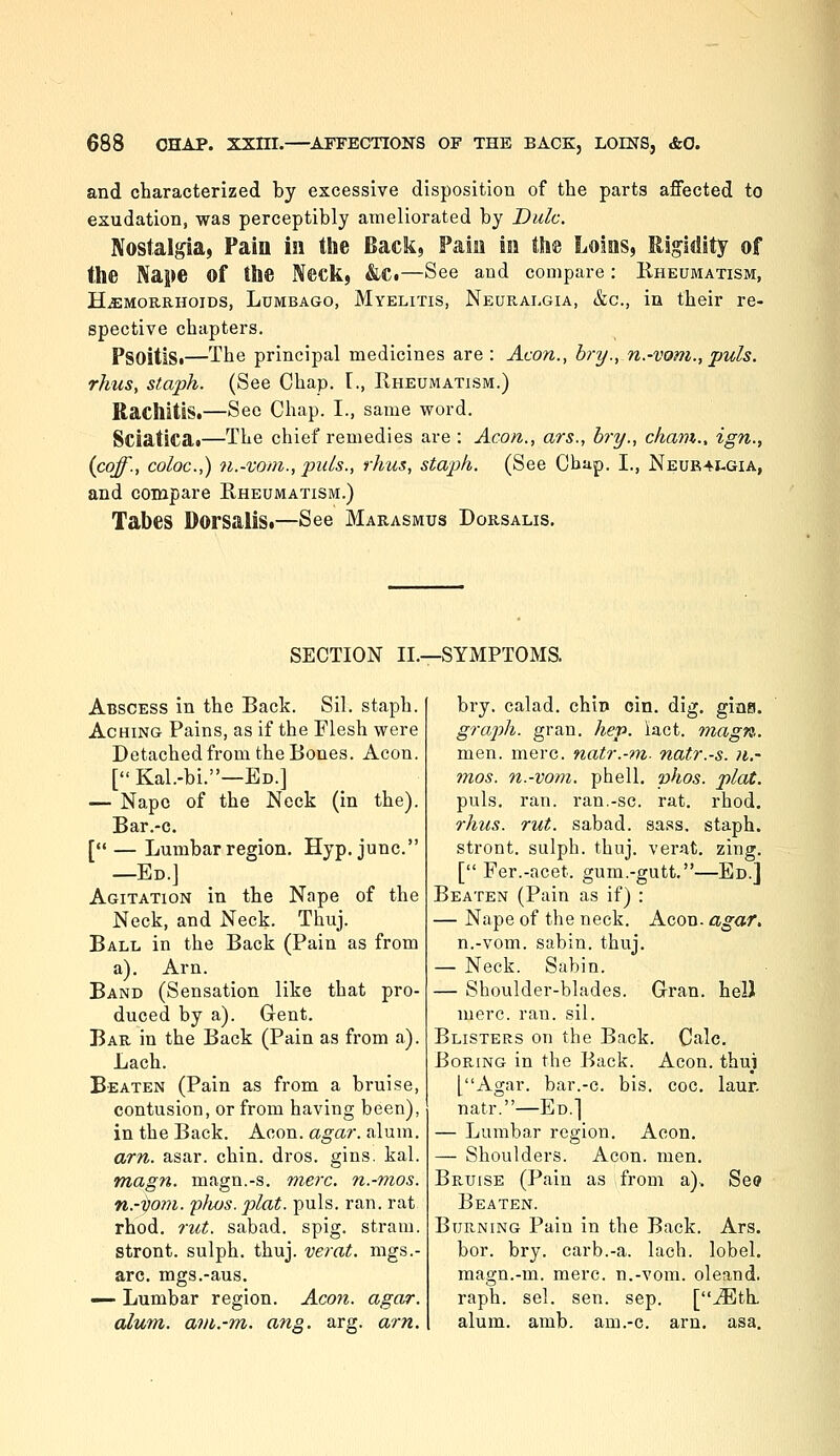 and characterized by excessive disposition of the parts affected to esudation, was perceptibly ameliorated by Dulc. Nostalpa, Pain in the Back, Pain in fthfe Loins, Iligidity of the Nape of the Neck, &Ci—See and compare: Kheumatism, HEMORRHOIDS, Lumbago, Myelitis, Neuralgia, &c., in their re- spective chapters. PsoitiSi—The principal medicines are : Aeon., bry., n.-vom., puis, rhus, staph. (See Chap. [., Rheumatism.) Rachitis.—See Chap. I., same word. Sciatica«—The chief remedies are : Aeon., ars., bry., cham., ign., {coff., coloc.,) n.-vom., puis., rhus, staph. (See Cbup. I., Neub4j:.gia, and compare Rheumatism.) Tabes DorsaliSi—See Marasmus Dorsalis. SECTION II.—SYMPTOMS. Abscess in the Back. Sil. staph. Aching Pains, as if the Flesh were Detached from the Bones. Aeon. [ Kal.-bi.—Ed.] — Nape of the Neck (in the). Bar.-c. [ — Lumbar region. Hyp. junc. —Ed.J Agitation in the Nape of the Neck, and Neck. Thuj. Ball in the Back (Pain as from a). Arn. Band (Sensation like that pro- duced by a). Gent. Bar in the Back (Pain as from a). Lach. Beaten (Pain as from a bruise, contusion, or from having been), in the Back. Aeon. agar. alum. arn. asar. chin. dros. gins. kal. magn. magn.-s. mere, n.-mos. n.-i}om. phus. plat. puis. ran. rat rhod. rut. sabad. spig. stram. stront. sulph. thuj. verat. mgs.- arc. mgs.-aus. — Lumbar region. Aeon. agar. alum, avi.-m.. ang. arg. arn. bry. calad. chio cin. dig. gios. graph, gran. hep. iact. magn. men. mere, natr.-tn- natr.-s. n.- mos. n.-vom. phell. phos. plat. puis. ran. ran.-sc. rat. rhod. rhus. rut. sabad. sass, staph. stront. sulph. thuj. verat. zing. [ Fer.-acet. gura.-gutt.—Ed.] Beaten (Pain as if) : — Nape of the neck. Aeon, agar, n.-vom. sabin. thuj. — Neck. Sabin. — Shoulder-blades. Gran. helJ mere. ran. sil. Blisters on the Back. Calc. Boring in the Back. Aeon, thui [Agar, bar.-c. bis. coc. laur. natr.—Ed.] — Lumbar region. Aeon. — Shoulders. Aeon. men. Bruise (Pain as from a). See Beaten. Burning Pain in the Back. Ars. bor. bry. carb.-a. lach. lobel. magn.-m. mere, n.-vom. oleand. raph. sel. sen. sep. [jEth. alum. amb. am.-c. arn. asa.