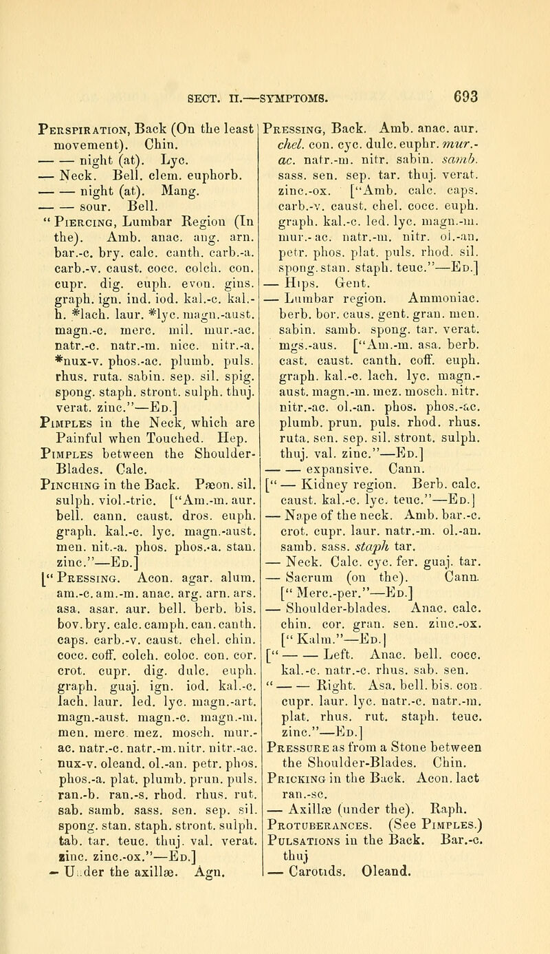 Perspiration, Back (On the least movement). Chin. night (at). Lye. — Neck. Bell. clem, euphorb. night (at). Mang. sour. Bell.  Piercing, Lumbar Region (In the). Amb. anac. ang. arn. bar.-c. bry. calc. canth. cavb.-a. carb.-v. caust. cocc. colch. con. cupr. dig. euph. evon. gins. graph, ign. ind. iod. kal.-c. kal.- h. *lach. laur. *lyc. nuign.-aust. magn.-c. mere. mil. mur.-ac. natr.-c. natr.-m. nice, nitr.-a. *nux-v. phos.-ac. plumb, puis. rhus. ruta. sabin. sep. sil. spig. spong. staph, stront. sulph. thuj. verat. zinc.—Ed.] Pimples in the Neck, which are Painful when Touched. Hep. Pimples between the Shoulder- Blades. Calc. PiNCHiNa in the Back. Paeon, sil. sulph. viol.-trie. [Am.-m. aur. bell. cann. caust. dros. euph. graph, kal.-c. lye. magn.-aust. men. nit.-a. phos. phos.-a. stan. zinc.—Ed.] [ Pressing. Aeon. agar. alum. am.-c. am.-m. anac. arg. arn. ars. asa. asar. aur. bell. berb. bis. bov. bry, calc. camph. can. canth. caps, carb.-v. caust. ehel. chin. cocc. cofF. colch. coloc. con. cor. crot. cupr. dig. dulc. euph. graph, guaj. ign. iod. kal.-c. lach. laur. led. lye. magn.-art. magn.-aust. magn.-c. magn.-m. men. mere, mez, mosch. mur.- ac. natr.-c. natr.-m. nitr. nitr.-ac. nux-v. oleand. ol.-an. petr. phos. phos.-a. plat, plumb, prun. puis. ran.-b. ran.-s. rhod. rhus. rut. sab. samb. sass. sen. sep. sil. spong. stan. staph, stront. sulph. tab. tar. teuc. thuj. val, verat, zinc. zinc.-ox.—Ed.] — U^.der the axillae. Agn. Pressing, Back. Amb. anac. aur. chel. con. eye. dulc. euphr. wwr.- ac. natr.-m. nitr. sabin. samb. sass. sen. sep. tar. thuj. verat. zinc.-ox. [Amb, calc. caps, carb,-v, caust, chel. cocc. euph. graph, kal.-c. led. lye. magn.-m. mur.-ac. natr.-m. nitr. oi.-an, petr. phos. plat. puis. rhod. sil. spong.Stan, staph, teuc.—Ed.] — Hips. G-ent, — Lumbar region. Ammoniac, berb, bor. caus, gent. gran. men. sabin. samb. spong. tar. verat, mgs.-aus. [Am.-m. asa. berb. cast, caust. canth. coff. euph, graph, kal.-c. lach, lye. magn.- aust, magn,-m, mez. mosch. nitr. nitr.-ac. ol.-an. phos. phos.-ac, plumb, prun. puis. rhod. rhus. ruta. sen. sep. sil. stront, sulph. thuj. val. zinc.—Ed.] expansive. Cann. [—Kidney region. Berb. calc. caust. kal.-c, lye. teuc.—Ed.] — Nape of the neck. Amb. bar.-c. crot. cupr. laur. natr.-m. ol.-an. samb. sass. staph tar, — Neck. Calc. eye. fer, guaj. tar, — Sacrum (on the). Cann. [ Merc,-per.—Ed.] — Shoulder-blades. Anac, calc. chin. cor. gran. sen. zinc,-ox. [Kalm.—Ed.] [ Left. Anac. bell. cocc. kal.-c. natr.-c. rhus. sab. sen.  Bight. Asa. bell. bis. eon. cupr. laur. lye. natr.-c. natr.-m. plat, rhus, rut. staph, teuc. zinc.—Ed.] Pressure as from a Stone between the Shoulder-Blades. Chin. Pricking in the Back. Aeon, lact ran.-se, — Axillae (under the). Raph. Protuberances. (See Pimples.) Pulsations in the Back. Bar.-c. thuj — Carotids. Oleand.