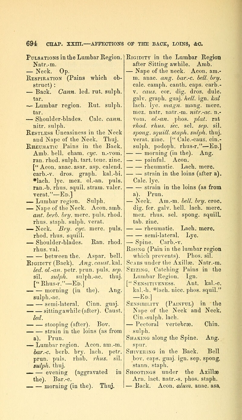 Pulsations in the Lumbar Region. Natr.-m. — Neck. Op. Respiration (Pains which ob- struct) : — Back. Cann. led. rut. sulph. tar. ■— Lumbar region. Rut. sulph. tar. — Shoulder-blades. Calc. cann. nitr. sulph. Restless Uneasiness in the Neck and Nape of the Neek. Thuj. Rheumatic Pains in the Back. Amb. bell. cham. eye. n.-voni. ran. rhod. sulph. tart. teuc. zinc. [Aeon, anac.asar. asp. calend. carb.-v. dros. graph, kal.-bi. *lach. lye. mez. ol.-an. puis. ran.-b. rhus. squil. stram. valer. verat.—Ed.] — Lumbar region. Sulph. — Nape of the Neck. Aeon. amb. ant. berb. hry. mere, puis. rhod. rhus. staph, sulph. verat. — Neck. Bry. eye. mere. puis, rhod. rhus. squill. — Shoulder-blades. Ran. rhod. rhus. val. — — between the. Aspar. bell. Rigidity (Back). Ang. caust. kal. led. ol.-an. petr. prun. puis. se/p. sil. sulvh. sulph.-ac. thuj. [Rhus-r.—Ed.] morning (in the). Ang. sulph.-ac. semi-lateral. Cinn. guaj. sitting awhile (after). Caust. led. stooping (after). Bov. strain in the loins (as from a). Prun. — Lumbar region. Aeon, am.-m. bar.-c. berb. bry. lach. petr. prun. puis. rhab. rhus. sil. sulph. thuj. — — evening (aggravated in the). Bar.-c. — —■ morning (in the). Thuj. Rigidity in the Lumbar Region after Sitting awhile. Amb. — Nape of the neck. Aeon, am.- m. anac. ang. bar.-c. bell. bry. calc. camph. canth. caps, carb.- V. caus. cor. dig. dros. dulc. galv. graph, guaj. hell. ign. kal lach. lye. niagn. mang. mere, mez. natr. natr.-m. nitr.-ac. n.- vom. ol.-an. phos. plat, rat rhod. rhus. sec. sel. sep. sil. spong. squill, staph, sulph. thuj. verat. zinc. [ Calc.-caus. cin.- sulph. podoph. rhus-r.—Ed.] morning (in the). Ang. painful. Aeon. rheumatic. Lach. mere. strain in the loins (after a). Calc. lye. strain in the loins (as from a). Prun. — Neck. Am.-m. bell. bry. croc. dig. fer. galv. hell. lach. mere, mez. rhus. sel. spong. squill. tab. zinc. rheumatic. Lach. mere. semi-lateral. Lye. — Spine. Carb.-v. Rising (Pain in the lumbar region which prevents). Phos. sil. Scabs under the Axillae. Natr.-m. Seizing, Catching Pains in the Lumbar Region. Ign. [ Sensitiveness. Ant. kal.-c. kal.-h. *lach. nice. phos. squil. —Ed.] Sensibility (Painful) in the Nape of the Neck and Neck. Cin.-sulph.lach. — Pectoral vertebras. Chin. sulph. Shaking along the Spine. Ang. spur. Shivering in the Back. Bell bov. caps. guaj. ign. sep. spong, stann. staph. Shootings under the Axillae Aru. lact. natr.-s. phos. staph. — Back. Aeon. alum. anac. asa^