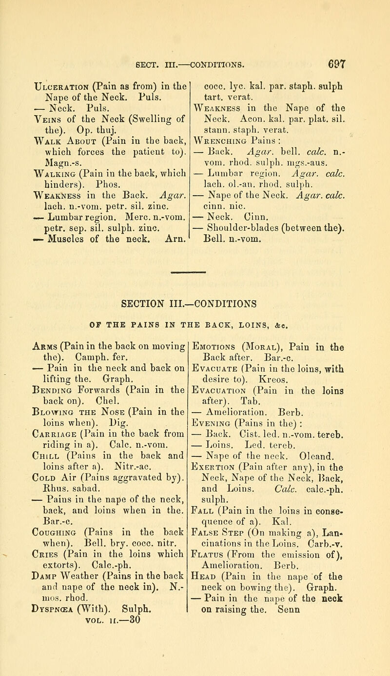 Ulceration (Pain as from) in the Nape of the Neck. Puis. — Neck. Puis. Veins of the Neck (Swelling of the). Op. thuj. Walk About (Pain in the back, which forces the patient to). Magn.-s. Walking (Pain in the back, which hinders). Phos. Weakness in the Back. Agar. lach. n.-vom. petr. sil. zinc. — Lumbar region. Merc, n.-vom. petr. Sep. sil. sulph. zinc. —■ Muscles of the neck. Arn. cocc. lye. kal. par. staph, sulph tart, verat. Weakness in the Nape of the Neck, Aeon. kal. par. plat. sil. stann. staph, verat. Wrenching Pains : — Back. Agar. bell. calc. n.- vom. rhod. sulph. mgs.-aus. — Lumbar region. Agar. calc. lach. ol.-an. rhod. sulph. — Nape of the Neck. Agar. calc. cinn. nic. — Neck. Cinn. — Shoulder-blades (between the). Bell, n.-vom. SECTION IIL—CONDITIONS OF THE PAINS IN THE BACK, LOINS, &o. Arms (Pain in the back on moving the). Camph. fer. — Pain in the neck and back on lifting the. Grraph. Bending Forwards (Pain in the back on). Chel. Blovting the Nose (Pain in the loins when). Dig. Carriage (Pain in the back from riding in a). Calc. n.-vom. Chill (Pains in the back and loins after a). Nitr.-ac. Cold Air (Pains aggravated by). Rhus, sabad. — Pains in the nape of the neck, back, and loins when in the. Bar.-c. Coughing (Pains in the back when). Bell. bry. cocc. nitr. Cries (Pain in the loins which extorts). Calc.-ph. Damp Weather (Pains in the back and nape of the neck in). N.- mos. rhod. Dyspncea (With). Sulph. VOL. ir.—30 Emotions (Moral), Pain in the Back after. Bar.-c. Evacuate (Pain in the loins, with desire to). Kreos. Evacuation (Pain in the loins after). Tab. — Amelioration. Berb. Evening (Pains in the) : — Back. Cist. led. n.-vom. tereb. — Loins. Led. tereb. — Nape of the neck. Oleand. Exertion (Pain after any), in the Neck, Nape of the Neck, Back, and Loins. Calc. calc.-ph. sulph. Fall (Pain in the loins in conse- quence of a). Kal. False Step (On making a), Lan- cinations in the Loins. Carb.-v. Flatus (From the emission of), Amelioration. Berb. Head (Pain in the nape of the neck on bowing the). Graph. — Pain in the nape of the neck on raising the. Senn