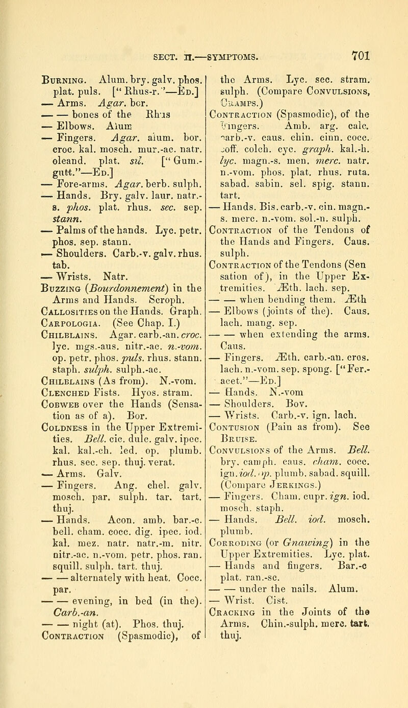 BuKNiNG. Alum. brj. galv. plios. plat. puis. [Rhus-r.'—Ed.] — Arms. Agar. bcr. — — bones of the Rhus — Elbows. Alum — Fingers. Agar. aium. bor. croc. kal. mosch. mur.-ac. natr. oleand. plat. sil. [ Gum.- gutt.—Ed.] — Fore-arms. Agar. herh. sulph. — Hands. Bry. galv. laur, natr.- s. phos. plat. rhus. sec. sep. stann. — Palms of the hands. Lye. petr. phos. sep. stann. i^ Shoulders. Carb.-v. galv. rhus. tab. — Wrists. Natr. Buzzing (Bourdonnement) in the Arms and Hands. Scroph. Callosities on the Hands. Graph. Carpologia. (See Chap. I.) Chilblains. Agar, carb.-an. croc. lye. mgs.-aus. nitr.-ac. n.-vom. op. petr. phos. puis. rhus. stann. staph, sulph. sulph.-ae. Chilblains (As from). N.-vom. Clenched Fists. Hyos. strain. Cobweb over the Hands (Sensa- tion as of a). Bor. Coldness in the Upper Extremi- ties. Bell. cic. dulc. galv. ipcc. kal. kal.-ch, led. op. plumb, rhus. sec. sep. thuj. verat. ■— Arms. Galv. — Fingers. Ang. chel. galv. mosch. par. sulph. tar. tart, thuj. — Hands. Aeon. amb. bar.-c. bell. cham. cocc. dig. ipec. iod. kal, mez. natr. natr.-m. nitr. nitr.-ac. n.-vom. petr. phos. ran. squill, sulph. tart. thuj. —- — alternately with heat, Cocc. par, evening, in bed (in the), Carb.-an. night (at), Phos, thuj. Contraction (Spasmodic), of the Arms, Lye, sec, stram, sulph. (Compare Convulsions, Champs.) Contraction (Spasmodic), of the Tjingers. Amb. arg. calc. arb.-v. cans. chin. cinn. cocc. joff. colch. eye. graph. kal,-h. I'f/c. magn.-s, men. mere. natr. n.-vom, phos. plat. rhus. ruta. sabad. sabin, sel, spig, stann. tart. — Hands. Bis. carb.-v. cin. magn.- s. mere, n.-vom. sol.-n. sulph. Contraction of the Tendons of the Hands and Fingers. Caus. sulph. Contraction of the Tendons (Sen sation of), in the Upper Ex- tremities, ^th. lach. sep, when bending them, ^th — Elbows (joints of the). Caus. lach. mang. sep. when extending the arms. Caus. — Fingers, ^th, carb,-an, cros. lach, n.-vom. Sep. spong. [Fer.- acet.—Ed.] — Hands. N.-vom — Shoulders. Bov. — Wrists. Carb.-v. ign. lach. Contusion (Pain as from). See Bruise. CoNVULSIo^'s of the Arms. Bell. bry. cam ph. caus. cham. cocc. ign.iod. 'ip. plumb, sabad. squill. (Compare Jerkings.) — Fingers. Cham. cupr. ign. iod. mosch. staph. — Hands. Bell. iod. mosch. plumb. Corroding (or Gnaiving) in the Upper Extremities. Lye. plat. — Hands and fingers. Bar,-c plat, ran.-sc. under the nails. Alum. — Wrist. Cist. Cracking in the Joints of the Arms. Chin,-sulph. mere. tart. thuj.