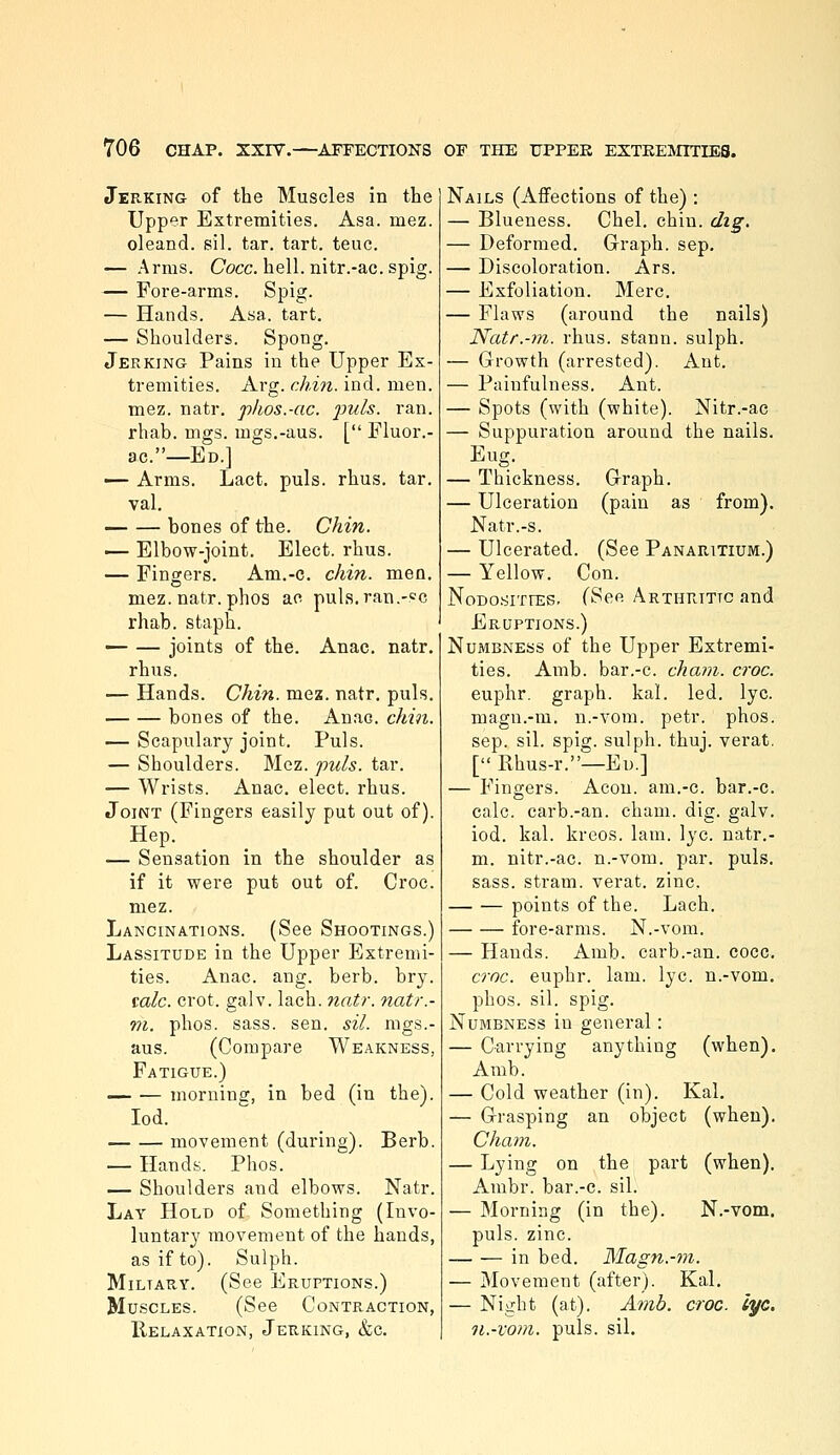 Jerking of the Muscles in the Upper Extremities. Asa. mez. oleand. sil. tar. tart. teuc. — Arms. Cocc. hell, nitr.-ac.spig. — Fore-arms. Spig. — Hands. Asa. tart. — Shoulders. Spong. Jerking Pains in the Upper Ex- tremities. Arg. chin. ind. men. mez. natr. phos.-ac. j^i^i^- '^'^^^• rhab. mgs. mgs.-aus. [ Eluor.- ac.—Ed.] — Arms. Lact. puis. rhus. tar. val. — — bones of the. Chin. — Elbow-joint. Elect, rhus. — Fingers. Am.-c. chin. men. mez. natr. phos ac puls.ran.-'^c rhab. staph. — — joints of the. Anac. natr. rhus. — Hands. Chin. mez. natr. puis. bones of the. Anao. chin. — Scapulary joint. Puis. — Shoulders. Mez. puis. tar. — Wrists. Anac, elect, rhus. Joint (Fingers easily put out of). Hep. — Sensation in the shoulder as if it were put out of. Croc. mez. Lancinations. (See Shootings.) Lassitude in the Upper Extremi- ties. Anac. ang. berb. bry. talc. crot. galv. lach. natr. natr.- m. phos. sass. sen. sil. mgs.- aus. (Compare Weakness, Fatigue.) morning, in bed (in the). lod. movement (during). Berb. — Hands. Phos. — Shoulders and elbows. Natr. Lay Hold of Something (Invo- luntary movement of the hands, as if to). Sulph. MiLTAUY. (See Eruptions.) Muscles. (See Contraction, Relaxation, Jeuking, &c. Nails (Affections of the) : — Blueness. Chel. chin. dig. — Deformed. Graph, sep, — Discoloration. Ars. — Exfoliation. Merc. — Flaws (around the nails) Natr.-m. rhus. stann. sulph. — Growth (arrested). Ant. — Painfulness. Ant. — Spots (with (white). Nitr.-ac — Suppuration around the nails. Eug. — Thickness. Graph. — Ulceration (pain as from). Natr.-s. — Ulcerated. (See Panaritium.) — Yellow. Con. Nodo-sities- (See ARTHraTic and Eruptions.) Numbness of the Upper Extremi- ties. Amb. bar.-c. cham. croc. euphr. graph, kal. led. lye. magn.-m. n.-vom. petr. phos. sep. sil. spig. sulph. thuj. verat, [ Rhus-r.—Ed.] — Fingers. Aeon, am.-c. bar.-c. calc. carb.-an. cham. dig. galv. iod. kal. kreos. lam. lye. natr.- m. nitr.-ac. n.-vom. par. puis. sass. stram. verat. zinc. points of the. Lach. fore-arms. N.-vom. — Hands. Amb. carb.-an. cocc. erne, euphr. lam. lye. n.-vom. phos. sil. spig. Numbness in general: — Carrying anything (when). Amb. — Cold weather (in). Kal. — Grasping an object (when). Cham. — Lying on the part (when), Ambr. bar.-c. sil. — Morning (in the). N.-vom. puis. zinc. in bed. Magn.-in. — Movement (after). Kal. — Night (at). Amb. croc. cyc. n.-vom. puis. sil.