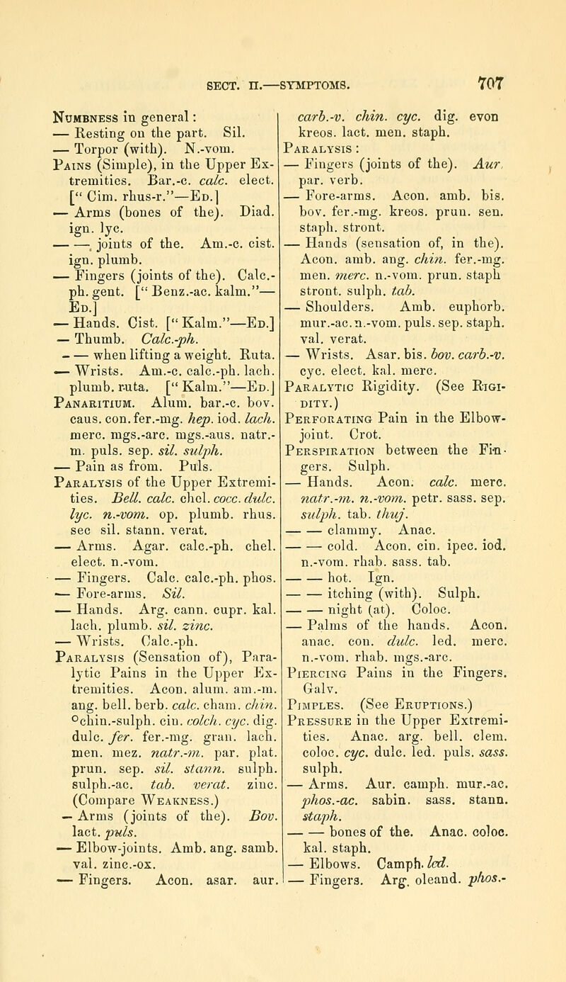 ro7 Numbness in general: — Resting on tlie part. Sil. — Torpor (with). N.-vom. Pains (Simple), in the Upper Ex- tremities, Bar.-c. calc. elect. [ Cim. rhus-r.—Ed.] — Arms (bones of the). Diad. ign. lye. ^ joints of the. Am.-c. cist. ign. plumb. — Fingers (joints of the). Calc- ph. gent. [ Benz.-ac. kalm.— En.] — Hands. Cist. [ Kalm.—Ed.] — Thumb. Calc.-ph. when lifting a weight. Ruta. — Wrists. Am.-c. calc.-ph. lach. plumb, r-uta. [ Kalm.—Ed.] Panaritium. Alum, bar.-c. bov. cans, con.fer.-mg. hep. iod. lach. mere, mgs.-arc. mgs.-aus. natr.- m. puis. sep. sil. sulph. — Pain as from. Puis. Paralysis of the Upper Extremi- ties. Bell. calc. chcl. cocc. dulc. lye. n.-vom. op. plumb, rhus. sec sil. stann. verat. — Arms. Agar, calc.-ph. chel. elect, n.-vom. — Fingers. Calc. calc.-ph. phos. ^- Fore-arms. Sil. — Hands. Arg. cann. cupr. kal. lach. plumb, sil. zinc. — Wrists. Calc.-ph. Paralysis (Sensation of), Para- lytic Pains in the Upper Ex- tremities. Aeon. alum, am.-m. ang. bell. berb. calc. chain, chin. °chin.-sulph. cin. colch. eye. dig. dulc. fer. fer.-mg. gran. lach. men. mez. natr.-m. par. plat. prun. sep. sil. stann. sulph. sulph.-ac. tab. verat. zinc. (Compare Weakness.) — Arms (joints of the). Bov. lact. puis. — Elbow-joints. Amb. ang. samb. val. zinc.-ox. — Fingers. Aeon. asar. aur. carb.-v. chin. eye. dig. even kreos. lact. men. staph. Paralysis : — Fingers (joints of the). Aur, par. verb. — Fore-arms. Aeon. amb. bis. bov. fer.-mg. kreos. prun. sen, staph, stront. — Hands (sensation of, in the). Aeon. amb. ang. chin, fer.-mg. men. mere, n.-vom. prun. staph stront. sulph. tab. — Shoulders. Amb. euphorb. mur.-ac. n.-vom. puis. sep. staph, val. verat. — Wrists. Asar. bis. bov. carb.-v. eye. elect, kal. mere. Paralytic Rigidity. (See Rigi- dity.) Perforating Pain in the Elbow- joint. Crot. Perspiration between the Fi-n- gers. Sulph. — Hands. Aeon. calc. mere. natr.-m. n.-vom. petr. sass. sep, sulph. tab. thuj. clammy. Anac. cold. Aeon. cin. ipec. iod, n.-vom. rhab. sass. tab. hot. Ign. itching (with). Sulph. night (at). Coloc. — Palms of the hands. Aeon, anac. con. dulc. led. mere, n.-vom. rhab. mgs.-arc. Piercing Pains in the Fingers. Galv. Pimples. (See Eruptions.) Pressure in the Upper Extremi- ties. Anac. arg. bell, clem, coloc. eye. dulc. led. puis. sass. sulph. — Arms. Aur. camph. mur.-ac. phos.-ac. sabin, sass, stann. staph. bones of the. Anac. coloc. kal. staph. — Elbows. Camph. led. — Fingers. Arg-. oleand. phos.-