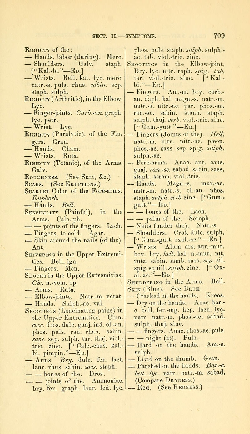 Rigidity of the: — Hands, labor (during). Merc. — Shoulders. Galv. staph. [Kal.-bi.—Ed.] — Wrists. Bell. kal. ]yc. mere, natr.-s. puis. rhus. sabin. sep. staph, sulph. Rigidity (Arthritic), in the Elbow. Lye. — Finger-joints. Garb.-an. gvsL^h.. lye. petr. — Wrist. Lye. Rigidity (Paralytic), of the Fin. gers. Gran. — Hands. Cham. — Wrists. Ruta. Rigidity (Tetanic), of the Arms. Galv. Roughness. (See Skin, &c.) Scabs. (See Eruptions.) Scarlet Color of the Fore-arms. Euphorb. — Hands. Bell. Sensibility (Painfal), in the Arms. Calc.-ph. points of the fingers. Lach. — Fingers, to cold. Agar. -— Skin around the nails (of the). Ant. Shiverbmg in the Upper Extremi- ties. Bell. ign. — Fingers. Men. Shocks in the Upper Extremities. Cic. n.-vom. op. ' — Arms. Ruta. — Elbow-joints. Natr.-m. verat. — Hands. Sulph.-ac. val. Shootinojs (Lancinating pains) in the Upper Extremities. Cinn. cocc. dros. dulc. guaj. ind. ol.-an. phos. puis. ran. rhab. sabin. sass. sep. sulph. tar. thuj. viol.- tric. zinc. [ Calc.-caus. kal.- bi. pimpin.—Ed] — Arms. Bry. dulc. fer. lact. laur. rhus. sabin. sass. staph. bones of the. Dros. — — joints of the. Ammoniac. bry. fer. graph, laur, led. lye. phos. puis, staph, suljjh. sulph.- ac. tab. viol.-trie. zinc. Shootings in the Elbow-joint, Bry. lye. nitr. raph. spig. tab. tar. viol.-trie. zinc. [Kal.- bi.—Ed.] — Fingers. Am.-m. bry. carb.- an. daph. kal. magn.-s. natr.-m. natr.-s. nitr.-ac. par. phos.-ac. ran.-sc. sabin. stann. staph, sulph. thuj. verb. viol.-trie. zinc. [ (Tiim.-gutt.—Ed.] — Fingers (Joints of the). Hell. natr.-m. nitr. nitr.-ac. pason. phos.-ac. sass. sep. spig. sulph. sulph.-ac, — Fore-arms. Anac. ant. caus. guaj. ran.-sc. sabad. sabin. sass. staph, strain, viol.-trie. — Hands. Magn.-s. mur.-ac. natr.-m. natr.-s. ol.-an. phos. staph, sulph.verb. zinc. [Gum.- gutt.—En.] bones of the. Lach. palm of the. Scroph. — Nails (under the). Natr.-s. — Shoulders. Crot. dulc. sulph. [ Gum.-gutt. oxal.-ac.—Ed.] — Wrists. Alum. ars. aur.-mur, bov. bry. hell. kal. n.-mur. nit. ruta. sabin. samb. sass. sep. sil. spig. squill, sulph. zinc. [ Ox- al.-ac.—Ed.] Shuddering in the Arms. Bell. Skin (Blue). See Blue. — Cracked on the hands. Kreos. — Dry on the hands. Anac. bar.- c. bell, fer.-mg. hep. lach. lye. natr. natr.-m. phos.-ac. sabad. sulph. thuj. zinc. fingers. Anac. phos.-ac. puis night (at). Puis. — Hard on the hands. Am.-c. sulph. — Livid on the thumb. Gran. — Parched on the hands. Bar.-c. bell. lye. natr. natr.-m. sabad. (Compare Dryness.) — Red. (See Redness.)