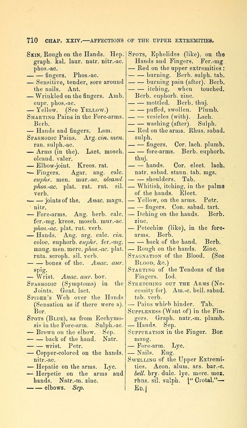 Skin, Rough on the Hands. Hep. graph, kal. laur. natr. nitr.-ac. pho.s.-ac. fingers. Phos.-ac. — Sensitive, tender, sore around the nails. Ant. — Wrinkled on the fingers. Amb. cupr. phos.-ac. — Yellow. (See Yellow.) Smarting Pains in the Fore-arms. Berb. — Hands and fingers. Lam. Spasmodic Pains. Arg. cin. men. ran. sulph.-ac. — Arms (in the). Lact. mosch. oleand. valer. — Elbow-joint. Kreos. rat. — Fingers. Agar. ang. calc. euphr. men. mur.-ac. oleand. phos.-ac. plat. rat. rut. sil. verb. • joints of the. ^wac. magn. ■ nitr, — Fore-arms. Ang. berb. calc. fer.-mg. kreos. mosch. mur.-ac. pJios.-ac. plat. rut. verb. — Hands. Ang. arg. calc. cm. coloc. euphorb. euphr. fer.-mg. mang. men. mere. ^Ao5.-ac. plat, ruta. scroph. sil. verb. bones of the. Aiiac. aur. spig. — Wrist. Anac. aw. bov. Spasmodic (Symptoms) in the Joints. G-ent. lact. Spider's Web over the Hands (Sensation as if there were a). Bor. Spots (Blue), as from Ecchymo- sis in the Fore-arm. Sulph.-ac. — Brown on the elbow. Sep. back of the hand. Natr. wrist. Petr. —' Copper-colored on the hands, nitr.-ac. — Hepatic on the arms. Lye. —■ Herpetic on the arras and hands. Natr.-m. zinc. elbows. Sep. Spots, Ephelides (like), on the Hands and Fingers. Fer.-mg — Red on the upper extremities : burning. Berb. sulph. tab, burning pain (after). Berb. itching, when touched. Berb. euphorb. zinc. mottled. Berb. thuj. puffed, swollen. Plumb. — — vesicles (with). Lach. washing (after). Sulph. — Red on the arms. Rhus, sabad. sulph, — — fingers. Cor. lach. plumb. fore-arms. Berb. euphorb. thuj. hands. Cor. elect, lach. natr. sabad. stann. tab. mgs. shoulders. Tab. — Whitish, itching, in the palms of the hands. Elect. — Yellow, on the arms. Petr. — —■ fingers. Con. sabad. tart. — Itching on the hands. Berb. zinc. — Petechige (like), in the fore- arms. Berb. back of the hand. Berb, — Rough on the hands. Zinc. Stagnation of the Blood, (See Blood, &c.) Starting of the Tendons of the Fingers. lod. Stretching out the Arms (Ne- cessity for). Am.-c. bell, sabad. tab. verb. — Pains which hinder. Tab. Suppleness (Want of) in the Fin- gers. Graph, natr.-m. plumb. — Hands. Sep. Suppuration in the Finger. Bor. mang. — Fore-arm. Lye. — Nails. Eug. Svi'-ELLiNG of the Upper Extremi- ties, Aeon. alum. ars. bar.-c. bell. bry. dulc. lye. mere. mez. rhus. sil. sulph. [ Crotal.— Ed. I