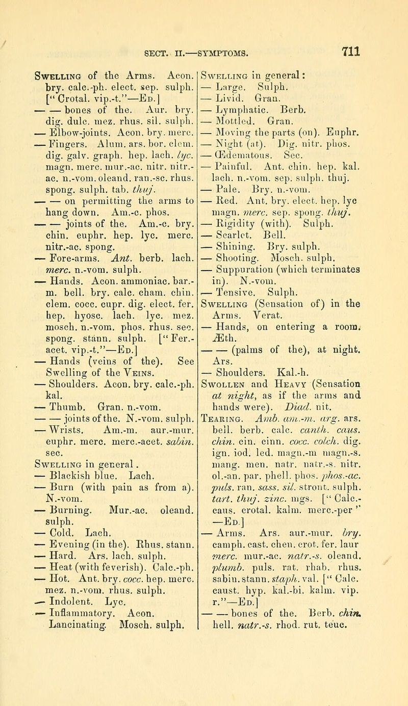 Swelling of the Arms. Aeon. bry. calc.-ph. elect, sep. sulpli. [Crotal. vip.-t.—Ed.] bones of the. Aur. bry. dig. dulc. mez. rhus. sil. sulph. — Elbow-joints. Aeon. bry. mere. — Fingers. Alum. ars. bor. clem, dig. galv. graph, hep. lach. lye. magn. mere, mur.-ac. nitr. nitr.- ac. n.-vom. oleand. ran.-sc. rhus. spong. sulph. tab. tJiiij. on permitting the arms to hang down. Am.-c. phos. — — joints of the. Am.-c. bry. chin, euphr. hep. lye. mere, nitr.-ac. spong. — Fore-arms. Ant. berb. lach. mere, n.-vom. sulph. — Hands. Aeon, ammoniac, bar.- m. bell. bry. calc. cham. chin, clem. cocc. cupr. dig. elect, fer. hep. hyosc. lach. lye. mez. mosch. n.-vom. phos. rhus. sec. spong. stann. sulph. [ Fer.- acet. vip.-t.—Ed.] — Hands (veins of the). See Swelling of the Veins. — Shoulders. Aeon. bry. calc.-ph. kal. — Thumb. Gran, n.-vom. joints of the. N.-vom. sulph. — Wrists, Am.-m. aur.-mur. euphr. mere, merc.-acet. sabin. sec. Swelling in general. — Blackish blue. Lach. ■— Burn (with pain as from a). N.-vom. — Burning. Mur.-ac. oleand. sulph. — Cold. Lach. — Evening (in the). Rhus, stann. — Hard. Ars. lach. sulph. — Heat (with feverish). Calc.-ph. — Hot. Ant. bry. eoce. hep. mere, mez. n.-A'om. rhus. sulph. — Indolent. Lye. ■ '— Inflammatory. Aeon. Lancinating. Mosch. sulph. Swelling in general: — Lnrge. Sulph. — Livid. Gran. — Lymphatic. Berb. — Mottled. Gran. — Moving the parts (on). Euphr. — Night (at). Dig. nitr. phos. — CEdematous. Sec. — Painful. Ant. chin. hep. kal. lach. n.-vom. sep. sulph. thuj. — Pale. Bry. n.-vom. — Red. Ant. bry. elect, hep. lye magn. mere. sep. spong. Lhuj. — Rigidity (with). Sulph. — Scarlet. Bell. — Shining. Bry. sulph. — Shooting. Mosch. sulph. — Suppuration (which terminates in). N.-vom. :— Tensive. Sulph. Swelling (Sensation of) in the Arms. Verat. — Hands, on entering a room. ^th. (palms of the), at night. Ars. — Shoulders. Kal.-h. Swollen and Heavy (Sensation at night, as if the arras and hands were). Diacl. nit. Tearing. Anih. ant.-m. arg. ars. bell. berb. calc. eanth. caus. ehin. cin. cinn. eoce. colch. dig. ign. iod. led. magn.-m magn.-s, mang. men. natr. natr.-s. nitr. ol.-an. par. phell. phos. phos.-ae. puis. ran. sass. sil. stront. sulph. tart. thvj. zine. mgs. [ Calc- caus. crotal. kalm. mere.-per '* —Ed] — Arms. Ars. aur.-mur. bry. camph. cast. chen. crot. fer. laur riierc. mur.-ac. natr.-s. oleand. 'phimh. puis. rat. rhab. rhus. sabin. stann. stopA.val. [ Calc. caust. hyp. kal.-bi. kalm. vip. r.—Ed.] bones of the. Berb. cAzn, hell, natr.-s. rhod. rut. teuc.