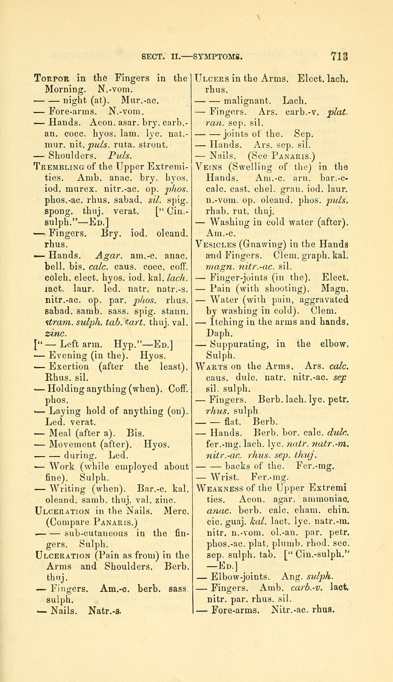 TonpoR in the Fingers in the Morning. N.-vom. night (at). Mur.-ac. — Fore-arms. N.-vom. — Hands. Aeon. asar. bry. carb.- an. cocc. hyos. lam, lye. nat.- mur. nit. puis. ruta. strout. — Shoulders. Puis. Trembling of the Upper Extremi- ties. Amb. anac. bry. hyos. iod. murex. nitr.-ac. op. phos. phos.-ac. rhus. sabad. sil. spig. spong. thuj. verat. [ Ciu.- sulph.—Ed.] — Fingers. Bi-y. iod. oleand. rhus. — Hands. Agar, am.-c. anac. bell. bis. calc. caus. cocc. cofF. colch. elect, hyos. iod. kal. lack. lact. laur. led. natr. natr.-s. nitr.-ac. op. par. phos. rhus. sabad. samb. sass. spig. stann. ftrani. sulph. tab. tart. thuj. val. zinc. [ — Left arm. Hyp.—Ed.] ■— Evening (in the). Hyos. ■— Exertion (after the least). Rhus. sil. — Holding anything (when). CoiF. phos. •— Laying hold of anything (on). Led. verat. — Meal (after a). Bis. ■— Movement (after). Hyos. — — during. Led. ■— Work (while employed about fine). Sulph. — Writing (when). Bar.-c. kal. oleand. samb. thuj. val. zinc. Ulceration in the Nails. Merc. (Compare Panaris.) • sub-cutaneous in the fin- gers. Sulph. Ulceration (Pain as from) in the Arms and Shoulders. Berb. thuj. — Fingers. Am.-c. berb. sass. sulph. — Nails. Natr.-s. Ulcers in the Arms. Elect, lach. rhus. malignant. Lach. — Fingers. Ars. carb.-v. plat. ran. sep. sil. joints of the. Sep, — Hands. Ars. sep. sil. — Nails. (See Panaris.) Veins (Swelling of the) in the Hands. Am.-c. arn. bar.-c- calc. cast. chel. gran. iod. laur. n.-vom. op. oleand. phos. puis. rhab. rut. thuj. — Washing in cold water (after), Am.-c. Vesicles (Gnawing) in the Hands a-nd Fingers. Clem, graph, kal. ma,gn. nitr.-ac. sil. — Finger-joints (in the). Elect, — Pain (with shooting). Magn. — Water (with pain, aggravated by washing in cold). Clem, — Itching in the arms and hands. Daph, — Suppurating, in the elbow. Sulph. Warts on the Arms. Ars. calc. caus. dulc. natr. nitr.-ac. sep sil. sulph. — Fingers. Berb. lach. lye. petr. rhus. sulph. — — flat. Berb. — Hands. Berb. bor. calc. dtdc. fer.-mg. lach. lye. natr. natr.-m. nitr.-ac. rhus. sep. thuj. backs of the. Fer.-mg. — Wrist. Fer..mg. Weakness of the Upper Extremi ties. Aeon. agar, ammoniac. anac. berb. calc. cham, chin, cic. guaj. kal. lact. lye. natr.-m. nitr. n.-vom. ol.-an. par. petr. phos.-ac. plat, plumb, rhod. sec. sep. sulph. tab. [ Cin.-sulph, —Ed.] — Elbow-joints. Ang. sulph. — Fingers, Amb. carb.-v. lact. nitr. par. rhus. sil. — Fore-arms, Nitr.-ac. rhus.