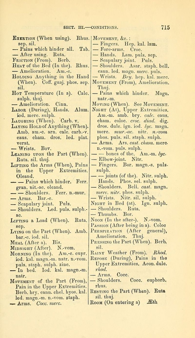 Exertion (When using). Khus. Sep. sil, — Pains which hinder all. Tab, — After using. Ruta. Friction (From). Berb, Heat of the Bed (In the). Rhus. — Amelioration. Am.-c. Holding Anything in the Hand (When). Coff. guaj. phos. sep. sil. Hot Temperature (In a). Calc. sulph. thuj. — Amelioration. Cinn. Labor (During), Hands. Alum. iod, mere, sulph. Laughing (When). Carb. v. Laying Hold of Anything (When). Amb. am.-c. arn. calc. carb.-v. cans, cham, dros. led, plat. verat. — Wrists. Bov. Leaning upon the Part (When). Ruta. sil. thuj. Lifting the Arms (When), Pains in the Upper Extremities. Oleand. — — Pains which hinder. Ferr. gran, nit.-ac. oleand. Shoulders. Ferr. n.-mur, — Arms. Bar.-c. — Scapulary joint. Puis. — Shoulders. Led. puis, sulph.- ac. Lifting a Load (When). Ruta. sep. Lying on the Part (When). Amb. bar.-c. iod. sil. Meal (After a). Bis. Midnight (After). N.-vom. Morning (In the). Am.-c. cupr. iod. kal. magn.-m. natr. n.-vom. puis, staph, sulph. zinc. — In bed. Iod. kal. magn.-m. natr. Movement of the Part (From), Pain in the Upper Extremities. Berb. bry. cann. chel. hyos. kal. led. magn.-m. n.-vom. staph. -»- Arms. Cocc. mere. Movement, &c. : — Fingers. Hop. kal. lam. — Fore-arms. Croc. — Hands. Lam. puis. sep. — Scapulary joint. Puis. — Shoulders. Asar. staph, bell, cann. led. magn. vierc. puis. — Wrists. Bry. hep. kal. mere. Movement (From), Amelioration. Thuj. — Pains which hinder. Magn. o natr.-m. Moving (When). See Movement. Night (At), Upper Extremities. Am.-m. amb. bry. calc. cans. cham. coloc. croc. diad. dig. dros. dulc. ign. iod. lye. magn. mere, miir.-ac. nitr. n.-vom. phos. puis. sil. staph, sulph. — Arms. Ars. cast. cham. mere n.-vom. puis, sulph. bones of the. Am.-m. lye — Elbow-joint. Nitr. — Fingers. Bor. magn.-s. puis, sulph. joints (of the). Nitr. sulph. Hands. Phos. sel. sulph. — Shoulders. Bell. cast. magn. mere. nitr. phos. sulph. — Wrists. Nitr. sil. sulph. Night in Bed (at). Ign. sulph. — Shoulders. Ruta. — Thumbs. Bor. Noon (In the after-). N.-vom. Passion (After being in a). Coloc Perspiration (After general), Amelioration. Thuj. Pressing the Part (When). Berb. sil. Rainy Weather (From). Rhod. Repose (During), Pains in the Upper Extremities. Aeon. dulc. rliod. — Arras. Cocc. — Shoulders. Cocc. euphorb. rhus. Resting the Part (When). Ruta sil. thuj. Room (On entering a) JEth