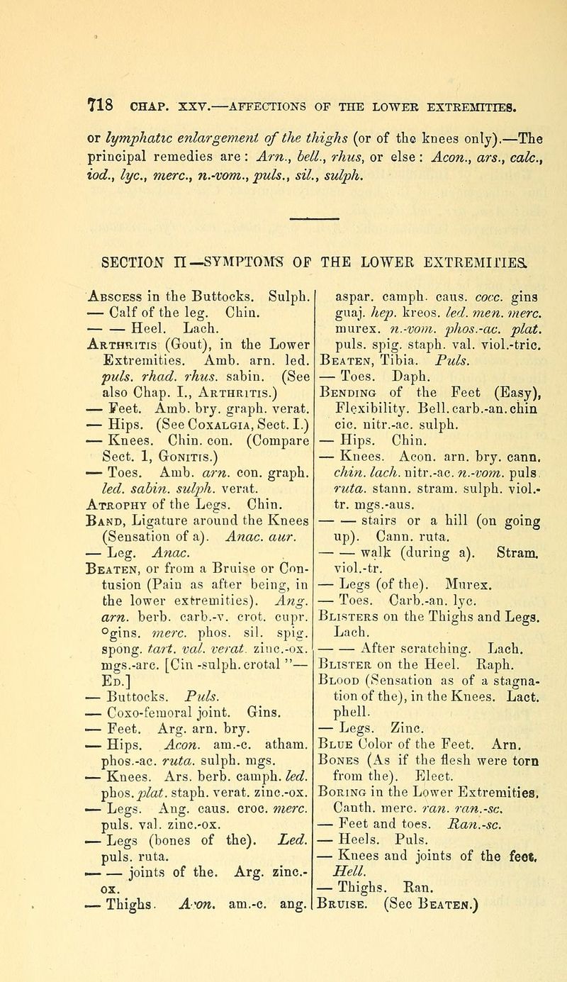 or lymphatic enlargem.ent of the thighs (or of the knees only).—The principal remedies are: Am., bell., rhus, or else: Aeon., ars., calc., iod., lye, mere, n.-vom., puis., sil., sulph. SECTION n—SYMPTOMS OF THE LOWER EXTREMIi'IESL Abscess in the Buttocks. Sulph. — Calf of the leg. Chin. Heel. Lach. Arthritis (Gout), in the Lower Extremities. Amb. arn. led. puis. rhad. rhus. sabin. (See also Chap. I., Arthritis.) — Feet. Amb. bry. graph, verat. — Hips. (See Coxalgia, Sect. I.) — Knees. Chin. con. (Compare Sect. 1, Gonitis.) — Toes. Amb. arn. con. graph. led. sabin. sul2jh. verat. Atrophy of the Legs. Chin. Band, Ligature around the Knees (Sensation of a). Anac. aur. — Leg. Anac. Beaten, or from a Bruise or Con- tusion (Pain as after being, in the lower extremities). Ang. arn. berb. carb.-v. crot. cupr. °gins. mere. phos. sil. spig. spong. tart. val. verat. zinc.-ox. mgs.-arc. [Cin -sulph. crotal — Ed.] — Buttocks. Fuls. — Coxo-femoral joint. Gins. •— Feet. Arg. arn. bry. ^— Hips. Aeon, am.-c. atham. phos.-ac. ruta. sulph. mgs. — Knees. Ars. berb. camph. led. phos. joto. staph, verat. zinc-ox. ■^ Legs. Ang. caus. croc. mere. puis. val. zinc-ox. -^ Legs (bones of the). Led. puis. ruta. — — joints of the. Arg. zinc- ox. — Thighs. A'on. am.-c. ang. aspar. camph. caus. cocc. gins guaj. hep. kreos. led. men. mere. murex. 7i.-vom. phos.-ac. plat. puis. spig. staph, val. viol.-tric. Beaten, Tibia. Puis. — Toes. Daph. Bending of the Feet (Easy), Flexibility. Bell. carb.-an. chin cic. nitr.-ac. sulph. — Hips. Chin. — Knees. Aeon. arn. bry. cann. chin. lach. nitr.-ac. n.-vom. puis, ruta. stann. stram. sulph. viol.- tr. mgs.-aus, stairs or a hill (on going up). Cann. ruta. walk (during a). Stram. viol.-tr. — Legs (of the). Murex. — Toes. Carb.-an. lye Blisters on the Thighs and Legs, Lach. x\fter scratching. Lach. Blister on the Heel. Raph. Blood (Sensation as of a stagna- tion of the), in the Knees. Lact. phell. — Legs. Zinc Blue Color of the Feet. Arn. Bones (As if the flesh were torn from the). Elect. Boring in the Lower Extremities, Canth. mere ran. ran.-sc. — Feet and toes. Ran.-sc. — Heels. Puis. — Knees and joints of the feot. Hell. — Thighs. Ran, Bruise. (See Beaten.)