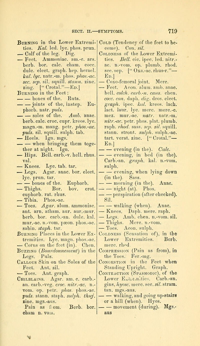 Burning in the Lower Extremi- ties. Kal. led. lye. phos. prun. — Calf of the leg. Dig. •— Feet. Ammoniac, am.-c. ars. berb. bor. calc. cham. coco. dulc. elect, graph, hep. heracl. leal. lye. natr.-m. phos. plios.-ac. sec. sep. .sil. squill, statin, zinc. zing. [ Crotal.—Ed.] Burning in the Feet: bones of the. Ruta. joints of the, instep. Eu- phorb. natr. puis. soles of the. Amb. anac. berb. calc. croc. cupr. kreos. lye. magn.-m. mang. petr. phos.-ac. puis. sil. squill, sulph. tab. — Heels. Ign. mgs. when bringing them toge- ther at night. Ign. — Hips. Bell, carb.-v. hell. rhus. val. — Knees. Lye. tab. tar. — Legs. Agar. anac. bor. elect, lye. prun. tar. bones of the. Euphorb. — Thighs. Bor. bov. crot. euphorb. rat. rhus. .— Tibia. Phos.-ac. ■— Toes. Agar. alum, ammoniac, ant. arn. atham. aur. aur.-mur. berb. bor. carb.-an. dulc. kal. mur,-ac. n.-vom. paeon, phos.-ac. sabin. staph, tar. Burning Places in the Lower Ex- tremities. Lye. magn. phos.-ac. ■— Corns on the feet (in). Chen. Buzzing {Boiirdonnement) in the Legs. Puis. Callous Skin on the Soles of the Feet. Ant. sil. •— Toes. Ant. graph. Chilblains. Agar. am. c. carb.- an. carb.-veg. croc, nitr.-ac. n.- vom. op. petr. phos. phos.-ac. puis, stann. staph, sulph. thuj. zinc, mgs.-aus. Pain as f;om. Berb. bor. cham n. voui. Cold (Tendency of the feet to be- come). Con. sil. Coldness of the Lower Extremi- ties. Bell. cic. ipec. led. nitr.- ac. n.-vom. op. plumb, rhod. sec. sep. [ Oxa.-ac. rhus-r.— Ed.J — Coxo-femoral joint. Mere. — Feet. Aeon, alum. amb. anac. bell, colch. carb.-n. cans. chen. cocc. con. daph. dig. dros. elect. graph, ipec. kal. kreos. lacb. lact. laur. lye. mere, merc.-c. mez. mur.-ac. riatr. natr.-m. nitr.-ac. petr. phos. plat, plumb, raph. rhod. sass. sep. sil. squill, stann. stront. sulph. sulph.-ac. tart, verat. zinc. [ Crotal.— Ed.] evening (in the). Calc. evening, in bed (in the). Carb.-an. graph, kal. n.-vom. sulph. evening, when lying down (in the). Sass. morning (in the). Anac. night (at). Phos. perspiration (after checked). Sil. walking (when). Anac. — Knees. Daph. mere. raph. — Legs. Amb. chen. n.-vom. siL — Thighs. Merc, n.-vom. — Toes. Aeon, sulph. Coldness (Sensation of), in the Lower Extremities. Berb. mere. rhod. Compression (Pain as from), in the Toes. Fer.-mg. Congestion in the Feet when Standing Upright. Graph. Contraction (Spasmodic), of the Lower E^tiem'.ties. Carb.-an. gins, hyosc. mere. sec. sil. stram. tan. mgs.-aus. walking, and going up-stairs or a hill (when). Hyos. movement (during). Mgs.- aus