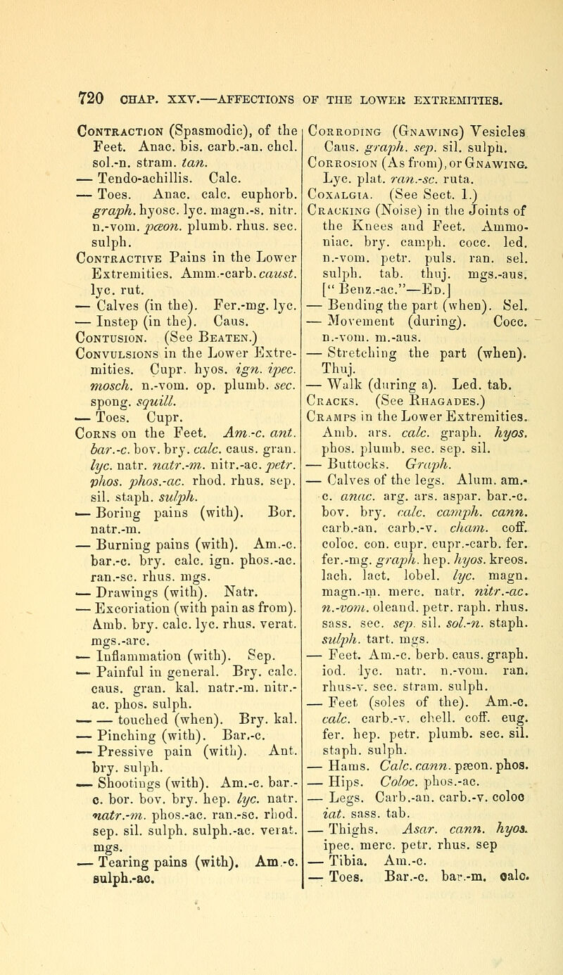 Contraction (Spasmodic), of the Feet. Anac. bis. carb.-an. chcl. sol.-n. stram. ian. — Tendo-achillis. Calc. — Toes. Anac. calc, euphorb. graph, hyosc. lye. magn.-s. nitr. n.-vom. pcBon. plumb, rhus. sec. sulph. Contractive Pains in the Lower Extremities. Amm.-carb. caust. lye. rut. — Calves (in the). Fer,-mg. lye. — Instep (in the). Caus. Contusion. (See Beaten.) Convulsions in the Lower Extre- mities. Cupr. hyos. ign. ipec. mosch. n.-vom. op. plumb, sec. spong. squill. — Toes. Cupr. Corns on the Feet. Am-c. ant. bar.-c. bov. bry. calc. caus. gran. lye. natr. natr.-m. nitr.-ac. petr. phos. phos.-ac. rhod. rhus. sep. sil. staph, sulph. — Boring pains (with). Bor. natr.-m. — Burning pains (with). Am.-c. bar.-c. bry. calc. ign. phos.-ac. ran.-sc. rhus. mgs. ■— Drawings (with). Natr. — Excoriation (with pain as from). Amb. bry. calc. lye. rhus. verat. mgs.-arc. ■— Inflammation (with). Sep. — Painful in general. Bry. calc. caus. gran. kal. natr.-m. nitr.- ac. phos. sulph. — — touched (when). Bry. kal. — Pinching (with). Bar,-c. — Pressive pain (with). Ant. bry. sulph. — Shootiugs (with). Am.-c. bar.- 0. bor. bov. bry. hep. lye. natr. natr.-m. phos.-ac. ran.-sc. rliod. Sep. sil. sulph. sulph.-ac. verat. mgs. ^ .— Tearing pains (with). Am-c. 8ulph.-ao. Corroding (Gnawing) Vesicles Caus. graph, sep. sil. sulph. Corrosion (As from), or Gnawing. Lye. plat, ran.-sc. ruta. CoxALGiA. (See Sect. 1.) Cracking (Noise) in the Joints of the Knees and Feet. Ammo- niac, bry. camph. cocc. led, n.-vom. petr. puis. ran. sel. sulph. tab. thuj. mgs.-aus, [ Benz.-ac.—Ed.] — Bending the part (when). Sel. — Movement (during), Coce. n.-vom. m.-aus. — Stretching the part (when). Thuj. — Walk (during a). Led. tab. Cracks. (See Rhagades.) Cramps in the Lower Extremities. Anib. ars. calc. graph, hyos. phos. plumb, sec. sep, sil. — Buttocks. Graph. — Calves of the legs. Alum, am.- c. anac. arg. ars. aspar. bar.-c. bov. bry. calc. camph. cann. carb.-an. carb.-v. cham. coflf. colbc. con. cupr. cupr.-carb. fer. fer.-mg. graph, hep. hyos. kreos. lach. Tact, lobel. lye. magn. magn.-m. mere, natr. nitr.-ac. n.-vom. oleand. petr. raph. rhus, sass. see. sep. sil. sol.-n. staph. sulph. tart. mgs. — Feet. Am.-c. berb. caus. graph, iod. lye. natr. n.-vom. ran. rhus-v. sec. stram. sulph. — Feet (soles of the), Am.-c. calc. carb.-v. chell, coff. eug. fer. hep. petr, plumb, sec. siL staph, sulph. — Hams. Calc. cann. pason. phos. — Hips. Coloc. phos.-ac. — Legs. Carb.-an, carb,-v. coloo iat. sass. tab. — Thighs. Asar. cann. hyoi. ipec. mere. petr. rhus, sep — Tibia, Am.-c, — Toes. Bar.-c. bar.-m. oalo.