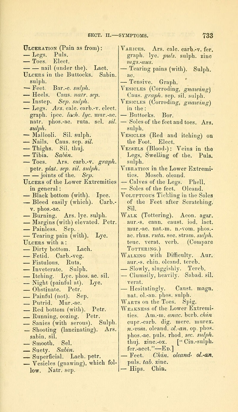 Ulceration (Pain as from): — Legs. Puis, — Toes. Elect. nail (under the). Lact. Ulcers in the Buttocks. Sabin. sulph. — Feet. Bar.-c. sulph. — Heels. Caus. natr. sep. — Instep. Sep. S2dph. — Legs. Ars. calc. carb.-v. elect, graph, ipec. lach. lye. mur.-ac. natr. phos.-ac. ruta. sel. sil. sulph. — Malleoli. Sil. sulph. — Nails. Caus. sep. sil. — Thighs. Sil. thuj. — Tibia. Sabin. — Toes. Ars. carb.-v. graph. petr. plat. sep. sil. sulph. joints of the. Sep. Ulcers of the Lower Extremities in general: — Black bottom (with). Ipec. — Bleed easily (which). Carb.- V. phos.-ac. — Burning, Ars. lye. su.lph. — Margins (with) elevated. Petr. — Painless. Sep. . — Tearing pain (with). Lye. Ulcers with a: — Dirty bottom. Lach, — Fetid. Carb.-veg. — Fistulous. Buta. — Inveterate. Sulph. — Itching. Lye. phos. ac. sil. — Night (painful at). Lye, — Obstinate.. Petr. — Painful (not). Sep. — Putrid. Mur.-ac. — Bed bottom (with). Petr. — Bunning, oozing, Petr. — Sanies (with serous). Sulph. — Shooting (lancinating). Ars. sabin. sil. — Smooth. Sel. — Suety. Sabin. — Superficial. Lach. petr, — Vesicles (gnawing), which fol- low, Natr. sep. Varices, Ars. calc. carb.-v. fer. graph, lye. puis, sulph. zinc mgs.-aus. — Tearing pains (with). Sulph. ac. — Tensive. Graph. Vesicles (Corroding, gnawing) Caus. graph, sep. sil. sulph. Vesicles (Corroding, gnaiving) in the : — Buttocks. Bor. — Soles of the feet and toes, Ars. sulph. Vesicles (Bed and itching) on the Foot. Elect. Vessels (Blood-): Veins in the Legs, Swelling of the. Puis, sulph. Vibration in the Lower Extremi- ties. Mosch. oleand. — Calves of the Legs. Phell. — Soles of the feet. Oleand. Voluptuous Tickling in the Solea of the Feet after Scratching, Sil, Walk (Tottering). Aeon. agar, aur.-s, cann. caust. iod. lact, mur.-ac. nafc.-m. n.-vom. phos.- ac. rhus. ruta. sec. strain, sulph. teuc. verat. verb. (Compare Tottering.) Walking with Diificulty. Aur. aur.-s. chin, oleand. tereb. — Slowly, sluggi.shly. Terob. — Clumsily, heavily. Sabad. sil. verat. — Hesitatingly. Caust. magn. nat. ol.-an. phos. sulph. Warts on the Toes. Spig. Weakness of the Lower Extremi- ties. Am.-m. anac. berb. chin cupr.-carb. dig. mere, murex. n.-vom. oleand. ol.-an. op. phos, phos.-ac. puis, rhod. sec. sulj)h. thuj. zinc.-ox. [ Cin.-sulph. fer.-acet.—Ed.] — Feet. Chin, oleand' ol.-an. puis. tab. zinc. — Hips, Chin.