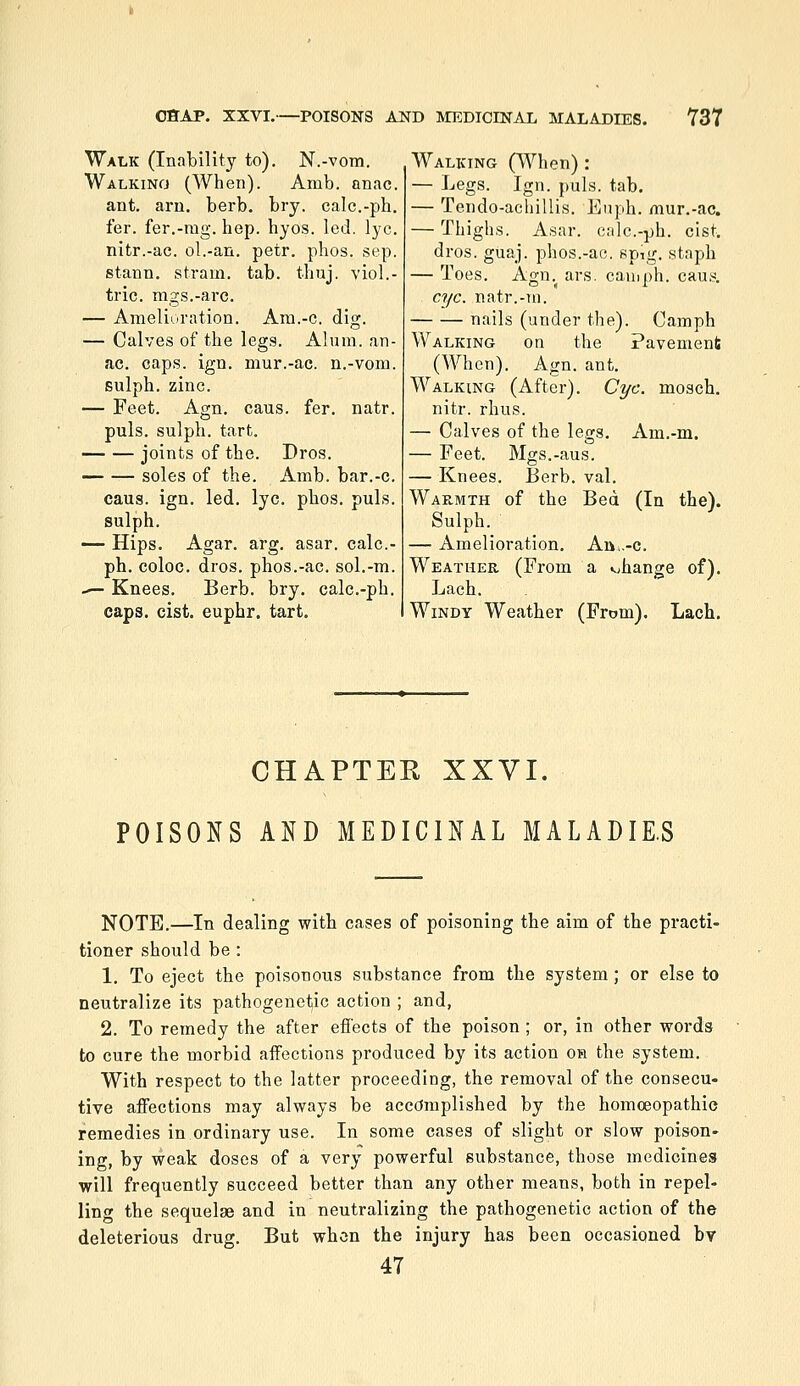 Walk (Inability to). N.-vom. Walking (When). Amb. onac. ant. am. berb. bry. calc.-ph. fer. fer.-rag. hep. hyos. led. lye. nitr.-ac. ol.-an, petr. phos. sep. stann. stram. tab. thuj. viol.- tric. mgs.-arc. — Amelioration. Am.-c. dig. — Calves of the legs. Alum, an- ac. caps. ign. mur.-ac. n.-vom. Eulph. zinc. — Feet. Agn. cans. fer. natr. puis, sulph. tart. joints of the. Dros. soles of the. Amb. bar.-c. caus. ign. led. lye. phos. puis. sulph. — Hips. Agar. arg. asar. calc.- ph. coloc. dros. phos.-ac. sol.-m. ,— Knees. Berb. bry. calc.-ph. caps. cist, euphr. tart. Walking (When) : — ]jegs. Ign. puis. tab. — Tendo-acliillis. Euph. mur.-ac. — Thighs. Asar. o:ilc.-jjh. cist, dros. guaj. phos.-ac5. spig, staph — Toes. Agn. ars. camph. caus, eye. natr.-m. nails (under the). Camph Walking on the Pavement (When). Agn. ant. Walking (After). Cyc. mosch. nitr. rhus. — Calves of the legs. Am.-m. — Feet. Mgs.-aus. — Knees. Berb. val. Wak-mth of the Bed (In the). Sulph. — Amelioration. Att,.-c. Weather (From a change of). Lach. Windy Weather (From). Lach, CHAPTER XXVI. POISONS AND MEDICINAL MALADIE.S NOTE.—In dealing with cases of poisoning the aim of the practi- tioner should be : 1. To eject the poisonous substance from the system; or else to neutralize its pathogenetic action ; and, 2. To remedy the after efi'ects of the poison; or, in other words to cure the morbid aifections produced by its action oh the system. With respect to the latter proceeding, the removal of the consecu- tive affections may always be accomplished by the homoeopathic remedies in ordinary use. In some cases of slight or slow poison- ing, by weak doses of a very powerful substance, those medicines will frequently succeed better than any other means, both in repel- ling the sequelae and in neutralizing the pathogenetic action of the deleterious drug. But when the injury has been occasioned bv 47