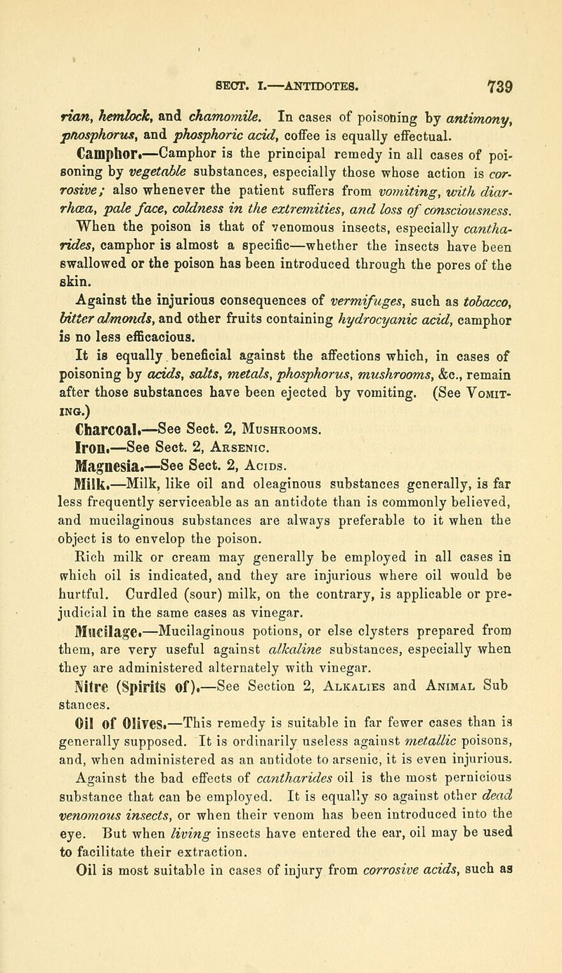 rian, hemlock, and chamo?mle. In cases of poisoning by antimony, pnosphortis, and phosphoric acid, coffee is equally effectual. Camphor I—Camphor is the principal remedy in all cases of poi- soning by vegetable substances, especially those whose action is cor- rosive; also whenever the patient suffers from vomiting, with diar- rhoea, pale face, coldness in the extremities, and loss of consciousness. When the poison ia that of venomous insects, especially cantha- rides, camphor is almost a specific—whether the insects have been swallowed or the poison has been introduced through the pores of the skin. Against the injurious consequences of vermifuges, such as tobacco, litter aJmmvds, and other fruits containing hydrocyanic acid, camphor is no less efficacious. It is equally beneficial against the affections which, in cases of poisoning by acids, salts, metals, phosphorus, mushrooms, &c., remain after those substances have been ejected by vomiting. (See Vomit- ing.) Charcoal*—See Sect. 2, Mushrooms. Iroili—See Sect. 2, Arsenic. Magnesia.—See Sect. 2, Acids. Milk*—Milk, like oil and oleaginous substances generally, is far less frequently serviceable as an antidote than is commonly believed, and mucilaginous substances are always preferable to it when the object is to envelop the poison. Rich milk or cream may generally be employed in all cases in which oil is indicated, and they are injurious where oil would be hurtful. Curdled (sour) milk, on the contrary, is applicable or pre- judicial in the same cases as vinegar. MllCJIagei—Mucilaginous potions, or else clysters prepared from them, are very useful against alkaline substances, especially when they are administered alternately with vinegar. Nitre (Spirits of).—See Section 2, Alkalies and Animal Sub stances. Oil of Olives.—This remedy is suitable in far fewer cases than is generally supposed. It is ordinarily useless agaiiist metallic poisons, and, when administered as an antidote to arsenic, it is even injurious. Against the bad effects of cantharides oil is the most pernicious substance that can be employed. It is equally so against other dead venomous insects, or when their venom has been introduced into the eye. But when living insects have entered the ear, oil may be used to facilitate their extraction. Oil is most suitable in cases of injury from corrosive acids, such as