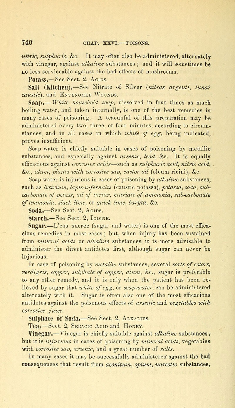 nitric, sulphuric, &c. It may often also be administered, alternately with vinegar, against alkaline substances ; and it will sometimes ba no less serviceable against the bad effects of mushrooms. Potass.—See Sect. 2, Acids. Salt (Kitchen).—See Nitrate of Silver {nitras argenti, lunai caustic), and Envenomed Wounds. Soapi—White household sou]}, dissolved in four times as much boiling water, and taken internally, is one of the best remedies in many eases of poisoning. A teacupful of this preparation may be administered every two, three, or four minutes, according to circum- stances, and in all cases in which white of egg, being indicated, proves insufficient. Soap water is chiefly suitable in cases of poisoning by metallic substances, and especially against arsenic, lead, &c. It is equally efficacious against corrosive acids—such as sidphuric acid, nitric acid, &c., alum, plants loith corrosive sap, castor oil (oleum ricini), &c. Soap water is injurious in cases of poisoning by alkaline substances, such as lixivium, lapis-infernalis (caustic potassa), potassa, soda, sub- carbonate of potass, oil of tartar, muriate of ammonia, sub-carbonate of ammonia, slack lime, or quick liine, baryta, &c. Sodai—See Sect. 2, Acids. Starclli—See Sect. 2, Iodine. Sugar*—L'eau sucree (sugar and water) is one of the most effica- cious remedies in most cases ; but, when injury has been sustained from mineral adds or alkaline substances, it is more advisable to administer the direct antidotes first, although sugar can never be injurious. In case of poisoning by metallic substances, several sorts of colors, verdigris, copper, sidphate of copper, alum, &c., sugar is preferable to any other remedy, and it is only when the patient has been re- lieved by sugar that %chite of egg, or soajJ-ivater, can be administered alternately with it. Sugar is often also one of the most efficacious antidotes against the poisonous effects of arsenic and vegetables with corrosive juice. Sulphate of Soda.—See Sect. 2, Alkalies. Tea.—Sect. 2, Sebacic Acid and Honey. Vinegar.—Vinegar is chiefly suitable against alkaline substances; but it is injurious in cases of poisoning by mineral acids, vegetables with corrosive sap, o.rsenic, and a great number of salts. In many cases it may be successfully administerea against the bad consequences that result from aconitum, opium, narcotic substances,