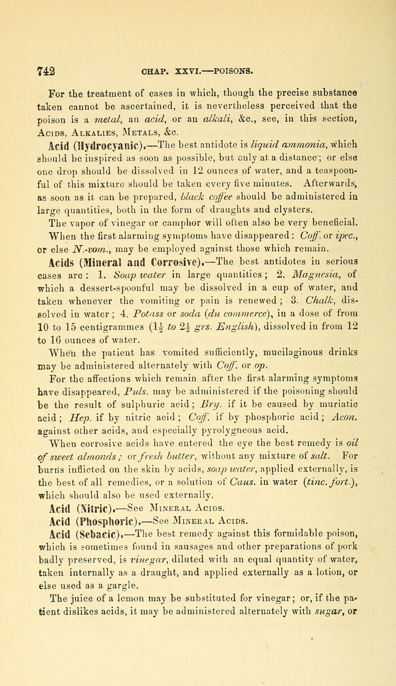 For the treatment of cases in which, though the precise substance taken cannot be ascertained, it is nevertheless perceived that the poison is a metal, an acid, or an alkali, &c,, see, in thi-s section, Acids, Alkalies, Metals, &c. Acid (Hydrocyanic).—The best antidote is liquid am,monia, which should be inspired as soon as possible, but only at a distance; or else one drop should be dissolved in 12 ounces of water, and a teaspoon- ful of this mixture should be taken every five minutes. Afterwards, as soon as it can be prepared, black coffee should be administered in large quantities, both in the form of draughts and clysters. The vapor of vinegar or camphor will often also be very beneficial. When the first alarming symptoms have disappeared : Coff. or ipec, or else N.-vom., may be employed against those which remain. Acids (Miacral and Corrosive),—The best antidotes in serious cases are : 1. Soap water in large quantities; 2. Magnesia, of which a dessert-spoonful may be dissolved in a cup of water, and taken whenever the vomiting or pain is renewed ; 3. Chalk, dis- solved in water; 4. Potass or soda {du commerce)^ in a dose of from 10 to 15 centigrammes (1^ to 2| grs. Englislt), dissolved in from 12 to 16 ounces of water. When the patient has vomited sufiicicntly, mucilaginous drinks may be administered alternately with Coff. or op. For the affections which remain after the first alarming symptoms have disappeared, Tuls. may be administered if the poisoning should be the result of sulphuric acid ; Bry. if it be caused by muriatic acid ; Hep. if by nitric acid ; Coff. if by phosphoric acid; Aeon. against other acids, and especially pyrolygneous acid. When corrosive acids have entered the eye the best remedy is oil of sweet almonds; ov fresh butter, without any mixture of salt. For bum's inflicted on the skin by acids, soap water, applied externally, is the best of all remedies, or a solution of Cans, in water {tine, fort.), which should also be used externally. Acid (Nitric).—See Mineral Agios. Acid (PhOSpliOric).—See Mineral Acids. Acid (Sebacic).—The best remedy against this formidable poison, which is sometimes found in sausages and other preparations of pork badly preserved, is vhiegar, diluted with an equal quantity of water, taken internally as a draught, and applied externally as a lotion, or else used as a gargle. The juice of a lemon may be substituted for vinegar; or, if the pa- tient dislikes acids, it may be administered alternately with sugar, or