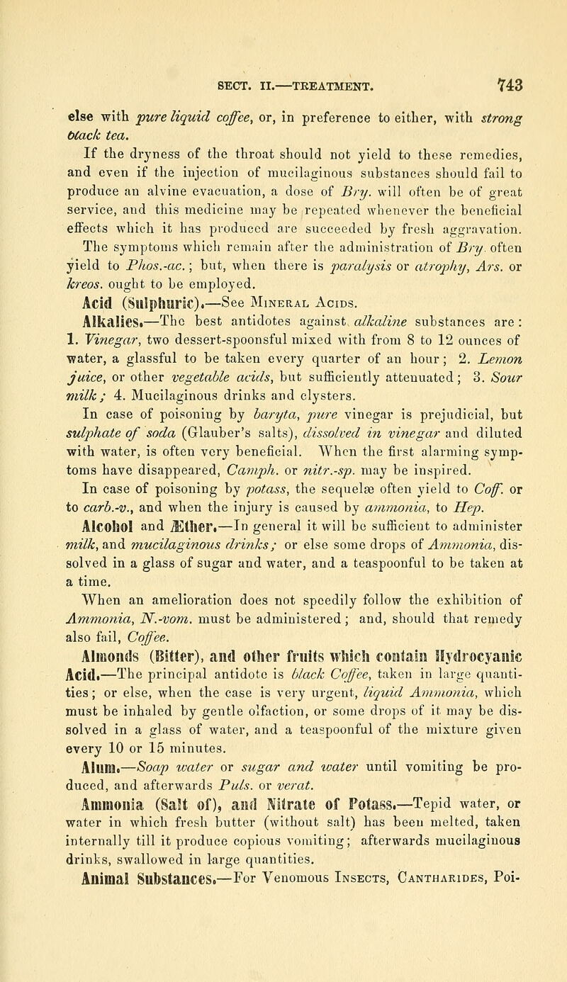 else with pure liquid coffee, or, in preference to either, with strong btack tea. If the dryness of the throat should not yield to these remedies, and even if the injection of mucilaginous substances should fail to produce an alvine evacuation, a dose of Bry. will often be of great service, and this medicine may be repeated whenever the beneficial effects which it has produced are succeeded by fresh aggravation. The symptoms which remain after the administration of Bry. often yield to Phos.-ac.; but, when there is paralysis or atrophy, Ars. or kreos. ought to be employed. Acid (Sulphuric).—See Mineral Acids. AlkalieSi—The best antidotes against alkaline substances are : 1. Vinegar, two dessert-spoonsful mixed with from 8 to 12 ounces of water, a glassful to be taken every quarter of an hour; 2. Lemon juice, or other vegetable acids, but sufficiently attenuated; 3. Soitr milk; 4. Mucilaginous drinks and clysters. In case of poisoning by baryta, pure vinegar is prejudicial, but sulphate of soda (Glauber's salts), dissolved in vinegar and diluted with water, is often very beneficial. When the first alarming symp- toms have disappeared, Caniph. or nitr.-sp. may be inspired. In case of poisoning by potass, the sequelae often yield to Coff. or to carb.-v., and when the injury is caused by ammonia, to Hep. Alcohol and Jiitlieri—In general it will be sufficient to administer tnilk, and mucilaginous drinks; or else some drops of Ammonia, dis- solved in a glass of sugar and water, and a teaspoonful to be taken at a time. When an amelioration does not speedily follow the exhibition of Ammonia, N.-vom. must be administered ; and, should that remedy also fail. Coffee. Almonds (Bitter), and other fruits which contain Hydrocyanic Acidi—The principal antidote is black Coffee, taken in large quanti- ties ; or else, when the case is very urgent, liquid Amvionia, which must be inhaled by gentle olfaction, or some drops of it may be dis- solved in a glass of water, and a teaspoonful of the mixture given every 10 or 15 minutes. Alunit—Soap loater or sugar and toater until vomiting be pro- duced, and afterwards Puis, or verat. Ammonia (Salt of), and Nitrate of Potass.—Tepid water, or water in which fresh butter (without salt) has been melted, taken internally till it produce copious vomiting; afterwards mucilaginous drinks, swallowed in large quantities. Animal Substances.—For Venomous Insects, Oantharides, Poi-