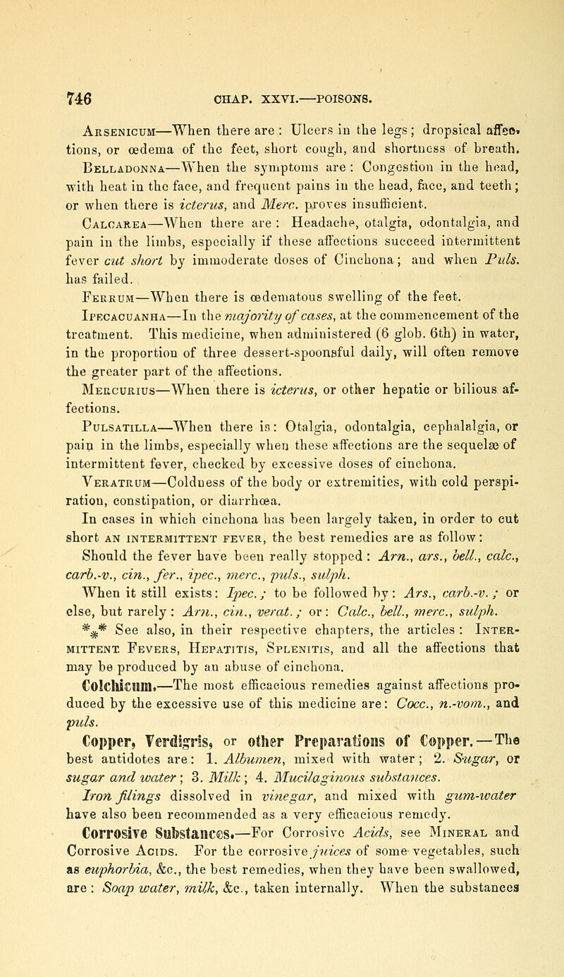 Arsenicum—When there are : Ulcers in the legs; dropsical affeo» tions, or oedema of the feet, short cough, and shortness of breath. Belladonna—When the symptoms are : Congestion in the head, ■with heat in the face, and frequent pains in the head, face, and teeth; or when there is icterus, and Merc, proves insuificient. Calcarea—When there are : Headache, otalgia, odontalgia, and pain in the limbs, especially if these affections succeed intermittent fever cut short by immoderate doses of Cinchona; and when Puis. has failed. Ferkum—When there is oedematous swelling of the feet. Ipecacuanha—In the majority of cases, at the commencement of the treatment. This medicine, when administered (6 glob. 6th) in water, in the proportion of three dessert-spoonsful daily, will often remove the greater part of the affections. Mercurius—When there is icterus, or other hepatic or bilious af- fections. Pulsatilla—When there is: Otalgia, odontalgia, cephalalgia, or pain in the limbs, especially when these affections are the sequelae of intermittent fever, checked by excessive doses of cinchona, Veratrum—Coldness of the body or extremities, with cold perspi- ration, constipation, or diarrhoea. In cases in which cinchona has been largely taken, in order to cut short AN INTERMITTENT FEVER, the best remedies are as follow: Should the fever have been really stopped : Am., ars., bell., calc, carb.-v., cin., fer., ipec, mere, puis., sulph. When it still exists: Ipec; to be followed by: Ars., carb.-v.; or else, but rarely : Am., cin., verat.; or: Calc, bell., mere, sulph. *^* See also, in their respective chapters, the articles : Inter- mittent. Fevers, Hepatitis, Splenitis, and all the affections that may be produced by an abuse of cinchona. €ol€lU€IlIIl<—The most efficacious remedies against affections pro- duced by the excessive use of this medicine are: Cocc, n.-vom., and puis. Copper, TerdignSii or other Preparations of Copper.—The best antidotes are: 1. Albumen, mixed with water; 2. S-ugar, or sugar and water ; 3. M:ilh ; 4. Mucilaginous substances. Iron filings dissolved in vinegar, and mixed with gum-ivater have also been recommended as a very efficacious remedy. Corrosive SubstanceSi—For Corrosive Acids, see Mineral and Corrosive Acids. For the corrosive ywice.? of some-vegetables, such as euphorbia, &c., the best remedies, when they have been swallowed, are : Soap water, inilk, &c., taken internally. When the substances