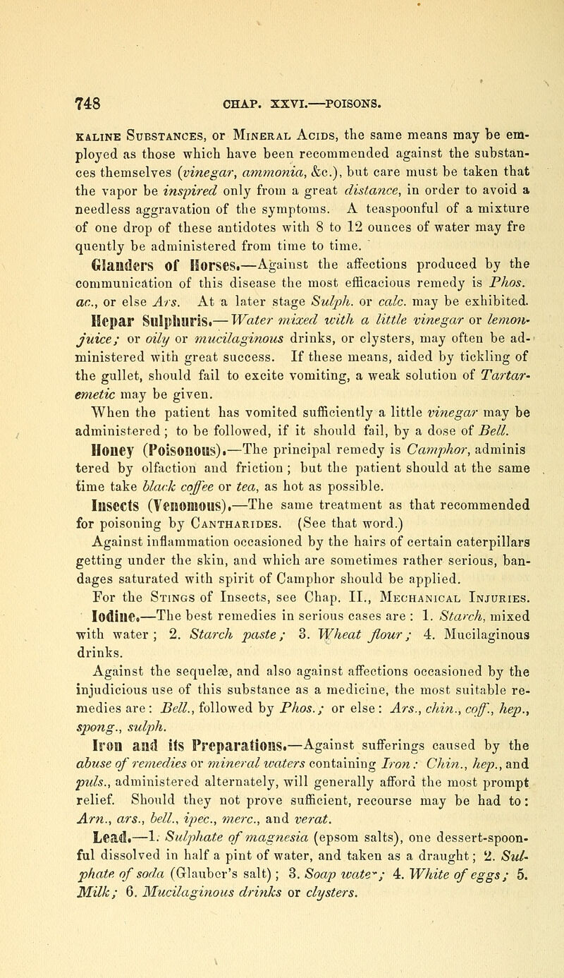 KALiNE Substances, or Mineral Acids, the same means may be em- ployed as those which have been recommended against the substan- ces themselves (vinegar, amtjionia, &c.), but care must be taken that the vapor be inspired only from a great distance, in order to avoid a needless aggravation of the symptoms. A teaspoonful of a mixture of one drop of these antidotes with 8 to 12 ounces of water may fre quently be administered from time to time. Glanders of Horses.—Against the affections produced by the communication of this disease the most efficacious remedy is Phos, ac, or else Ars. At a later stage Sulph. or calc. may be exhibited. Hepar Sulpliuris.— Water mixed with a little vinegar or lemon- juice; or oily or 'mucilaginous drinks, or clysters, may often be ad- ministered with great success. If these means, aided by tickling of the gullet, should fail to excite vomiting, a weak solution of Tai'tar' emetic may be given. When the patient has vomited sufficiently a little vinegar may be administered ; to be followed, if it should fail, by a dose of Bell. Honey (Poisonous).—The principal remedy is Camfhor, adminis tered by olfaction and friction ; but the patient should at the same £ime take black coffee or tea, as hot as possible. Insects (VeilOBlOUS).—The same treatment as that recommended for poisoning by Cantharides. (See that word.) Against inflammation occasioned by the hairs of certain caterpillars getting under the skin, and which are sometimes rather serious, ban- dages saturated with spirit of Camphor should be applied. For the Stings of Insects, see Chap. II., Mechanical Injuries. ■ Iodine.—The best remedies in serious cases are : 1. Starch, mixed with water; 2. Starch paste; 8. Wheat flour; 4. Mucilaginous drinks. Against the sequelae, and also against affections occasioned by the injudicious use of this substance as a medicine, the most suitable re- medies are : Bell., followed by Phos.; or else : Ars., chin., cof., hep., spang., sulj)h. Iron and its Preparations.—Against sufferings caused by the abuse of remedies or mineral waters containing Iron : Chin., hep., and pids., administered alternately, will generally afford the most prompt relief. Should they not prove sufficient, recourse may be had to: Arn., ars., bell., ipec, mere, and verat. Lead.—1- Sulphate of magnesia (epsom salts), one dessert-spoon- ful dissolved in half a pint of water, and taken as a draught; 2. Sul- phate of soda (Glauber's salt); 3. Soap wate''; 4. White of eggs; 5. Milk; 6. Mucilaginous drinks or clysters.