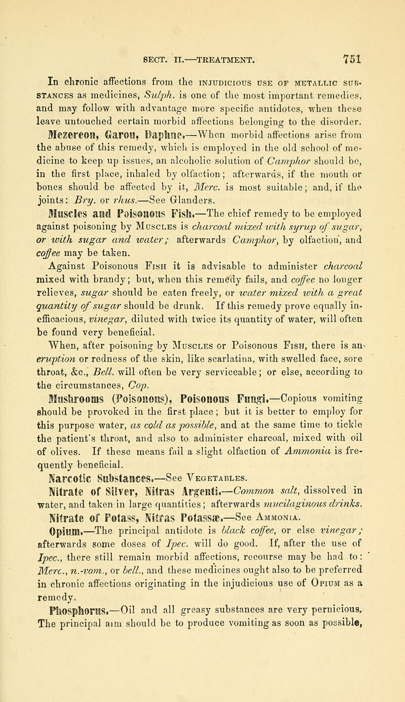 In chronic affections from the injudicious use of metallic sub- stances as medicines, Sulph. is one of the most important remedies, and may follow with advantage more specific antidotes, when these leave untouched certain morbid affections belonging to the disorder. MeZereOSl, CJarOll, Daphne.—When morbid affections arise from the abuse of this remedy, which is employed in the old school of me- dicine to keep up issues, an alcoholic solution of Camphor should bo, in the first place, inhaled by olfaction; afterwards, if the mouth or bones should be affected by it, Merc, is most suitable; and, if the joints: Bry. or rhus.—See Glanders. Muscles aiMl Poisonous Fish.—The chief remedy to be employed against poisoning by Muscles is charcoal mixed xvith syrup of sugar, or with sugar and ivater; afterwards Camphor, by olfaction, and coffee may be taken. Against Poisonous Fish it is advisable to administer charcoal mixed with brandy; but, when this remedy fails, and coffee no longer relieves, sugar should be eaten freely, or water mixed with a great quantity of sugar should be drunk. If this remedy prove equally in- efficacious, vi?iegar, diluted with twice its quantity of water, will often be found very beneficial. When, after poisoning by Muscles or Poisonous Fish, there is an^ eruption or redness of the skin, like scarlatina, with swelled face, sore throat, &c., Bell, will often be very serviceable; or else, according to the circumstances, Co;?. Moshrooms (Poisonous), Poisonous Fungi.—Copious vomiting should be provoked in the first place; but it is better to employ for this purpose water, as cold as possible, and at the same time to tickle the patient's throat, and also to administer charcoal, mixed with oil of olives. If these means fail a slight olfaction of Ammonia is fre- quently beneficial. Narcotic Substances.—See Vegetables. Nitrate of Silver, Nitras Argenti.—Co?nmon salt, dissolved in water, and taken in large quantities; afterwards mucilaginous drinks. Nitrate of Potass, Nitras Potassae.—See Ammonia. Opium.—The principal antidote is black coffee, or else vinegar; afterwards some doses of Ipec. will do good. If, after the use of Ipec, there still remain morbid affections, recourse may be had to: Were, n.-vom., or bell., and these medicines ought also to be preferred in chronic affections originating in the injudicious use of Opium as a remedy. Phosphorus.—Oil and all greasy substances are very pernicious. The principal aim should be to produce vomiting as soon as possible,