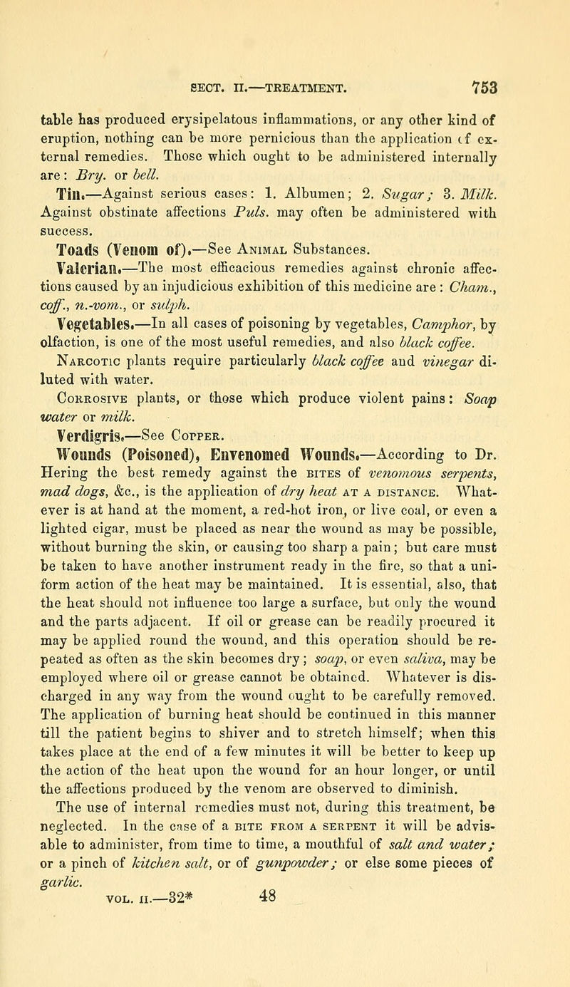 table has produced erysipelatous inflammations, or any other kind of eruption, nothing can be more pernicious than the application cf ex- ternal remedies. Those which ought to be administered internally are : Bry. or bell. Tin.—Against serious eases: 1. Albumen; 2. Sugar; Z. Milk. Against obstinate affections Puis, may often be administered with success. Toads (Venom of).—See Animal Substances. Valerian.—The most efficacious remedies against chronic affec- tions caused by an injudicious exhibition of this medicine are : Cham., coff., n.-vom., or sulj)h. Vegetables.—In all cases of poisoning by vegetables, Camphor, by olfaction, is one of the most useful remedies, and also hlach coffee. Narcotic plants require particularly black coffee and vinegar di- luted with water. Corrosive plants, or those which produce violent pains: Soa-p water or milk. Verdigris.—See Copper. Wounds (Poisoned), Euyenomed Wounds.—According to Dr. Hering the best remedy against the bites of venoynous serpents, mad dogs, &c., is the application oi dry heat at a distance. What- ever is at hand at the moment, a red-hot iron, or live coal, or even a lighted cigar, must be placed as near the wound as may be possible, without burning the skin, or causing too sharp a pain; but care must be taken to have another instrument ready in the fire, so that a uni- form action of the heat may be maintained. It is essential, also, that the heat should not influence too large a surface, but only the wound and the parts adjacent. If oil or grease can be readily procured it may be applied round the wound, and this operation should be re- peated as often as the skin becomes dry ; soap, or even saliva, may be employed where oil or grease cannot be obtained. Whatever is dis- charged in any way from the wound ought to be carefully removed. The application of burning heat should be continued in this manner till the patient begins to shiver and to stretch himself; when this takes place at the end of a few minutes it will be better to keep up the action of the heat upon the wound for an hour longer, or until the affections produced by the venom are observed to diminish. The use of internal remedies must not, during this treatment, be neglected. In the case of a bite from a serpent it will be advis- able to administer, from time to time, a mouthful of salt and water; or a pinch of kitchen salt, or of gunpowder; or else some pieces of garlic. VOL. XI.—32* 48