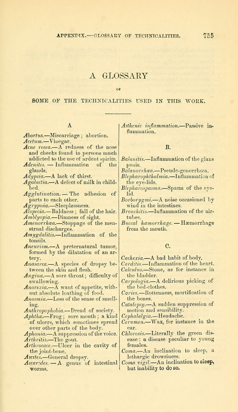 APPENTTX.—GLOSSARY OF TECHNICALITIES. Yn5 A GLOSSARY SOME OF THE TECHNICALITIES USED IN THIS WORK. Abortus.—Miscarriage ; abortion. Acetum.—Vinegar. Acne rosea.—A redness of the nose and cheeks found in persons much addicted to the use of ardent spirits. Adenitis. — Inflammation of the glands. Adijpsia.—A lack of thirst. Agalactia.—A defect of milk in child- oed. Agglutination. — The adhesion of parts to each other. Agri/pnia.—Sleeplessness. Alopecia.—Baldness ; fall of the hair. Amblyopia.—Dimness of sight. Amenorrho^a.—Stoppage of the men- strual discharges. Amygdalitis.—Inflammation of the tonsils. Aneurism.—A preternatural tumor, formed by the dilatation of an ar- tery. Anasarca.—A species of dropsy be- tween the skin tuid flesh. Angina.—A sore throat; diflSculty of swallowing. Anorexia.—A want of appetite, with- out absolute loathing of food. Anosmia.—Loss of the sense of smell- ing. Anthropophobia.—Dread of society. Aphthae.—Frog ; sore mouth ; a kind of ulcers, which sometimes spread over other parts of the body. Aphonia.—A suppression of the voice. Arthritis.—The gout. Arthrocace.—Ulcer in the cavity of the joint-bone. Ascites.—General dropsy. Ascarzdes. — A genus of intestinal worms. Asthenic inflammation.—Passive in- flammation. B. Bahmitis.—Inflammation of the glans penis. Balanorrhaa.—Pseudo-gonorrhosa, Blepharophthalmia.—Inflammation of the eye-lids. Blepharospasma.—Spasm of the eye- lid. Borborygmi.—A noise occasioned by wind in the intestines. Bronchitis.—Inflammation of the air- tubes. Buccal hcemorrhage. — Hemorrhage from the mouth. G. Cachexia.—A bad habit of body. Carditis.—Inflammation of the heart. Calculus.—Stone, as for instance in the bladder. Carpologia.—A delirious picking of the bed-clothes. Ca.ries.—Rottenness, mortification of the bones. Catalepsy.—A sudden suppression of motion and sensibility. Ceph alalgia.—H eadache. Cerumen.—Wax, for instance in the ear. Chlorosis.—Literally the green dis- ease : a disease peculiar to young females. Coma.—An inclination to sleep, a lethargic drowsiness. Coma vigil.—An inclination to sleep, but inability to do eo.