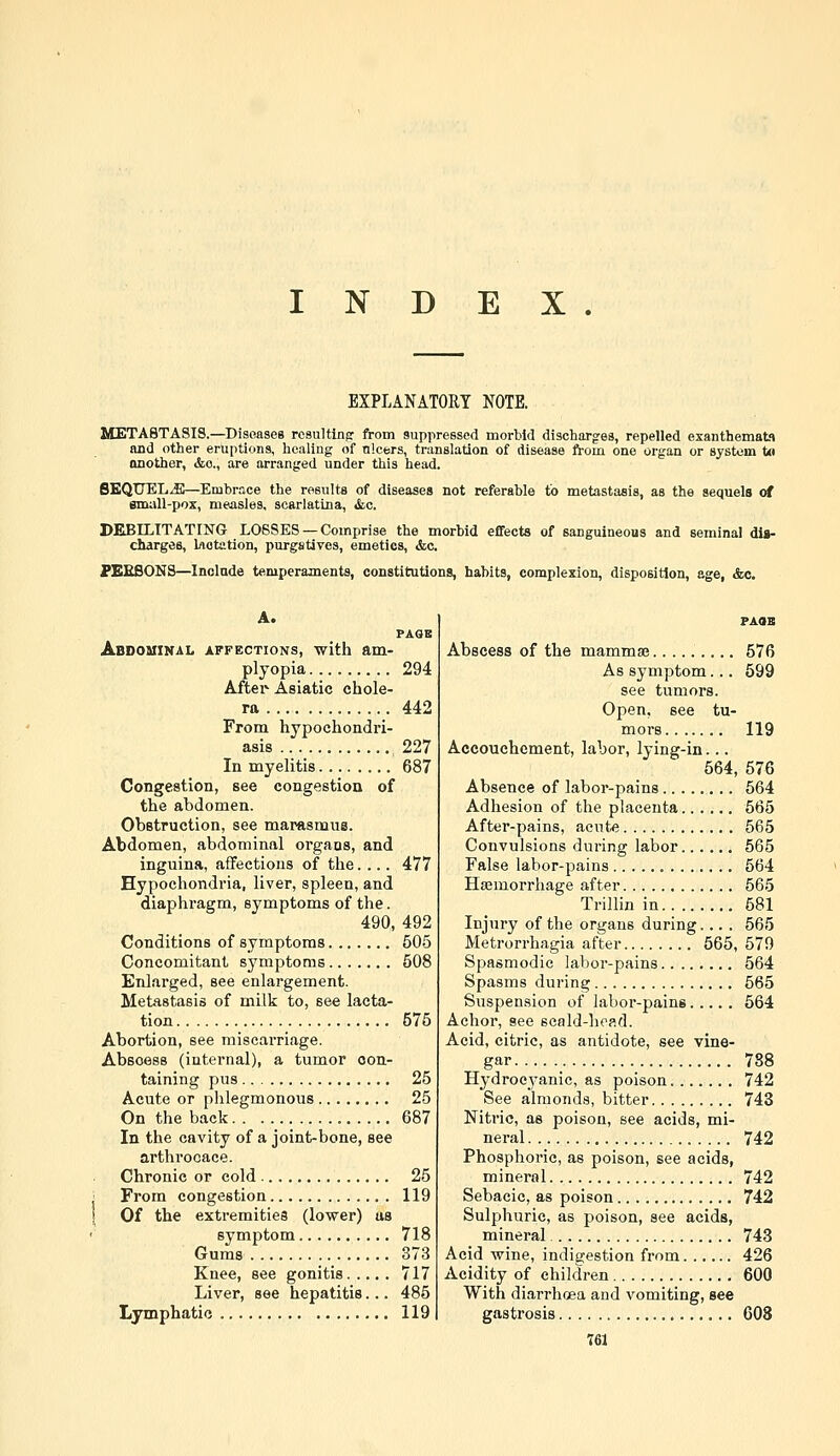 INDEX. EXPLANATORY NOTE. METASTASIS.—Disoases resultlnfr from suppressed morbid discharges, repelled exanthemata and other eruptions, healing of ulcers, translation of disease from one organ or system t« another, «feo., are arranged under this head. SEQUELS—Embrace the results of diseases not referable to metastasis, as the sequels «rf small-pox, measles, scarlatina, &c. DEBELTTATING LOSSES —Comprise the morbid efifects of sanguineous and seminal dia- charges, Inotation, purgstives, emetics, &c. PEEBONS—Include temperaments, constitutions, habits, complexion, disposition, age, &c. A. PAQB Abdouinal affections, with am- plyopia 294 Aftei*^ Asiatic chole- ra 442 From hypochondri- asis 227 In myelitis 687 Congestion, see congestion of the abdomen. Obstruction, see marasmus. Abdomen, abdominal organs, and inguina, affections of the.... 477 Hypochondria, liver, spleen, and diaphragm, symptoms of the. 490, 492 Conditions of symptoms 505 Concomitant symptoms 508 Enlarged, see enlargement. Metastasis of milk to, see lacta- tion 575 Abortion, see miscarriage. Abscess (internal), a tumor con- taining pus 25 Acute or phlegmonous 25 On the back 687 In the cavity of a joint-bone, see arthrocace. Chronic or cold 25 From congestion 119 I Of the extremities (lower) us symptom 718 Gums 373 Knee, see gonitis 717 Liver, see hepatitis... 485 Lymphatic 119 FAOB Abscess of the mammaj......... 576 As symptom... 599 see tumors. Open, see tu- mors 119 Accouchement, labor, lying-in... 564, 576 Absence of labor-pains 564 Adhesion of the placenta 665 After-pains, acute 565 Convulsions during labor 565 False labor-pains 564 Haemorrhage after 565 Trillin in 681 Injury of the organs during.... 565 Metrorrhagia after 565, 579 Spasmodic labor-pains 564 Spasms during 665 Suspension of labor-pains 564 Achor, see scald-head. Acid, citric, as antidote, see vine- gar 788 Hydrocyanic, as poison 742 See almonds, bitter 743 Nitric, as poison, see acids, mi- neral 742 Phosphoric, as poison, see acids, mineral 742 Sebacic, as poison 742 Sulphuric, as poison, see acids, mineral 743 Acid wine, indigestion from 426 Acidity of children 600 With diarrhoea and vomiting, see gastrosis 608