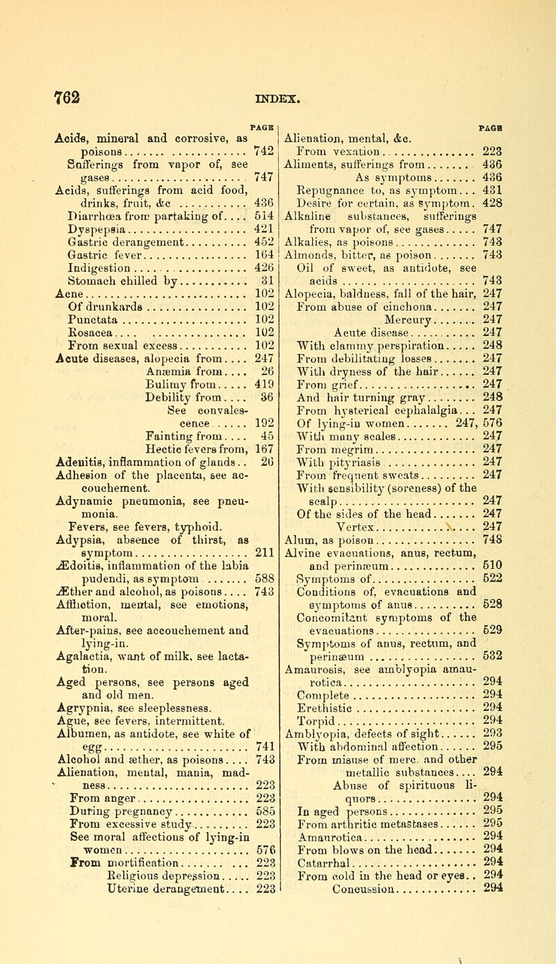 PAGE Acidfl, mineral and corrosive, as poisons.. - 742 Safferings from vapor of, see gases 747 Acids, Sufferings from acid food, drinks, fruit, <fec 436 Diarrhoea from partaking of.... 514 Dyspepsia 421 Gastric derangement 452 Gastric fever 164 Indigestion 426 Stomach chilled by 31 Acne 102 Of drunkards 102 Punctata 102 Rosacea 102 From sexual excess 102 Acute diseases, alopecia from.... 247 Ansemia from.... 26 Bulimy from 419 Debility from.... 36 See convales- cence 192 Fainting from.... 45 Hectic fevers from, 167 Adeiiitis, inflammation of glands.. 26 Adliesion of the placenta, see ac- couchement. Adynamic pneumonia, see pneu- monia. Fevers, see fevers, typhoid. Adypsia, absence of thirst, as symptom 211 JEdoitis, inflammation of the labia pudendi, as symptom 588 JEther and alcohol, as poisons.... 743 Affliction, mental, see emotions, moral. After-pains, see accouchement and lying-in. Agalactia, want of milk, see lacta- tion. Aged persons, see persons aged and old men. Agrypnia, see sleeplessness. Ague, see fevers, intermittent. Albumen, as antidote, see white of egg 741 Alcohol and sether, as poisons.... 743 Alienation, mental, mania, mad- ness 223 From anger 223 During pregnancy 585 From excessive study 223 See moral affections of lying-in women 576 From mortification ... 223 Eeligious depression 223 Uterine derangemeat.. .. 223 PAGH Alienation, mental, <&c. From vexation., 223 Aliments, sufferings from 436 As sj-mptoms 436 Repugnance to, as symptom... 431 Desire for certain, as Symptom. 428 Alkaline substances, sufferings from vapor of, see gases 747 Alkalies, as poisons 743 Almonds, bitter, as poison 743 Oil of sweet, as antidote, see acids 743 Alopecia, baldness, fall of the hair, 247 From abuse of cinchona 247 Mercury 247 Acute disease 247 With clammy perspiration 248 From debilitating losses 247 With dryness of the hair 247 From grief 247 . And hair turning gray 248 From hysterical cephalalgia. . . 247 Of lying-in women 247, 576 WitJi many scales 247 From megrim 247 With pityriasis 247 From frequent sweats 247 With sensibility (soreness) of the scalp 247 Of the sides of the head 247 Vertex 247 Alum, as poison 748 Alvine evacuations, anus, rectum, and perimeum 510 Symptoms of 522 Conditions of, evacuations and symptoms of anus 528 Concomitant symptoms of the evacuations 529 Symptoms of anus, rectnm, and perinasum 532 Amaurosis, see amblyopia amau- rotica 294 Complete 294 Erethistic 294 Torpid 294 Amblyopia, defects of sight 293 With abdominal afl^ection 295 From misuse of mere, and other metallic substances.... 294 Abuse of spirituous li- quors 294 In aged persons 295 From arthritic metastases 295 Amaurotica 294 From blows on the head 294 Catarrhal 294 From cold in tlie head or eyes., 294 Concussion 294