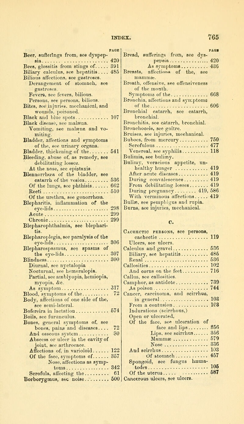 PAGE Beer, suftertngs from, see dyspep- sia 420 Bees, glossitis from stiugs of 391 Biliary calculus, see hepatitis.... 485 Bilious affections, see gastroses. Derangement of stomach, see gastroses. Fevers, see fevers, bilious. Persons, see persons, bilious. Bites, see injuries, mechanical, and wounds, poisoned. Black and blue spots 107 Black disease', see malsena. Vomiting, see malsena and vo- miting. Bladder, affections and symptoms of the, see urinary organs. Bladder, thickening of the 541 Bleeding, abuse of, as remedy, see debilitating losses. At the nose, see epistaxia. Blennorrhoea of the bladder, see catarrh of the vesica 536 Of the lungs, see phthisis 662 Eecti 510 Of the urethra, see gonorrhcea. B].eph,iritis, inflammation of the eye-lids 298 Acute 299 Chronic 299 Blepharophthalmia, see blephari- tis. Blepharoplegia, see paralysis of the eye-hds 806 Blepharospasraus, see spasms of the eye-lids 307 Blindness 300 Diurnal, see nyctalopia Noctui'nal, see hemeralopia. Partial, see amblyopia, hemiopia, myopia, &c. As symptom 317 Blood, symptoms of the 72 Body, affections of one side of the, see semi-lateral. Bofereira in lactation 674 Boils, see furunculus. Bones, general symptoms of, see bones, pains and diseases.... 72 And osseous system 80 Abscess or ulcer in the cavity of joint, see arthrocace. Affections of, in varioloid 122 Of the face, symptoms of 357 Nose, affections as symp- toms 342 Scrofula, affecting the 61 PAOB Bread, Bufferinqs from, see dys- peiisia 420 As symptoms 436 Breasts, affections of the, see mamma;. Breath, offensive, see offensiveness of the month. Symptoms of the 668 Bronchia, affections and symptoms of the 606 Bronchial catarrh, see catarrh, bronchial. Bronchitis, see catarrh, bronchial. Bronchocele, see goitre. Bruises, see injuries, mechanical. Buboes, from mercury 750 Scrofulous 477 Venereal, see syphilis 118 Bulimia, see bulimy. Bulimy, voracious appetite, un- healthy hunger 419 After acute diseases 419 During convalescence 419 From debilitating losses 419 During pregnancy 419, 586 With verminous affections 419 Bullae, see pemphigus and i-upia. Burns, see injuries, mechanical. C. Cachectic persons, see persona, cachectic 119 Ulcers, see ulcers. Calculus and gravel 536 Biliary, see hepatitis 485 Renal 536 Callosities 102 And corns on the feet 716 Callus, see callosities. Camphor, as antidote 789 As poison 744 Cancer, carcinoma, and scirrhufl, in general 103 From a contusion 1C3 Indurations (scirrhous,) Open or ulcerated. Of the face, see ulceration of face and lips 856 Lips, see scirrhus 366 Mammae 579 Nose 336 And scirrhus 103 Of stomach 457 Spongoid, see fungus haema- todes 105 Of the uterus 587